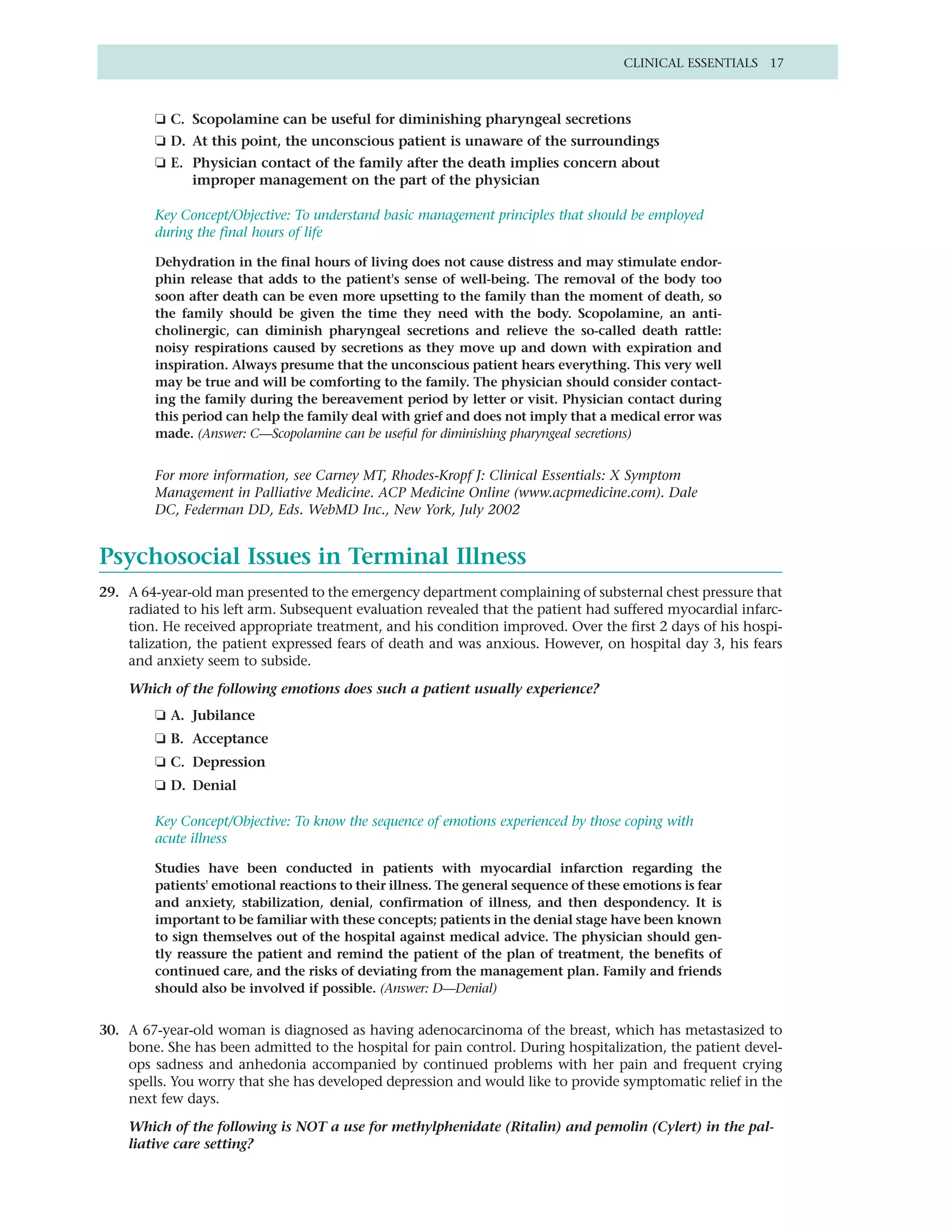 CLINICAL ESSENTIALS 17



        ❏ C. Scopolamine can be useful for diminishing pharyngeal secretions
        ❏ D. At this point, the unconscious patient is unaware of the surroundings
        ❏ E. Physician contact of the family after the death implies concern about
             improper management on the part of the physician

        Key Concept/Objective: To understand basic management principles that should be employed
        during the final hours of life

        Dehydration in the final hours of living does not cause distress and may stimulate endor-
        phin release that adds to the patient's sense of well-being. The removal of the body too
        soon after death can be even more upsetting to the family than the moment of death, so
        the family should be given the time they need with the body. Scopolamine, an anti-
        cholinergic, can diminish pharyngeal secretions and relieve the so-called death rattle:
        noisy respirations caused by secretions as they move up and down with expiration and
        inspiration. Always presume that the unconscious patient hears everything. This very well
        may be true and will be comforting to the family. The physician should consider contact-
        ing the family during the bereavement period by letter or visit. Physician contact during
        this period can help the family deal with grief and does not imply that a medical error was
        made. (Answer: C—Scopolamine can be useful for diminishing pharyngeal secretions)


        For more information, see Carney MT, Rhodes-Kropf J: Clinical Essentials: X Symptom
        Management in Palliative Medicine. ACP Medicine Online (www.acpmedicine.com). Dale
        DC, Federman DD, Eds. WebMD Inc., New York, July 2002


Psychosocial Issues in Terminal Illness
29. A 64-year-old man presented to the emergency department complaining of substernal chest pressure that
    radiated to his left arm. Subsequent evaluation revealed that the patient had suffered myocardial infarc-
    tion. He received appropriate treatment, and his condition improved. Over the first 2 days of his hospi-
    talization, the patient expressed fears of death and was anxious. However, on hospital day 3, his fears
    and anxiety seem to subside.

    Which of the following emotions does such a patient usually experience?
        ❏ A. Jubilance
        ❏ B. Acceptance
        ❏ C. Depression
        ❏ D. Denial

        Key Concept/Objective: To know the sequence of emotions experienced by those coping with
        acute illness

        Studies have been conducted in patients with myocardial infarction regarding the
        patients' emotional reactions to their illness. The general sequence of these emotions is fear
        and anxiety, stabilization, denial, confirmation of illness, and then despondency. It is
        important to be familiar with these concepts; patients in the denial stage have been known
        to sign themselves out of the hospital against medical advice. The physician should gen-
        tly reassure the patient and remind the patient of the plan of treatment, the benefits of
        continued care, and the risks of deviating from the management plan. Family and friends
        should also be involved if possible. (Answer: D—Denial)


30. A 67-year-old woman is diagnosed as having adenocarcinoma of the breast, which has metastasized to
    bone. She has been admitted to the hospital for pain control. During hospitalization, the patient devel-
    ops sadness and anhedonia accompanied by continued problems with her pain and frequent crying
    spells. You worry that she has developed depression and would like to provide symptomatic relief in the
    next few days.

    Which of the following is NOT a use for methylphenidate (Ritalin) and pemolin (Cylert) in the pal-
    liative care setting?
 