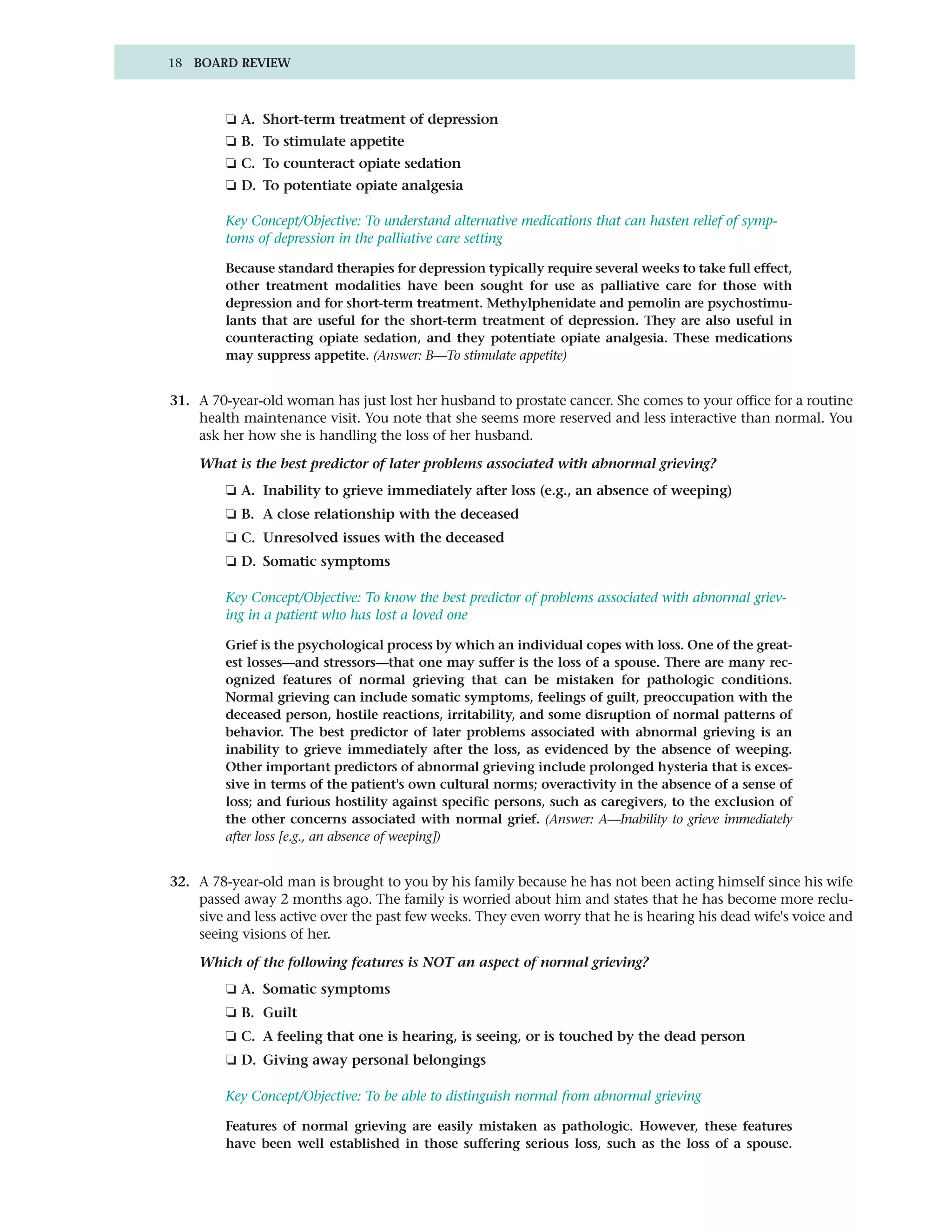 18 BOARD REVIEW



         ❏ A. Short-term treatment of depression
         ❏ B. To stimulate appetite
         ❏ C. To counteract opiate sedation
         ❏ D. To potentiate opiate analgesia

         Key Concept/Objective: To understand alternative medications that can hasten relief of symp-
         toms of depression in the palliative care setting

         Because standard therapies for depression typically require several weeks to take full effect,
         other treatment modalities have been sought for use as palliative care for those with
         depression and for short-term treatment. Methylphenidate and pemolin are psychostimu-
         lants that are useful for the short-term treatment of depression. They are also useful in
         counteracting opiate sedation, and they potentiate opiate analgesia. These medications
         may suppress appetite. (Answer: B—To stimulate appetite)


31. A 70-year-old woman has just lost her husband to prostate cancer. She comes to your office for a routine
    health maintenance visit. You note that she seems more reserved and less interactive than normal. You
    ask her how she is handling the loss of her husband.

    What is the best predictor of later problems associated with abnormal grieving?
         ❏ A. Inability to grieve immediately after loss (e.g., an absence of weeping)
         ❏ B. A close relationship with the deceased
         ❏ C. Unresolved issues with the deceased
         ❏ D. Somatic symptoms

         Key Concept/Objective: To know the best predictor of problems associated with abnormal griev-
         ing in a patient who has lost a loved one

         Grief is the psychological process by which an individual copes with loss. One of the great-
         est losses—and stressors—that one may suffer is the loss of a spouse. There are many rec-
         ognized features of normal grieving that can be mistaken for pathologic conditions.
         Normal grieving can include somatic symptoms, feelings of guilt, preoccupation with the
         deceased person, hostile reactions, irritability, and some disruption of normal patterns of
         behavior. The best predictor of later problems associated with abnormal grieving is an
         inability to grieve immediately after the loss, as evidenced by the absence of weeping.
         Other important predictors of abnormal grieving include prolonged hysteria that is exces-
         sive in terms of the patient's own cultural norms; overactivity in the absence of a sense of
         loss; and furious hostility against specific persons, such as caregivers, to the exclusion of
         the other concerns associated with normal grief. (Answer: A—Inability to grieve immediately
         after loss [e.g., an absence of weeping])


32. A 78-year-old man is brought to you by his family because he has not been acting himself since his wife
    passed away 2 months ago. The family is worried about him and states that he has become more reclu-
    sive and less active over the past few weeks. They even worry that he is hearing his dead wife's voice and
    seeing visions of her.

    Which of the following features is NOT an aspect of normal grieving?
         ❏ A. Somatic symptoms
         ❏ B. Guilt
         ❏ C. A feeling that one is hearing, is seeing, or is touched by the dead person
         ❏ D. Giving away personal belongings

         Key Concept/Objective: To be able to distinguish normal from abnormal grieving

         Features of normal grieving are easily mistaken as pathologic. However, these features
         have been well established in those suffering serious loss, such as the loss of a spouse.
 