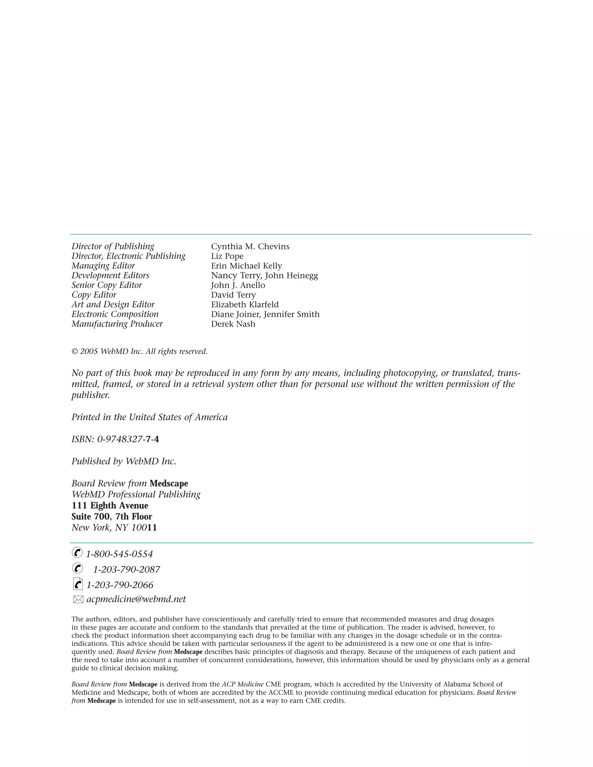 Director of Publishing                    Cynthia M. Chevins
Director, Electronic Publishing           Liz Pope
Managing Editor                           Erin Michael Kelly
Development Editors                       Nancy Terry, John Heinegg
Senior Copy Editor                        John J. Anello
Copy Editor                               David Terry
Art and Design Editor                     Elizabeth Klarfeld
Electronic Composition                    Diane Joiner, Jennifer Smith
Manufacturing Producer                    Derek Nash


© 2005 WebMD Inc. All rights reserved.

No part of this book may be reproduced in any form by any means, including photocopying, or translated, trans-
mitted, framed, or stored in a retrieval system other than for personal use without the written permission of the
publisher.

Printed in the United States of America

ISBN: 0-9748327-7-4

Published by WebMD Inc.

Board Review from Medscape
WebMD Professional Publishing
111 Eighth Avenue
Suite 700, 7th Floor
New York, NY 10011

    1-800-545-0554
      1-203-790-2087
    1-203-790-2066
    acpmedicine@webmd.net

The authors, editors, and publisher have conscientiously and carefully tried to ensure that recommended measures and drug dosages
in these pages are accurate and conform to the standards that prevailed at the time of publication. The reader is advised, however, to
check the product information sheet accompanying each drug to be familiar with any changes in the dosage schedule or in the contra-
indications. This advice should be taken with particular seriousness if the agent to be administered is a new one or one that is infre-
quently used. Board Review from Medscape describes basic principles of diagnosis and therapy. Because of the uniqueness of each patient and
the need to take into account a number of concurrent considerations, however, this information should be used by physicians only as a general
guide to clinical decision making.

Board Review from Medscape is derived from the ACP Medicine CME program, which is accredited by the University of Alabama School of
Medicine and Medscape, both of whom are accredited by the ACCME to provide continuing medical education for physicians. Board Review
from Medscape is intended for use in self-assessment, not as a way to earn CME credits.
 