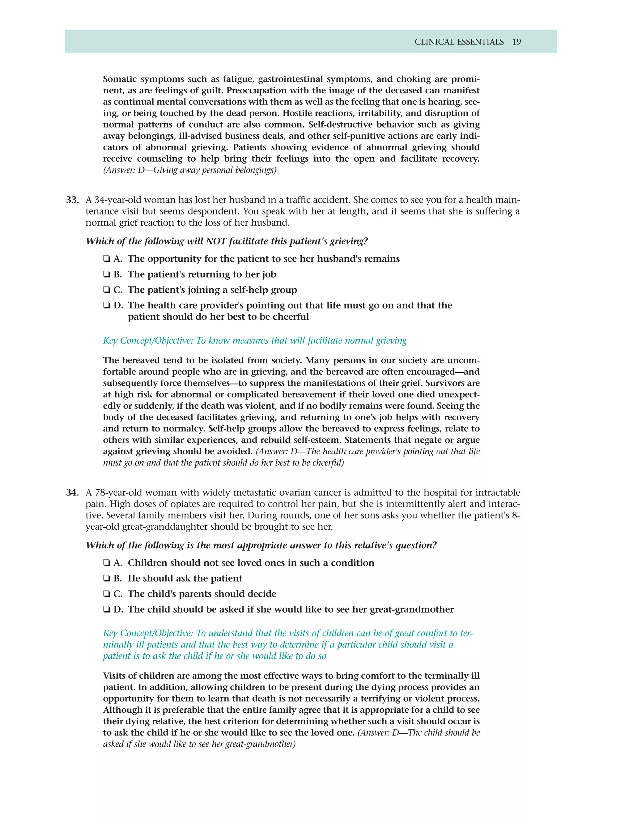 CLINICAL ESSENTIALS 19



         Somatic symptoms such as fatigue, gastrointestinal symptoms, and choking are promi-
         nent, as are feelings of guilt. Preoccupation with the image of the deceased can manifest
         as continual mental conversations with them as well as the feeling that one is hearing, see-
         ing, or being touched by the dead person. Hostile reactions, irritability, and disruption of
         normal patterns of conduct are also common. Self-destructive behavior such as giving
         away belongings, ill-advised business deals, and other self-punitive actions are early indi-
         cators of abnormal grieving. Patients showing evidence of abnormal grieving should
         receive counseling to help bring their feelings into the open and facilitate recovery.
         (Answer: D—Giving away personal belongings)


33. A 34-year-old woman has lost her husband in a traffic accident. She comes to see you for a health main-
    tenance visit but seems despondent. You speak with her at length, and it seems that she is suffering a
    normal grief reaction to the loss of her husband.

    Which of the following will NOT facilitate this patient's grieving?
         ❏ A. The opportunity for the patient to see her husband's remains
         ❏ B. The patient's returning to her job
         ❏ C. The patient's joining a self-help group
         ❏ D. The health care provider's pointing out that life must go on and that the
              patient should do her best to be cheerful

         Key Concept/Objective: To know measures that will facilitate normal grieving

         The bereaved tend to be isolated from society. Many persons in our society are uncom-
         fortable around people who are in grieving, and the bereaved are often encouraged—and
         subsequently force themselves—to suppress the manifestations of their grief. Survivors are
         at high risk for abnormal or complicated bereavement if their loved one died unexpect-
         edly or suddenly, if the death was violent, and if no bodily remains were found. Seeing the
         body of the deceased facilitates grieving, and returning to one's job helps with recovery
         and return to normalcy. Self-help groups allow the bereaved to express feelings, relate to
         others with similar experiences, and rebuild self-esteem. Statements that negate or argue
         against grieving should be avoided. (Answer: D—The health care provider's pointing out that life
         must go on and that the patient should do her best to be cheerful)


34. A 78-year-old woman with widely metastatic ovarian cancer is admitted to the hospital for intractable
    pain. High doses of opiates are required to control her pain, but she is intermittently alert and interac-
    tive. Several family members visit her. During rounds, one of her sons asks you whether the patient's 8-
    year-old great-granddaughter should be brought to see her.

    Which of the following is the most appropriate answer to this relative's question?
         ❏ A. Children should not see loved ones in such a condition
         ❏ B. He should ask the patient
         ❏ C. The child's parents should decide
         ❏ D. The child should be asked if she would like to see her great-grandmother

         Key Concept/Objective: To understand that the visits of children can be of great comfort to ter-
         minally ill patients and that the best way to determine if a particular child should visit a
         patient is to ask the child if he or she would like to do so

         Visits of children are among the most effective ways to bring comfort to the terminally ill
         patient. In addition, allowing children to be present during the dying process provides an
         opportunity for them to learn that death is not necessarily a terrifying or violent process.
         Although it is preferable that the entire family agree that it is appropriate for a child to see
         their dying relative, the best criterion for determining whether such a visit should occur is
         to ask the child if he or she would like to see the loved one. (Answer: D—The child should be
         asked if she would like to see her great-grandmother)
 