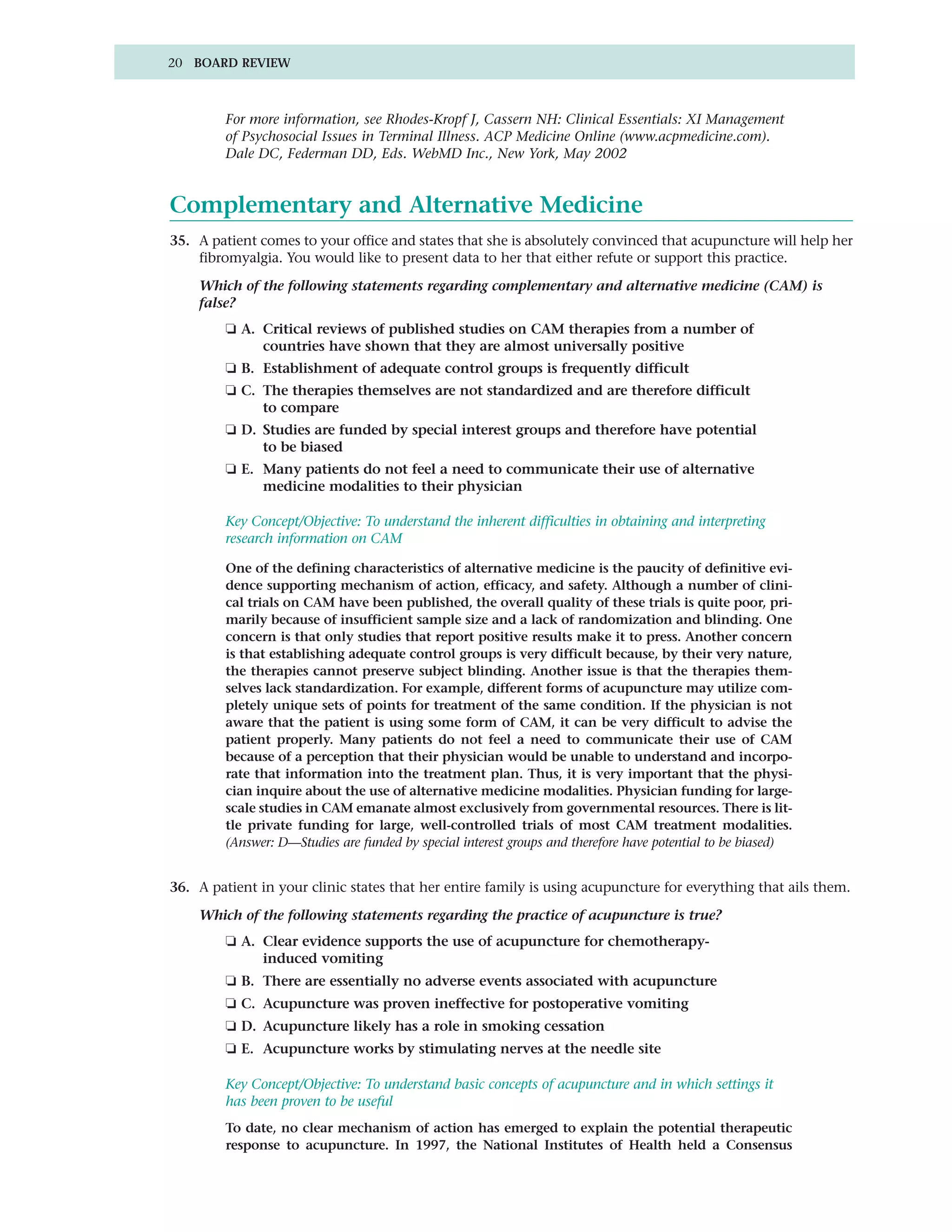 20 BOARD REVIEW



         For more information, see Rhodes-Kropf J, Cassern NH: Clinical Essentials: XI Management
         of Psychosocial Issues in Terminal Illness. ACP Medicine Online (www.acpmedicine.com).
         Dale DC, Federman DD, Eds. WebMD Inc., New York, May 2002


Complementary and Alternative Medicine
35. A patient comes to your office and states that she is absolutely convinced that acupuncture will help her
    fibromyalgia. You would like to present data to her that either refute or support this practice.

    Which of the following statements regarding complementary and alternative medicine (CAM) is
    false?
         ❏ A. Critical reviews of published studies on CAM therapies from a number of
              countries have shown that they are almost universally positive
         ❏ B. Establishment of adequate control groups is frequently difficult
         ❏ C. The therapies themselves are not standardized and are therefore difficult
              to compare
         ❏ D. Studies are funded by special interest groups and therefore have potential
              to be biased
         ❏ E. Many patients do not feel a need to communicate their use of alternative
              medicine modalities to their physician

         Key Concept/Objective: To understand the inherent difficulties in obtaining and interpreting
         research information on CAM

         One of the defining characteristics of alternative medicine is the paucity of definitive evi-
         dence supporting mechanism of action, efficacy, and safety. Although a number of clini-
         cal trials on CAM have been published, the overall quality of these trials is quite poor, pri-
         marily because of insufficient sample size and a lack of randomization and blinding. One
         concern is that only studies that report positive results make it to press. Another concern
         is that establishing adequate control groups is very difficult because, by their very nature,
         the therapies cannot preserve subject blinding. Another issue is that the therapies them-
         selves lack standardization. For example, different forms of acupuncture may utilize com-
         pletely unique sets of points for treatment of the same condition. If the physician is not
         aware that the patient is using some form of CAM, it can be very difficult to advise the
         patient properly. Many patients do not feel a need to communicate their use of CAM
         because of a perception that their physician would be unable to understand and incorpo-
         rate that information into the treatment plan. Thus, it is very important that the physi-
         cian inquire about the use of alternative medicine modalities. Physician funding for large-
         scale studies in CAM emanate almost exclusively from governmental resources. There is lit-
         tle private funding for large, well-controlled trials of most CAM treatment modalities.
         (Answer: D—Studies are funded by special interest groups and therefore have potential to be biased)


36. A patient in your clinic states that her entire family is using acupuncture for everything that ails them.

    Which of the following statements regarding the practice of acupuncture is true?
         ❏ A. Clear evidence supports the use of acupuncture for chemotherapy-
              induced vomiting
         ❏ B. There are essentially no adverse events associated with acupuncture
         ❏ C. Acupuncture was proven ineffective for postoperative vomiting
         ❏ D. Acupuncture likely has a role in smoking cessation
         ❏ E. Acupuncture works by stimulating nerves at the needle site

         Key Concept/Objective: To understand basic concepts of acupuncture and in which settings it
         has been proven to be useful
         To date, no clear mechanism of action has emerged to explain the potential therapeutic
         response to acupuncture. In 1997, the National Institutes of Health held a Consensus
 