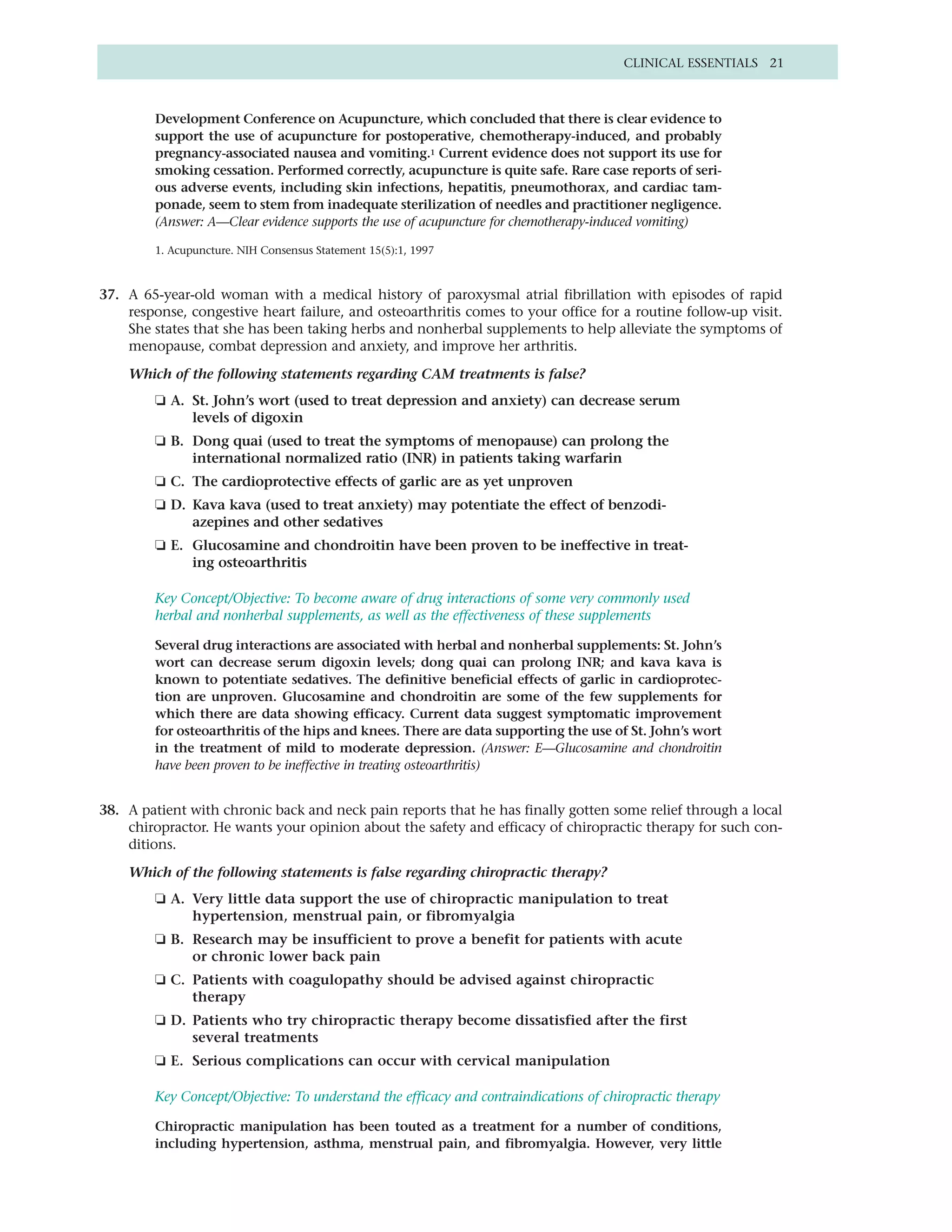 CLINICAL ESSENTIALS 21



         Development Conference on Acupuncture, which concluded that there is clear evidence to
         support the use of acupuncture for postoperative, chemotherapy-induced, and probably
         pregnancy-associated nausea and vomiting.1 Current evidence does not support its use for
         smoking cessation. Performed correctly, acupuncture is quite safe. Rare case reports of seri-
         ous adverse events, including skin infections, hepatitis, pneumothorax, and cardiac tam-
         ponade, seem to stem from inadequate sterilization of needles and practitioner negligence.
         (Answer: A—Clear evidence supports the use of acupuncture for chemotherapy-induced vomiting)

         1. Acupuncture. NIH Consensus Statement 15(5):1, 1997



37. A 65-year-old woman with a medical history of paroxysmal atrial fibrillation with episodes of rapid
    response, congestive heart failure, and osteoarthritis comes to your office for a routine follow-up visit.
    She states that she has been taking herbs and nonherbal supplements to help alleviate the symptoms of
    menopause, combat depression and anxiety, and improve her arthritis.

    Which of the following statements regarding CAM treatments is false?
         ❏ A. St. John’s wort (used to treat depression and anxiety) can decrease serum
              levels of digoxin
         ❏ B. Dong quai (used to treat the symptoms of menopause) can prolong the
              international normalized ratio (INR) in patients taking warfarin
         ❏ C. The cardioprotective effects of garlic are as yet unproven
         ❏ D. Kava kava (used to treat anxiety) may potentiate the effect of benzodi-
              azepines and other sedatives
         ❏ E. Glucosamine and chondroitin have been proven to be ineffective in treat-
              ing osteoarthritis

         Key Concept/Objective: To become aware of drug interactions of some very commonly used
         herbal and nonherbal supplements, as well as the effectiveness of these supplements

         Several drug interactions are associated with herbal and nonherbal supplements: St. John’s
         wort can decrease serum digoxin levels; dong quai can prolong INR; and kava kava is
         known to potentiate sedatives. The definitive beneficial effects of garlic in cardioprotec-
         tion are unproven. Glucosamine and chondroitin are some of the few supplements for
         which there are data showing efficacy. Current data suggest symptomatic improvement
         for osteoarthritis of the hips and knees. There are data supporting the use of St. John’s wort
         in the treatment of mild to moderate depression. (Answer: E—Glucosamine and chondroitin
         have been proven to be ineffective in treating osteoarthritis)


38. A patient with chronic back and neck pain reports that he has finally gotten some relief through a local
    chiropractor. He wants your opinion about the safety and efficacy of chiropractic therapy for such con-
    ditions.

    Which of the following statements is false regarding chiropractic therapy?
         ❏ A. Very little data support the use of chiropractic manipulation to treat
              hypertension, menstrual pain, or fibromyalgia
         ❏ B. Research may be insufficient to prove a benefit for patients with acute
              or chronic lower back pain
         ❏ C. Patients with coagulopathy should be advised against chiropractic
              therapy
         ❏ D. Patients who try chiropractic therapy become dissatisfied after the first
              several treatments
         ❏ E. Serious complications can occur with cervical manipulation

         Key Concept/Objective: To understand the efficacy and contraindications of chiropractic therapy

         Chiropractic manipulation has been touted as a treatment for a number of conditions,
         including hypertension, asthma, menstrual pain, and fibromyalgia. However, very little
 