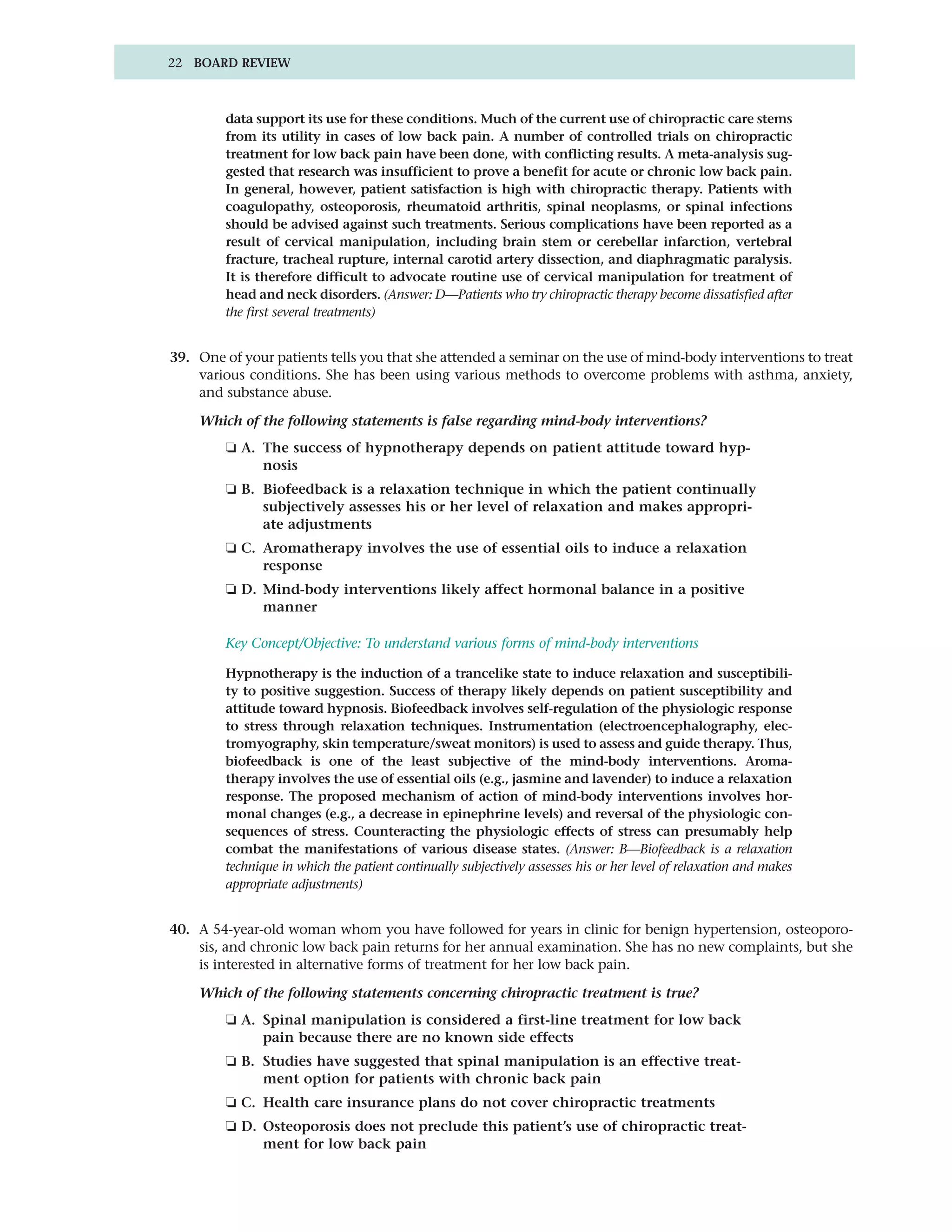 22 BOARD REVIEW



        data support its use for these conditions. Much of the current use of chiropractic care stems
        from its utility in cases of low back pain. A number of controlled trials on chiropractic
        treatment for low back pain have been done, with conflicting results. A meta-analysis sug-
        gested that research was insufficient to prove a benefit for acute or chronic low back pain.
        In general, however, patient satisfaction is high with chiropractic therapy. Patients with
        coagulopathy, osteoporosis, rheumatoid arthritis, spinal neoplasms, or spinal infections
        should be advised against such treatments. Serious complications have been reported as a
        result of cervical manipulation, including brain stem or cerebellar infarction, vertebral
        fracture, tracheal rupture, internal carotid artery dissection, and diaphragmatic paralysis.
        It is therefore difficult to advocate routine use of cervical manipulation for treatment of
        head and neck disorders. (Answer: D—Patients who try chiropractic therapy become dissatisfied after
        the first several treatments)


39. One of your patients tells you that she attended a seminar on the use of mind-body interventions to treat
    various conditions. She has been using various methods to overcome problems with asthma, anxiety,
    and substance abuse.

    Which of the following statements is false regarding mind-body interventions?
        ❏ A. The success of hypnotherapy depends on patient attitude toward hyp-
             nosis
        ❏ B. Biofeedback is a relaxation technique in which the patient continually
             subjectively assesses his or her level of relaxation and makes appropri-
             ate adjustments
        ❏ C. Aromatherapy involves the use of essential oils to induce a relaxation
             response
        ❏ D. Mind-body interventions likely affect hormonal balance in a positive
             manner

        Key Concept/Objective: To understand various forms of mind-body interventions

        Hypnotherapy is the induction of a trancelike state to induce relaxation and susceptibili-
        ty to positive suggestion. Success of therapy likely depends on patient susceptibility and
        attitude toward hypnosis. Biofeedback involves self-regulation of the physiologic response
        to stress through relaxation techniques. Instrumentation (electroencephalography, elec-
        tromyography, skin temperature/sweat monitors) is used to assess and guide therapy. Thus,
        biofeedback is one of the least subjective of the mind-body interventions. Aroma-
        therapy involves the use of essential oils (e.g., jasmine and lavender) to induce a relaxation
        response. The proposed mechanism of action of mind-body interventions involves hor-
        monal changes (e.g., a decrease in epinephrine levels) and reversal of the physiologic con-
        sequences of stress. Counteracting the physiologic effects of stress can presumably help
        combat the manifestations of various disease states. (Answer: B—Biofeedback is a relaxation
        technique in which the patient continually subjectively assesses his or her level of relaxation and makes
        appropriate adjustments)


40. A 54-year-old woman whom you have followed for years in clinic for benign hypertension, osteoporo-
    sis, and chronic low back pain returns for her annual examination. She has no new complaints, but she
    is interested in alternative forms of treatment for her low back pain.

    Which of the following statements concerning chiropractic treatment is true?
        ❏ A. Spinal manipulation is considered a first-line treatment for low back
             pain because there are no known side effects
        ❏ B. Studies have suggested that spinal manipulation is an effective treat-
             ment option for patients with chronic back pain
        ❏ C. Health care insurance plans do not cover chiropractic treatments
        ❏ D. Osteoporosis does not preclude this patient’s use of chiropractic treat-
             ment for low back pain
 