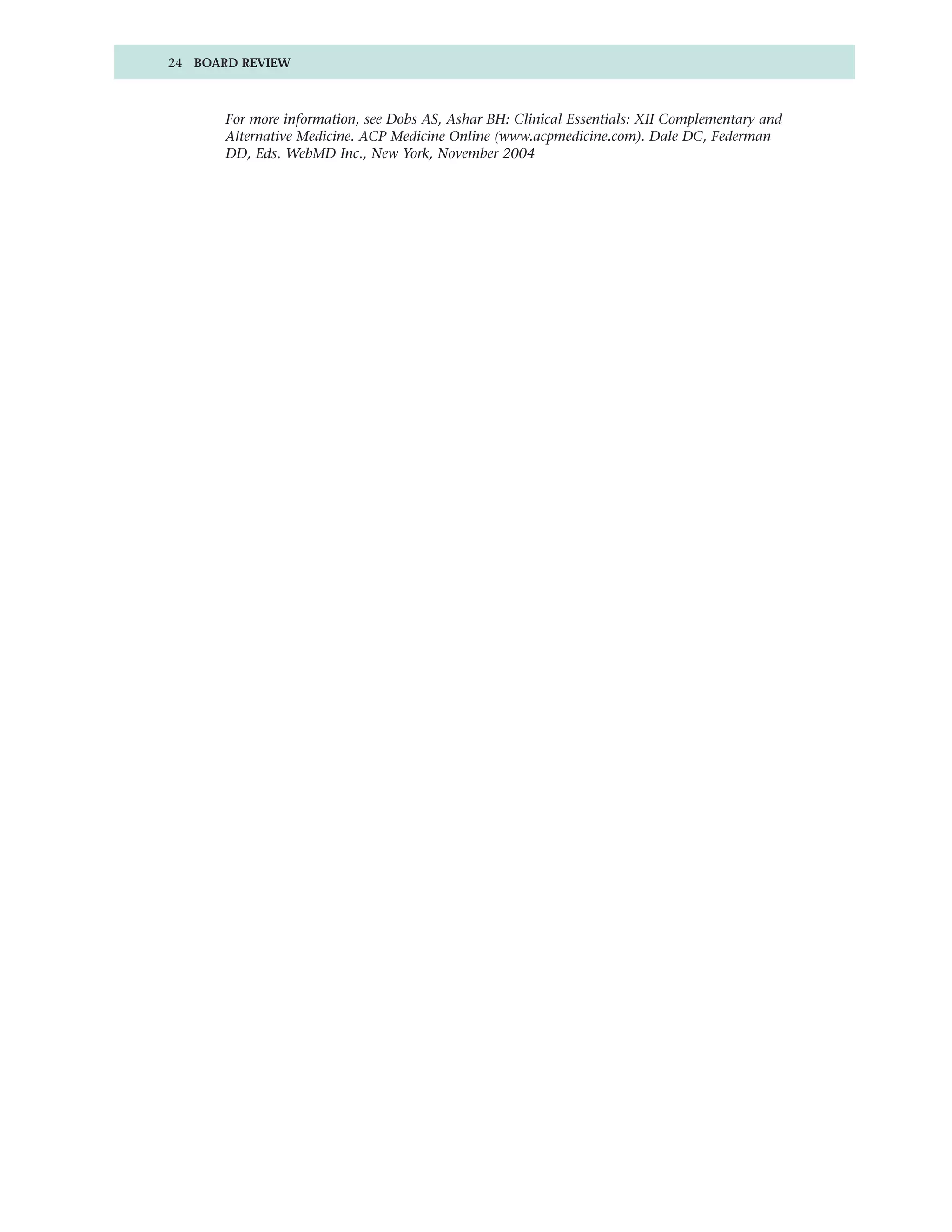 24 BOARD REVIEW



       For more information, see Dobs AS, Ashar BH: Clinical Essentials: XII Complementary and
       Alternative Medicine. ACP Medicine Online (www.acpmedicine.com). Dale DC, Federman
       DD, Eds. WebMD Inc., New York, November 2004
 