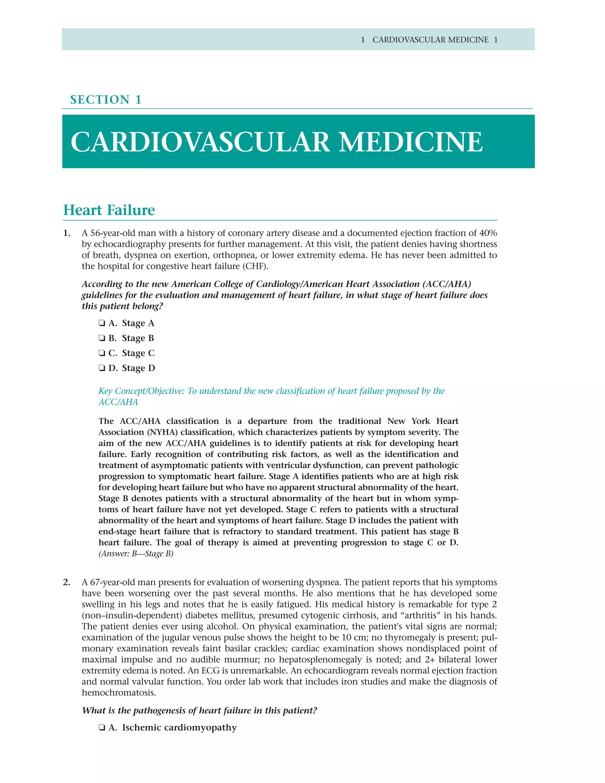 1 CARDIOVASCULAR MEDICINE 1




 SECTION 1



 CARDIOVASCULAR MEDICINE

Heart Failure
1.   A 56-year-old man with a history of coronary artery disease and a documented ejection fraction of 40%
     by echocardiography presents for further management. At this visit, the patient denies having shortness
     of breath, dyspnea on exertion, orthopnea, or lower extremity edema. He has never been admitted to
     the hospital for congestive heart failure (CHF).

     According to the new American College of Cardiology/American Heart Association (ACC/AHA)
     guidelines for the evaluation and management of heart failure, in what stage of heart failure does
     this patient belong?
         ❏ A. Stage A
         ❏ B. Stage B
         ❏ C. Stage C
         ❏ D. Stage D

         Key Concept/Objective: To understand the new classification of heart failure proposed by the
         ACC/AHA

         The ACC/AHA classification is a departure from the traditional New York Heart
         Association (NYHA) classification, which characterizes patients by symptom severity. The
         aim of the new ACC/AHA guidelines is to identify patients at risk for developing heart
         failure. Early recognition of contributing risk factors, as well as the identification and
         treatment of asymptomatic patients with ventricular dysfunction, can prevent pathologic
         progression to symptomatic heart failure. Stage A identifies patients who are at high risk
         for developing heart failure but who have no apparent structural abnormality of the heart.
         Stage B denotes patients with a structural abnormality of the heart but in whom symp-
         toms of heart failure have not yet developed. Stage C refers to patients with a structural
         abnormality of the heart and symptoms of heart failure. Stage D includes the patient with
         end-stage heart failure that is refractory to standard treatment. This patient has stage B
         heart failure. The goal of therapy is aimed at preventing progression to stage C or D.
         (Answer: B—Stage B)


2.   A 67-year-old man presents for evaluation of worsening dyspnea. The patient reports that his symptoms
     have been worsening over the past several months. He also mentions that he has developed some
     swelling in his legs and notes that he is easily fatigued. His medical history is remarkable for type 2
     (non–insulin-dependent) diabetes mellitus, presumed cytogenic cirrhosis, and “arthritis” in his hands.
     The patient denies ever using alcohol. On physical examination, the patient's vital signs are normal;
     examination of the jugular venous pulse shows the height to be 10 cm; no thyromegaly is present; pul-
     monary examination reveals faint basilar crackles; cardiac examination shows nondisplaced point of
     maximal impulse and no audible murmur; no hepatosplenomegaly is noted; and 2+ bilateral lower
     extremity edema is noted. An ECG is unremarkable. An echocardiogram reveals normal ejection fraction
     and normal valvular function. You order lab work that includes iron studies and make the diagnosis of
     hemochromatosis.

     What is the pathogenesis of heart failure in this patient?
         ❏ A. Ischemic cardiomyopathy
 