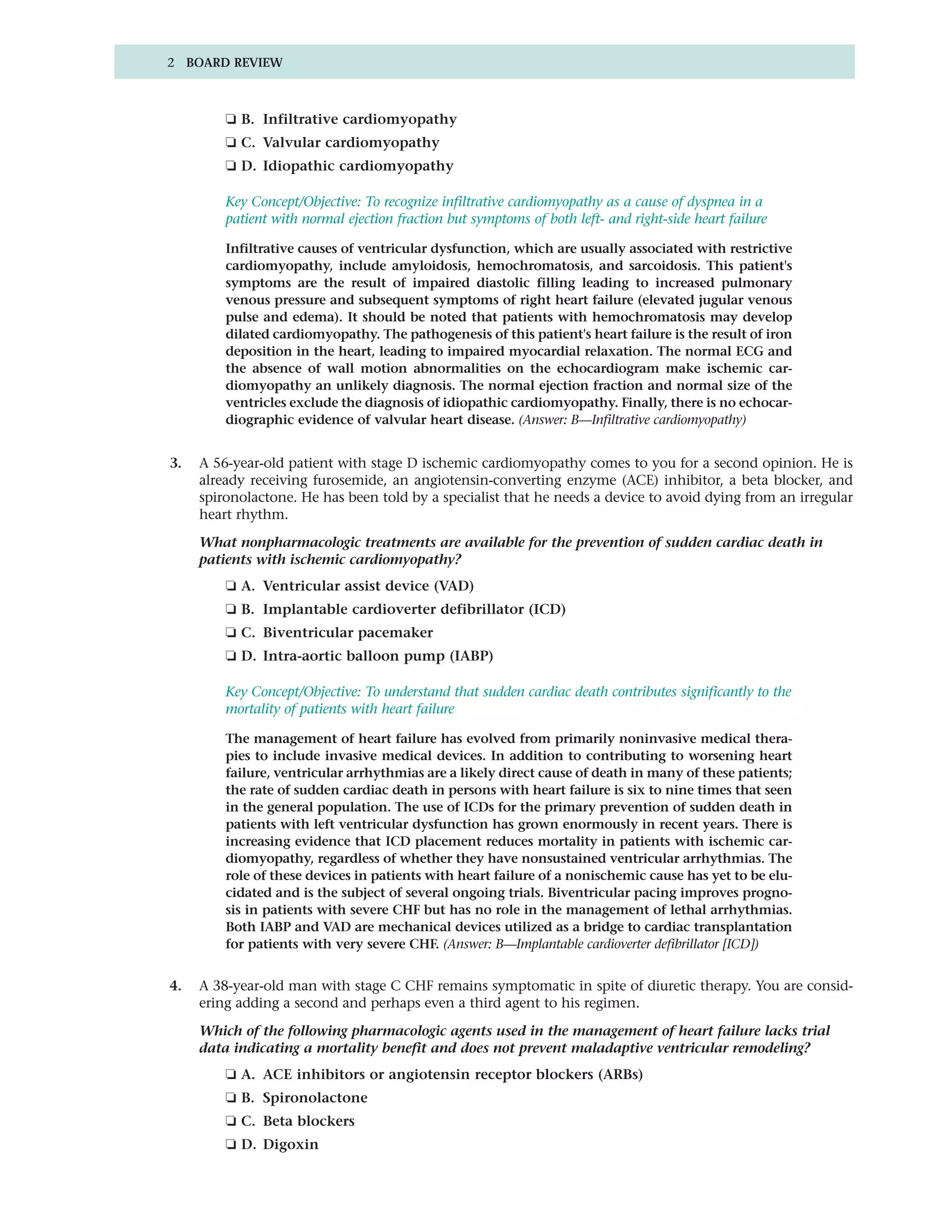 2 BOARD REVIEW



         ❏ B. Infiltrative cardiomyopathy
         ❏ C. Valvular cardiomyopathy
         ❏ D. Idiopathic cardiomyopathy

         Key Concept/Objective: To recognize infiltrative cardiomyopathy as a cause of dyspnea in a
         patient with normal ejection fraction but symptoms of both left- and right-side heart failure

         Infiltrative causes of ventricular dysfunction, which are usually associated with restrictive
         cardiomyopathy, include amyloidosis, hemochromatosis, and sarcoidosis. This patient's
         symptoms are the result of impaired diastolic filling leading to increased pulmonary
         venous pressure and subsequent symptoms of right heart failure (elevated jugular venous
         pulse and edema). It should be noted that patients with hemochromatosis may develop
         dilated cardiomyopathy. The pathogenesis of this patient's heart failure is the result of iron
         deposition in the heart, leading to impaired myocardial relaxation. The normal ECG and
         the absence of wall motion abnormalities on the echocardiogram make ischemic car-
         diomyopathy an unlikely diagnosis. The normal ejection fraction and normal size of the
         ventricles exclude the diagnosis of idiopathic cardiomyopathy. Finally, there is no echocar-
         diographic evidence of valvular heart disease. (Answer: B—Infiltrative cardiomyopathy)


3.   A 56-year-old patient with stage D ischemic cardiomyopathy comes to you for a second opinion. He is
     already receiving furosemide, an angiotensin-converting enzyme (ACE) inhibitor, a beta blocker, and
     spironolactone. He has been told by a specialist that he needs a device to avoid dying from an irregular
     heart rhythm.

     What nonpharmacologic treatments are available for the prevention of sudden cardiac death in
     patients with ischemic cardiomyopathy?
         ❏ A. Ventricular assist device (VAD)
         ❏ B. Implantable cardioverter defibrillator (ICD)
         ❏ C. Biventricular pacemaker
         ❏ D. Intra-aortic balloon pump (IABP)

         Key Concept/Objective: To understand that sudden cardiac death contributes significantly to the
         mortality of patients with heart failure

         The management of heart failure has evolved from primarily noninvasive medical thera-
         pies to include invasive medical devices. In addition to contributing to worsening heart
         failure, ventricular arrhythmias are a likely direct cause of death in many of these patients;
         the rate of sudden cardiac death in persons with heart failure is six to nine times that seen
         in the general population. The use of ICDs for the primary prevention of sudden death in
         patients with left ventricular dysfunction has grown enormously in recent years. There is
         increasing evidence that ICD placement reduces mortality in patients with ischemic car-
         diomyopathy, regardless of whether they have nonsustained ventricular arrhythmias. The
         role of these devices in patients with heart failure of a nonischemic cause has yet to be elu-
         cidated and is the subject of several ongoing trials. Biventricular pacing improves progno-
         sis in patients with severe CHF but has no role in the management of lethal arrhythmias.
         Both IABP and VAD are mechanical devices utilized as a bridge to cardiac transplantation
         for patients with very severe CHF. (Answer: B—Implantable cardioverter defibrillator [ICD])


4.   A 38-year-old man with stage C CHF remains symptomatic in spite of diuretic therapy. You are consid-
     ering adding a second and perhaps even a third agent to his regimen.

     Which of the following pharmacologic agents used in the management of heart failure lacks trial
     data indicating a mortality benefit and does not prevent maladaptive ventricular remodeling?
         ❏ A. ACE inhibitors or angiotensin receptor blockers (ARBs)
         ❏ B. Spironolactone
         ❏ C. Beta blockers
         ❏ D. Digoxin
 
