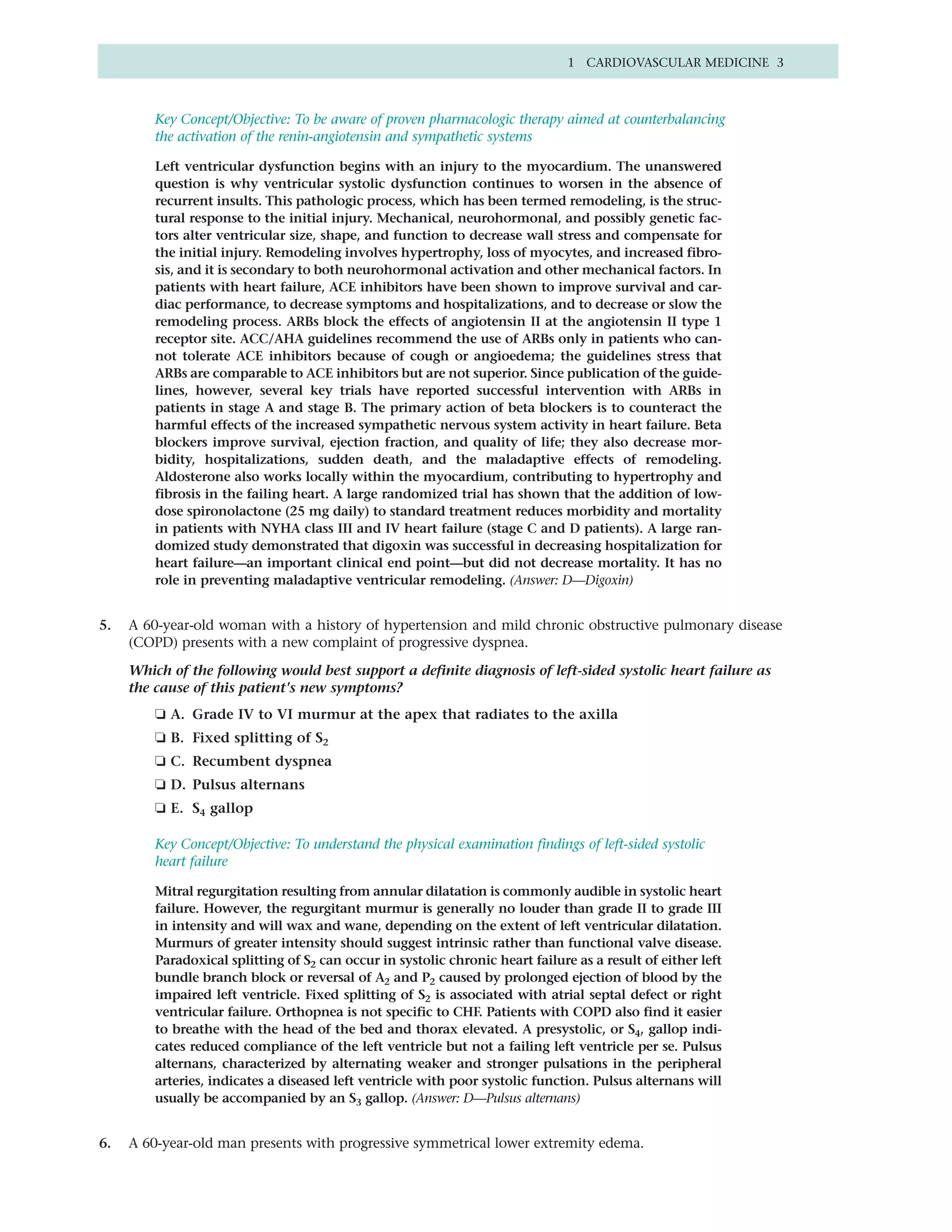 1 CARDIOVASCULAR MEDICINE 3



         Key Concept/Objective: To be aware of proven pharmacologic therapy aimed at counterbalancing
         the activation of the renin-angiotensin and sympathetic systems

         Left ventricular dysfunction begins with an injury to the myocardium. The unanswered
         question is why ventricular systolic dysfunction continues to worsen in the absence of
         recurrent insults. This pathologic process, which has been termed remodeling, is the struc-
         tural response to the initial injury. Mechanical, neurohormonal, and possibly genetic fac-
         tors alter ventricular size, shape, and function to decrease wall stress and compensate for
         the initial injury. Remodeling involves hypertrophy, loss of myocytes, and increased fibro-
         sis, and it is secondary to both neurohormonal activation and other mechanical factors. In
         patients with heart failure, ACE inhibitors have been shown to improve survival and car-
         diac performance, to decrease symptoms and hospitalizations, and to decrease or slow the
         remodeling process. ARBs block the effects of angiotensin II at the angiotensin II type 1
         receptor site. ACC/AHA guidelines recommend the use of ARBs only in patients who can-
         not tolerate ACE inhibitors because of cough or angioedema; the guidelines stress that
         ARBs are comparable to ACE inhibitors but are not superior. Since publication of the guide-
         lines, however, several key trials have reported successful intervention with ARBs in
         patients in stage A and stage B. The primary action of beta blockers is to counteract the
         harmful effects of the increased sympathetic nervous system activity in heart failure. Beta
         blockers improve survival, ejection fraction, and quality of life; they also decrease mor-
         bidity, hospitalizations, sudden death, and the maladaptive effects of remodeling.
         Aldosterone also works locally within the myocardium, contributing to hypertrophy and
         fibrosis in the failing heart. A large randomized trial has shown that the addition of low-
         dose spironolactone (25 mg daily) to standard treatment reduces morbidity and mortality
         in patients with NYHA class III and IV heart failure (stage C and D patients). A large ran-
         domized study demonstrated that digoxin was successful in decreasing hospitalization for
         heart failure—an important clinical end point—but did not decrease mortality. It has no
         role in preventing maladaptive ventricular remodeling. (Answer: D—Digoxin)


5.   A 60-year-old woman with a history of hypertension and mild chronic obstructive pulmonary disease
     (COPD) presents with a new complaint of progressive dyspnea.

     Which of the following would best support a definite diagnosis of left-sided systolic heart failure as
     the cause of this patient's new symptoms?
         ❏ A. Grade IV to VI murmur at the apex that radiates to the axilla
         ❏ B. Fixed splitting of S2
         ❏ C. Recumbent dyspnea
         ❏ D. Pulsus alternans
         ❏ E. S4 gallop

         Key Concept/Objective: To understand the physical examination findings of left-sided systolic
         heart failure

         Mitral regurgitation resulting from annular dilatation is commonly audible in systolic heart
         failure. However, the regurgitant murmur is generally no louder than grade II to grade III
         in intensity and will wax and wane, depending on the extent of left ventricular dilatation.
         Murmurs of greater intensity should suggest intrinsic rather than functional valve disease.
         Paradoxical splitting of S2 can occur in systolic chronic heart failure as a result of either left
         bundle branch block or reversal of A2 and P2 caused by prolonged ejection of blood by the
         impaired left ventricle. Fixed splitting of S2 is associated with atrial septal defect or right
         ventricular failure. Orthopnea is not specific to CHF. Patients with COPD also find it easier
         to breathe with the head of the bed and thorax elevated. A presystolic, or S4, gallop indi-
         cates reduced compliance of the left ventricle but not a failing left ventricle per se. Pulsus
         alternans, characterized by alternating weaker and stronger pulsations in the peripheral
         arteries, indicates a diseased left ventricle with poor systolic function. Pulsus alternans will
         usually be accompanied by an S3 gallop. (Answer: D—Pulsus alternans)


6.   A 60-year-old man presents with progressive symmetrical lower extremity edema.
 