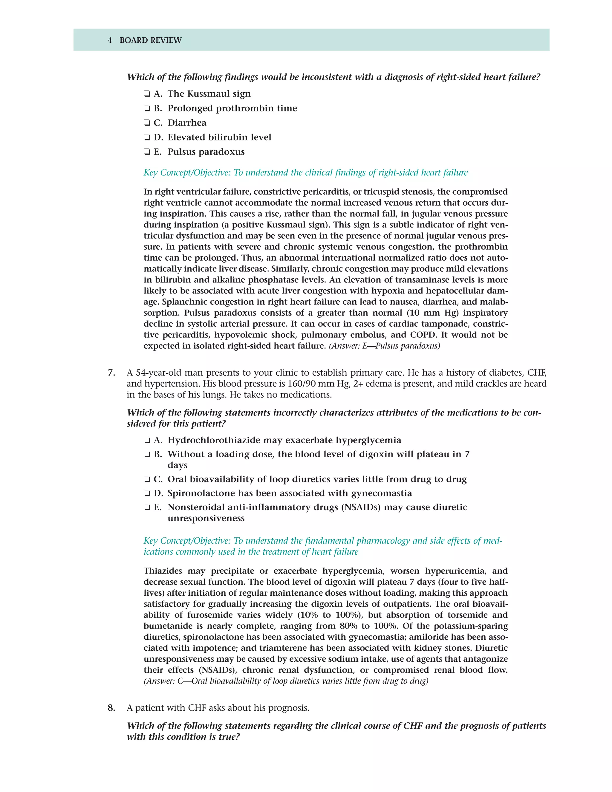 4 BOARD REVIEW



     Which of the following findings would be inconsistent with a diagnosis of right-sided heart failure?
         ❏ A. The Kussmaul sign
         ❏ B. Prolonged prothrombin time
         ❏ C. Diarrhea
         ❏ D. Elevated bilirubin level
         ❏ E. Pulsus paradoxus

         Key Concept/Objective: To understand the clinical findings of right-sided heart failure

         In right ventricular failure, constrictive pericarditis, or tricuspid stenosis, the compromised
         right ventricle cannot accommodate the normal increased venous return that occurs dur-
         ing inspiration. This causes a rise, rather than the normal fall, in jugular venous pressure
         during inspiration (a positive Kussmaul sign). This sign is a subtle indicator of right ven-
         tricular dysfunction and may be seen even in the presence of normal jugular venous pres-
         sure. In patients with severe and chronic systemic venous congestion, the prothrombin
         time can be prolonged. Thus, an abnormal international normalized ratio does not auto-
         matically indicate liver disease. Similarly, chronic congestion may produce mild elevations
         in bilirubin and alkaline phosphatase levels. An elevation of transaminase levels is more
         likely to be associated with acute liver congestion with hypoxia and hepatocellular dam-
         age. Splanchnic congestion in right heart failure can lead to nausea, diarrhea, and malab-
         sorption. Pulsus paradoxus consists of a greater than normal (10 mm Hg) inspiratory
         decline in systolic arterial pressure. It can occur in cases of cardiac tamponade, constric-
         tive pericarditis, hypovolemic shock, pulmonary embolus, and COPD. It would not be
         expected in isolated right-sided heart failure. (Answer: E—Pulsus paradoxus)


7.   A 54-year-old man presents to your clinic to establish primary care. He has a history of diabetes, CHF,
     and hypertension. His blood pressure is 160/90 mm Hg, 2+ edema is present, and mild crackles are heard
     in the bases of his lungs. He takes no medications.

     Which of the following statements incorrectly characterizes attributes of the medications to be con-
     sidered for this patient?
         ❏ A. Hydrochlorothiazide may exacerbate hyperglycemia
         ❏ B. Without a loading dose, the blood level of digoxin will plateau in 7
              days
         ❏ C. Oral bioavailability of loop diuretics varies little from drug to drug
         ❏ D. Spironolactone has been associated with gynecomastia
         ❏ E. Nonsteroidal anti-inflammatory drugs (NSAIDs) may cause diuretic
              unresponsiveness

         Key Concept/Objective: To understand the fundamental pharmacology and side effects of med-
         ications commonly used in the treatment of heart failure

         Thiazides may precipitate or exacerbate hyperglycemia, worsen hyperuricemia, and
         decrease sexual function. The blood level of digoxin will plateau 7 days (four to five half-
         lives) after initiation of regular maintenance doses without loading, making this approach
         satisfactory for gradually increasing the digoxin levels of outpatients. The oral bioavail-
         ability of furosemide varies widely (10% to 100%), but absorption of torsemide and
         bumetanide is nearly complete, ranging from 80% to 100%. Of the potassium-sparing
         diuretics, spironolactone has been associated with gynecomastia; amiloride has been asso-
         ciated with impotence; and triamterene has been associated with kidney stones. Diuretic
         unresponsiveness may be caused by excessive sodium intake, use of agents that antagonize
         their effects (NSAIDs), chronic renal dysfunction, or compromised renal blood flow.
         (Answer: C—Oral bioavailability of loop diuretics varies little from drug to drug)


8.   A patient with CHF asks about his prognosis.

     Which of the following statements regarding the clinical course of CHF and the prognosis of patients
     with this condition is true?
 