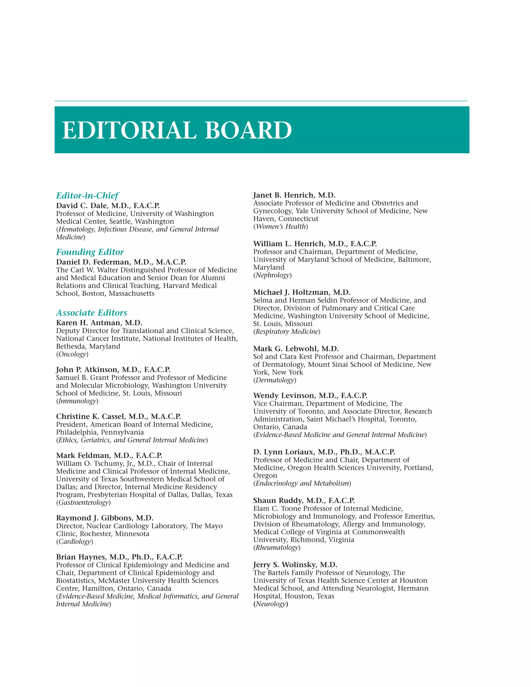 EDITORIAL BOARD

Editor-in-Chief                                              Janet B. Henrich, M.D.
David C. Dale, M.D., F.A.C.P.                                Associate Professor of Medicine and Obstetrics and
Professor of Medicine, University of Washington              Gynecology, Yale University School of Medicine, New
Medical Center, Seattle, Washington                          Haven, Connecticut
(Hematology, Infectious Disease, and General Internal        (Women’s Health)
Medicine)
                                                             William L. Henrich, M.D., F.A.C.P.
Founding Editor                                              Professor and Chairman, Department of Medicine,
Daniel D. Federman, M.D., M.A.C.P.                           University of Maryland School of Medicine, Baltimore,
The Carl W. Walter Distinguished Professor of Medicine       Maryland
and Medical Education and Senior Dean for Alumni             (Nephrology)
Relations and Clinical Teaching, Harvard Medical
School, Boston, Massachusetts                                Michael J. Holtzman, M.D.
                                                             Selma and Herman Seldin Professor of Medicine, and
                                                             Director, Division of Pulmonary and Critical Care
Associate Editors                                            Medicine, Washington University School of Medicine,
Karen H. Antman, M.D.                                        St. Louis, Missouri
Deputy Director for Translational and Clinical Science,      (Respiratory Medicine)
National Cancer Institute, National Institutes of Health,
Bethesda, Maryland                                           Mark G. Lebwohl, M.D.
(Oncology)                                                   Sol and Clara Kest Professor and Chairman, Department
                                                             of Dermatology, Mount Sinai School of Medicine, New
John P. Atkinson, M.D., F.A.C.P.                             York, New York
Samuel B. Grant Professor and Professor of Medicine          (Dermatology)
and Molecular Microbiology, Washington University
School of Medicine, St. Louis, Missouri                      Wendy Levinson, M.D., F.A.C.P.
(Immunology)                                                 Vice Chairman, Department of Medicine, The
                                                             University of Toronto, and Associate Director, Research
Christine K. Cassel, M.D., M.A.C.P.                          Administration, Saint Michael’s Hospital, Toronto,
President, American Board of Internal Medicine,              Ontario, Canada
Philadelphia, Pennsylvania                                   (Evidence-Based Medicine and General Internal Medicine)
(Ethics, Geriatrics, and General Internal Medicine)

Mark Feldman, M.D., F.A.C.P.                                 D. Lynn Loriaux, M.D., Ph.D., M.A.C.P.
                                                             Professor of Medicine and Chair, Department of
William O. Tschumy, Jr., M.D., Chair of Internal
                                                             Medicine, Oregon Health Sciences University, Portland,
Medicine and Clinical Professor of Internal Medicine,
                                                             Oregon
University of Texas Southwestern Medical School of
                                                             (Endocrinology and Metabolism)
Dallas; and Director, Internal Medicine Residency
Program, Presbyterian Hospital of Dallas, Dallas, Texas
(Gastroenterology)                                           Shaun Ruddy, M.D., F.A.C.P.
                                                             Elam C. Toone Professor of Internal Medicine,
Raymond J. Gibbons, M.D.                                     Microbiology and Immunology, and Professor Emeritus,
Director, Nuclear Cardiology Laboratory, The Mayo            Division of Rheumatology, Allergy and Immunology,
Clinic, Rochester, Minnesota                                 Medical College of Virginia at Commonwealth
(Cardiology)                                                 University, Richmond, Virginia
                                                             (Rheumatology)
Brian Haynes, M.D., Ph.D., F.A.C.P.
Professor of Clinical Epidemiology and Medicine and          Jerry S. Wolinsky, M.D.
Chair, Department of Clinical Epidemiology and               The Bartels Family Professor of Neurology, The
Biostatistics, McMaster University Health Sciences           University of Texas Health Science Center at Houston
Centre, Hamilton, Ontario, Canada                            Medical School, and Attending Neurologist, Hermann
(Evidence-Based Medicine, Medical Informatics, and General   Hospital, Houston, Texas
Internal Medicine)                                           (Neurology)
 