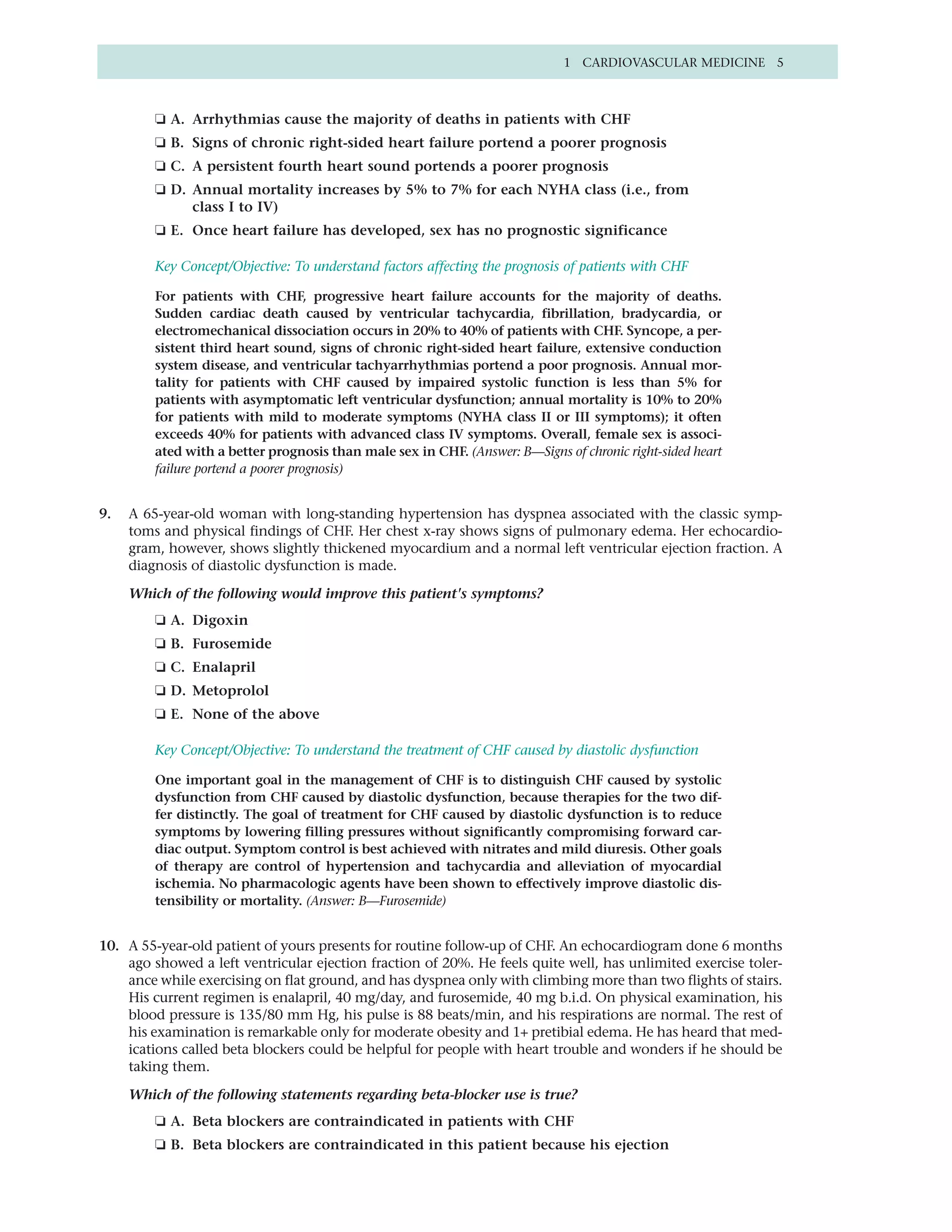 1 CARDIOVASCULAR MEDICINE 5



         ❏ A. Arrhythmias cause the majority of deaths in patients with CHF
         ❏ B. Signs of chronic right-sided heart failure portend a poorer prognosis
         ❏ C. A persistent fourth heart sound portends a poorer prognosis
         ❏ D. Annual mortality increases by 5% to 7% for each NYHA class (i.e., from
              class I to IV)
         ❏ E. Once heart failure has developed, sex has no prognostic significance

         Key Concept/Objective: To understand factors affecting the prognosis of patients with CHF

         For patients with CHF, progressive heart failure accounts for the majority of deaths.
         Sudden cardiac death caused by ventricular tachycardia, fibrillation, bradycardia, or
         electromechanical dissociation occurs in 20% to 40% of patients with CHF. Syncope, a per-
         sistent third heart sound, signs of chronic right-sided heart failure, extensive conduction
         system disease, and ventricular tachyarrhythmias portend a poor prognosis. Annual mor-
         tality for patients with CHF caused by impaired systolic function is less than 5% for
         patients with asymptomatic left ventricular dysfunction; annual mortality is 10% to 20%
         for patients with mild to moderate symptoms (NYHA class II or III symptoms); it often
         exceeds 40% for patients with advanced class IV symptoms. Overall, female sex is associ-
         ated with a better prognosis than male sex in CHF. (Answer: B—Signs of chronic right-sided heart
         failure portend a poorer prognosis)


9.   A 65-year-old woman with long-standing hypertension has dyspnea associated with the classic symp-
     toms and physical findings of CHF. Her chest x-ray shows signs of pulmonary edema. Her echocardio-
     gram, however, shows slightly thickened myocardium and a normal left ventricular ejection fraction. A
     diagnosis of diastolic dysfunction is made.

     Which of the following would improve this patient's symptoms?
         ❏ A. Digoxin
         ❏ B. Furosemide
         ❏ C. Enalapril
         ❏ D. Metoprolol
         ❏ E. None of the above

         Key Concept/Objective: To understand the treatment of CHF caused by diastolic dysfunction

         One important goal in the management of CHF is to distinguish CHF caused by systolic
         dysfunction from CHF caused by diastolic dysfunction, because therapies for the two dif-
         fer distinctly. The goal of treatment for CHF caused by diastolic dysfunction is to reduce
         symptoms by lowering filling pressures without significantly compromising forward car-
         diac output. Symptom control is best achieved with nitrates and mild diuresis. Other goals
         of therapy are control of hypertension and tachycardia and alleviation of myocardial
         ischemia. No pharmacologic agents have been shown to effectively improve diastolic dis-
         tensibility or mortality. (Answer: B—Furosemide)


10. A 55-year-old patient of yours presents for routine follow-up of CHF. An echocardiogram done 6 months
    ago showed a left ventricular ejection fraction of 20%. He feels quite well, has unlimited exercise toler-
    ance while exercising on flat ground, and has dyspnea only with climbing more than two flights of stairs.
    His current regimen is enalapril, 40 mg/day, and furosemide, 40 mg b.i.d. On physical examination, his
    blood pressure is 135/80 mm Hg, his pulse is 88 beats/min, and his respirations are normal. The rest of
    his examination is remarkable only for moderate obesity and 1+ pretibial edema. He has heard that med-
    ications called beta blockers could be helpful for people with heart trouble and wonders if he should be
    taking them.

     Which of the following statements regarding beta-blocker use is true?
         ❏ A. Beta blockers are contraindicated in patients with CHF
         ❏ B. Beta blockers are contraindicated in this patient because his ejection
 