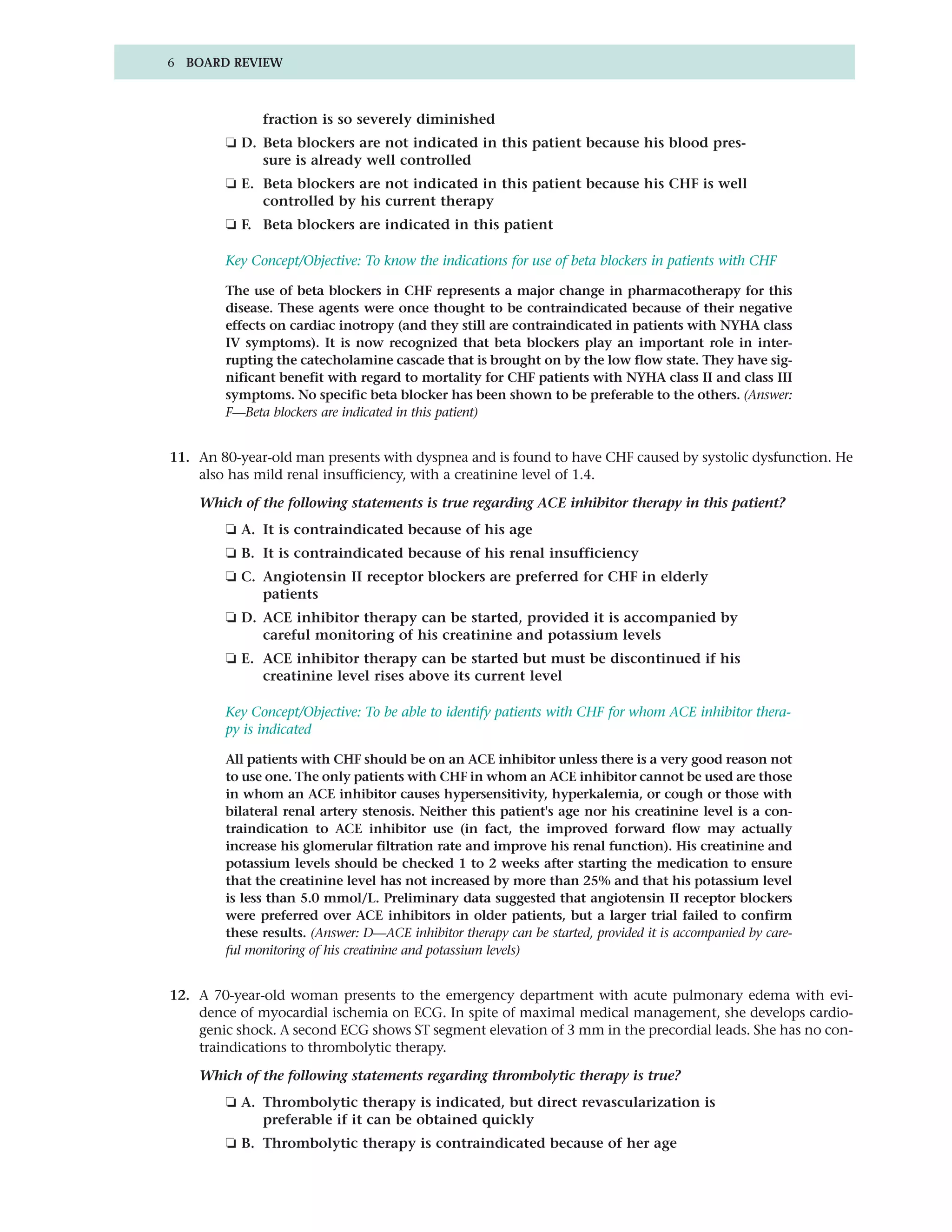 6 BOARD REVIEW



              fraction is so severely diminished
        ❏ D. Beta blockers are not indicated in this patient because his blood pres-
             sure is already well controlled
        ❏ E. Beta blockers are not indicated in this patient because his CHF is well
             controlled by his current therapy
        ❏ F. Beta blockers are indicated in this patient

        Key Concept/Objective: To know the indications for use of beta blockers in patients with CHF

        The use of beta blockers in CHF represents a major change in pharmacotherapy for this
        disease. These agents were once thought to be contraindicated because of their negative
        effects on cardiac inotropy (and they still are contraindicated in patients with NYHA class
        IV symptoms). It is now recognized that beta blockers play an important role in inter-
        rupting the catecholamine cascade that is brought on by the low flow state. They have sig-
        nificant benefit with regard to mortality for CHF patients with NYHA class II and class III
        symptoms. No specific beta blocker has been shown to be preferable to the others. (Answer:
        F—Beta blockers are indicated in this patient)


11. An 80-year-old man presents with dyspnea and is found to have CHF caused by systolic dysfunction. He
    also has mild renal insufficiency, with a creatinine level of 1.4.

    Which of the following statements is true regarding ACE inhibitor therapy in this patient?
        ❏ A. It is contraindicated because of his age
        ❏ B. It is contraindicated because of his renal insufficiency
        ❏ C. Angiotensin II receptor blockers are preferred for CHF in elderly
             patients
        ❏ D. ACE inhibitor therapy can be started, provided it is accompanied by
             careful monitoring of his creatinine and potassium levels
        ❏ E. ACE inhibitor therapy can be started but must be discontinued if his
             creatinine level rises above its current level

        Key Concept/Objective: To be able to identify patients with CHF for whom ACE inhibitor thera-
        py is indicated

        All patients with CHF should be on an ACE inhibitor unless there is a very good reason not
        to use one. The only patients with CHF in whom an ACE inhibitor cannot be used are those
        in whom an ACE inhibitor causes hypersensitivity, hyperkalemia, or cough or those with
        bilateral renal artery stenosis. Neither this patient's age nor his creatinine level is a con-
        traindication to ACE inhibitor use (in fact, the improved forward flow may actually
        increase his glomerular filtration rate and improve his renal function). His creatinine and
        potassium levels should be checked 1 to 2 weeks after starting the medication to ensure
        that the creatinine level has not increased by more than 25% and that his potassium level
        is less than 5.0 mmol/L. Preliminary data suggested that angiotensin II receptor blockers
        were preferred over ACE inhibitors in older patients, but a larger trial failed to confirm
        these results. (Answer: D—ACE inhibitor therapy can be started, provided it is accompanied by care-
        ful monitoring of his creatinine and potassium levels)


12. A 70-year-old woman presents to the emergency department with acute pulmonary edema with evi-
    dence of myocardial ischemia on ECG. In spite of maximal medical management, she develops cardio-
    genic shock. A second ECG shows ST segment elevation of 3 mm in the precordial leads. She has no con-
    traindications to thrombolytic therapy.

    Which of the following statements regarding thrombolytic therapy is true?
        ❏ A. Thrombolytic therapy is indicated, but direct revascularization is
             preferable if it can be obtained quickly
        ❏ B. Thrombolytic therapy is contraindicated because of her age
 