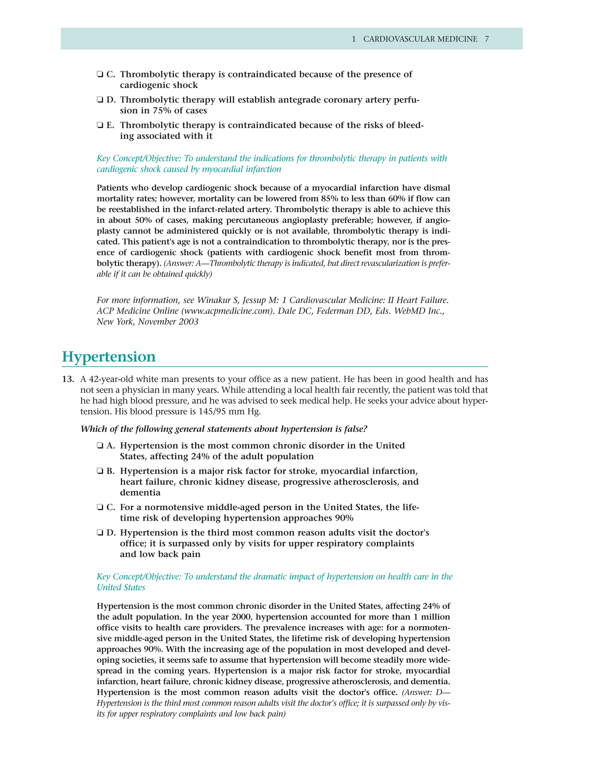 1 CARDIOVASCULAR MEDICINE 7



         ❏ C. Thrombolytic therapy is contraindicated because of the presence of
              cardiogenic shock
         ❏ D. Thrombolytic therapy will establish antegrade coronary artery perfu-
              sion in 75% of cases
         ❏ E. Thrombolytic therapy is contraindicated because of the risks of bleed-
              ing associated with it

         Key Concept/Objective: To understand the indications for thrombolytic therapy in patients with
         cardiogenic shock caused by myocardial infarction

         Patients who develop cardiogenic shock because of a myocardial infarction have dismal
         mortality rates; however, mortality can be lowered from 85% to less than 60% if flow can
         be reestablished in the infarct-related artery. Thrombolytic therapy is able to achieve this
         in about 50% of cases, making percutaneous angioplasty preferable; however, if angio-
         plasty cannot be administered quickly or is not available, thrombolytic therapy is indi-
         cated. This patient's age is not a contraindication to thrombolytic therapy, nor is the pres-
         ence of cardiogenic shock (patients with cardiogenic shock benefit most from throm-
         bolytic therapy). (Answer: A—Thrombolytic therapy is indicated, but direct revascularization is prefer-
         able if it can be obtained quickly)


         For more information, see Winakur S, Jessup M: 1 Cardiovascular Medicine: II Heart Failure.
         ACP Medicine Online (www.acpmedicine.com). Dale DC, Federman DD, Eds. WebMD Inc.,
         New York, November 2003



Hypertension
13. A 42-year-old white man presents to your office as a new patient. He has been in good health and has
    not seen a physician in many years. While attending a local health fair recently, the patient was told that
    he had high blood pressure, and he was advised to seek medical help. He seeks your advice about hyper-
    tension. His blood pressure is 145/95 mm Hg.

    Which of the following general statements about hypertension is false?
         ❏ A. Hypertension is the most common chronic disorder in the United
              States, affecting 24% of the adult population
         ❏ B. Hypertension is a major risk factor for stroke, myocardial infarction,
              heart failure, chronic kidney disease, progressive atherosclerosis, and
              dementia
         ❏ C. For a normotensive middle-aged person in the United States, the life-
              time risk of developing hypertension approaches 90%
         ❏ D. Hypertension is the third most common reason adults visit the doctor's
              office; it is surpassed only by visits for upper respiratory complaints
              and low back pain

         Key Concept/Objective: To understand the dramatic impact of hypertension on health care in the
         United States

         Hypertension is the most common chronic disorder in the United States, affecting 24% of
         the adult population. In the year 2000, hypertension accounted for more than 1 million
         office visits to health care providers. The prevalence increases with age: for a normoten-
         sive middle-aged person in the United States, the lifetime risk of developing hypertension
         approaches 90%. With the increasing age of the population in most developed and devel-
         oping societies, it seems safe to assume that hypertension will become steadily more wide-
         spread in the coming years. Hypertension is a major risk factor for stroke, myocardial
         infarction, heart failure, chronic kidney disease, progressive atherosclerosis, and dementia.
         Hypertension is the most common reason adults visit the doctor's office. (Answer: D—
         Hypertension is the third most common reason adults visit the doctor's office; it is surpassed only by vis-
         its for upper respiratory complaints and low back pain)
 