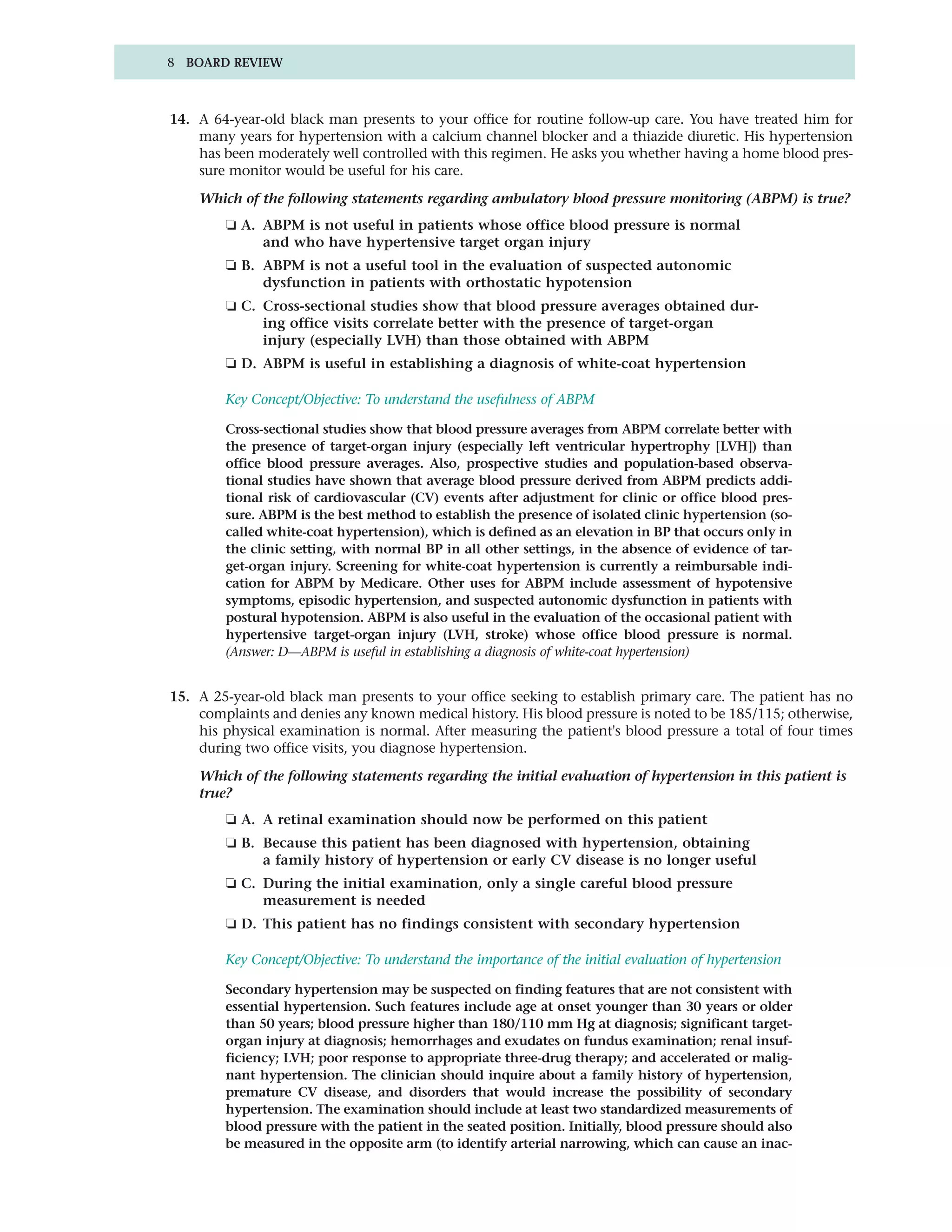 8 BOARD REVIEW



14. A 64-year-old black man presents to your office for routine follow-up care. You have treated him for
    many years for hypertension with a calcium channel blocker and a thiazide diuretic. His hypertension
    has been moderately well controlled with this regimen. He asks you whether having a home blood pres-
    sure monitor would be useful for his care.

    Which of the following statements regarding ambulatory blood pressure monitoring (ABPM) is true?
        ❏ A. ABPM is not useful in patients whose office blood pressure is normal
             and who have hypertensive target organ injury
        ❏ B. ABPM is not a useful tool in the evaluation of suspected autonomic
             dysfunction in patients with orthostatic hypotension
        ❏ C. Cross-sectional studies show that blood pressure averages obtained dur-
             ing office visits correlate better with the presence of target-organ
             injury (especially LVH) than those obtained with ABPM
        ❏ D. ABPM is useful in establishing a diagnosis of white-coat hypertension

        Key Concept/Objective: To understand the usefulness of ABPM

        Cross-sectional studies show that blood pressure averages from ABPM correlate better with
        the presence of target-organ injury (especially left ventricular hypertrophy [LVH]) than
        office blood pressure averages. Also, prospective studies and population-based observa-
        tional studies have shown that average blood pressure derived from ABPM predicts addi-
        tional risk of cardiovascular (CV) events after adjustment for clinic or office blood pres-
        sure. ABPM is the best method to establish the presence of isolated clinic hypertension (so-
        called white-coat hypertension), which is defined as an elevation in BP that occurs only in
        the clinic setting, with normal BP in all other settings, in the absence of evidence of tar-
        get-organ injury. Screening for white-coat hypertension is currently a reimbursable indi-
        cation for ABPM by Medicare. Other uses for ABPM include assessment of hypotensive
        symptoms, episodic hypertension, and suspected autonomic dysfunction in patients with
        postural hypotension. ABPM is also useful in the evaluation of the occasional patient with
        hypertensive target-organ injury (LVH, stroke) whose office blood pressure is normal.
        (Answer: D—ABPM is useful in establishing a diagnosis of white-coat hypertension)


15. A 25-year-old black man presents to your office seeking to establish primary care. The patient has no
    complaints and denies any known medical history. His blood pressure is noted to be 185/115; otherwise,
    his physical examination is normal. After measuring the patient's blood pressure a total of four times
    during two office visits, you diagnose hypertension.

    Which of the following statements regarding the initial evaluation of hypertension in this patient is
    true?
        ❏ A. A retinal examination should now be performed on this patient
        ❏ B. Because this patient has been diagnosed with hypertension, obtaining
             a family history of hypertension or early CV disease is no longer useful
        ❏ C. During the initial examination, only a single careful blood pressure
             measurement is needed
        ❏ D. This patient has no findings consistent with secondary hypertension

        Key Concept/Objective: To understand the importance of the initial evaluation of hypertension

        Secondary hypertension may be suspected on finding features that are not consistent with
        essential hypertension. Such features include age at onset younger than 30 years or older
        than 50 years; blood pressure higher than 180/110 mm Hg at diagnosis; significant target-
        organ injury at diagnosis; hemorrhages and exudates on fundus examination; renal insuf-
        ficiency; LVH; poor response to appropriate three-drug therapy; and accelerated or malig-
        nant hypertension. The clinician should inquire about a family history of hypertension,
        premature CV disease, and disorders that would increase the possibility of secondary
        hypertension. The examination should include at least two standardized measurements of
        blood pressure with the patient in the seated position. Initially, blood pressure should also
        be measured in the opposite arm (to identify arterial narrowing, which can cause an inac-
 