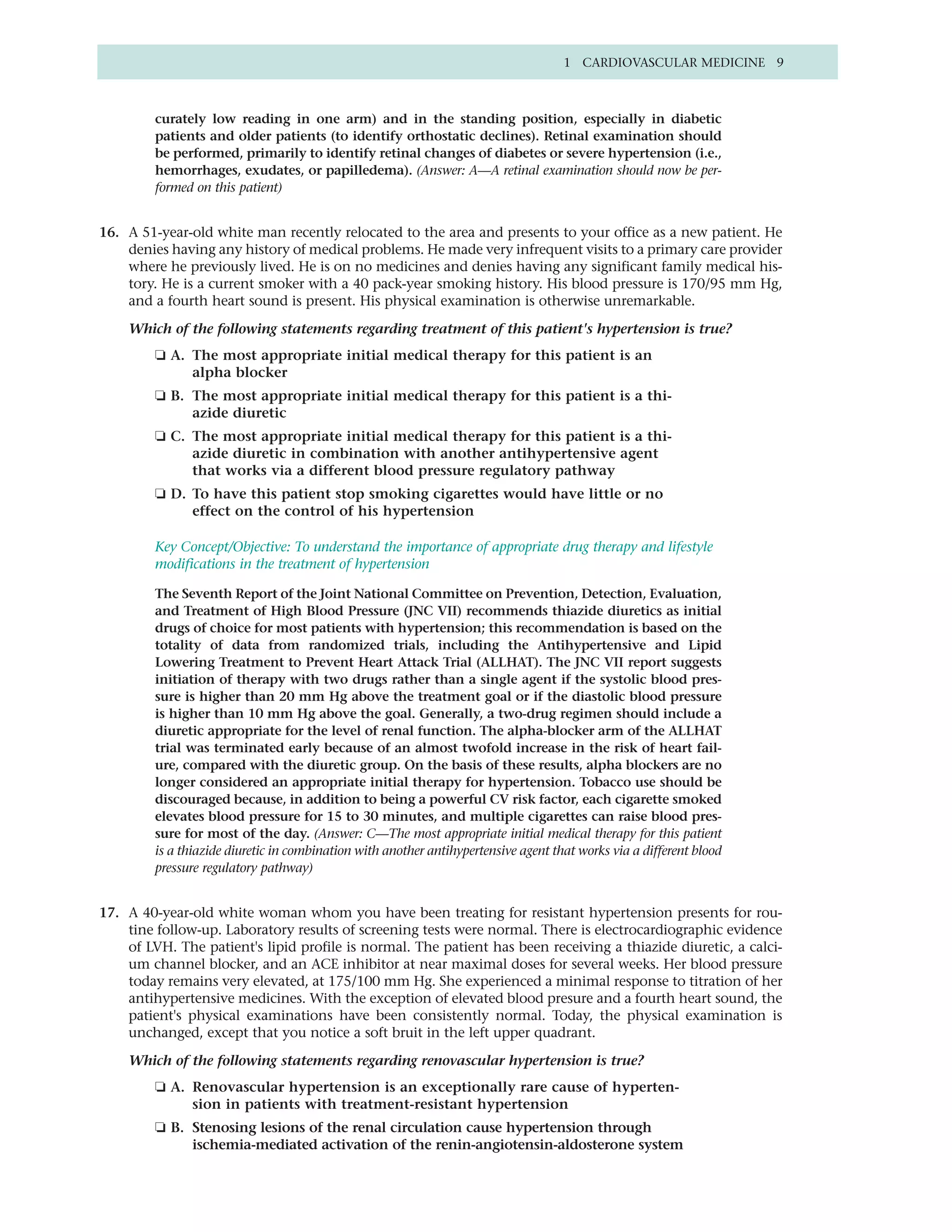 1 CARDIOVASCULAR MEDICINE 9



         curately low reading in one arm) and in the standing position, especially in diabetic
         patients and older patients (to identify orthostatic declines). Retinal examination should
         be performed, primarily to identify retinal changes of diabetes or severe hypertension (i.e.,
         hemorrhages, exudates, or papilledema). (Answer: A—A retinal examination should now be per-
         formed on this patient)


16. A 51-year-old white man recently relocated to the area and presents to your office as a new patient. He
    denies having any history of medical problems. He made very infrequent visits to a primary care provider
    where he previously lived. He is on no medicines and denies having any significant family medical his-
    tory. He is a current smoker with a 40 pack-year smoking history. His blood pressure is 170/95 mm Hg,
    and a fourth heart sound is present. His physical examination is otherwise unremarkable.

    Which of the following statements regarding treatment of this patient's hypertension is true?
         ❏ A. The most appropriate initial medical therapy for this patient is an
              alpha blocker
         ❏ B. The most appropriate initial medical therapy for this patient is a thi-
              azide diuretic
         ❏ C. The most appropriate initial medical therapy for this patient is a thi-
              azide diuretic in combination with another antihypertensive agent
              that works via a different blood pressure regulatory pathway
         ❏ D. To have this patient stop smoking cigarettes would have little or no
              effect on the control of his hypertension

         Key Concept/Objective: To understand the importance of appropriate drug therapy and lifestyle
         modifications in the treatment of hypertension

         The Seventh Report of the Joint National Committee on Prevention, Detection, Evaluation,
         and Treatment of High Blood Pressure (JNC VII) recommends thiazide diuretics as initial
         drugs of choice for most patients with hypertension; this recommendation is based on the
         totality of data from randomized trials, including the Antihypertensive and Lipid
         Lowering Treatment to Prevent Heart Attack Trial (ALLHAT). The JNC VII report suggests
         initiation of therapy with two drugs rather than a single agent if the systolic blood pres-
         sure is higher than 20 mm Hg above the treatment goal or if the diastolic blood pressure
         is higher than 10 mm Hg above the goal. Generally, a two-drug regimen should include a
         diuretic appropriate for the level of renal function. The alpha-blocker arm of the ALLHAT
         trial was terminated early because of an almost twofold increase in the risk of heart fail-
         ure, compared with the diuretic group. On the basis of these results, alpha blockers are no
         longer considered an appropriate initial therapy for hypertension. Tobacco use should be
         discouraged because, in addition to being a powerful CV risk factor, each cigarette smoked
         elevates blood pressure for 15 to 30 minutes, and multiple cigarettes can raise blood pres-
         sure for most of the day. (Answer: C—The most appropriate initial medical therapy for this patient
         is a thiazide diuretic in combination with another antihypertensive agent that works via a different blood
         pressure regulatory pathway)


17. A 40-year-old white woman whom you have been treating for resistant hypertension presents for rou-
    tine follow-up. Laboratory results of screening tests were normal. There is electrocardiographic evidence
    of LVH. The patient's lipid profile is normal. The patient has been receiving a thiazide diuretic, a calci-
    um channel blocker, and an ACE inhibitor at near maximal doses for several weeks. Her blood pressure
    today remains very elevated, at 175/100 mm Hg. She experienced a minimal response to titration of her
    antihypertensive medicines. With the exception of elevated blood presure and a fourth heart sound, the
    patient's physical examinations have been consistently normal. Today, the physical examination is
    unchanged, except that you notice a soft bruit in the left upper quadrant.

    Which of the following statements regarding renovascular hypertension is true?
         ❏ A. Renovascular hypertension is an exceptionally rare cause of hyperten-
              sion in patients with treatment-resistant hypertension
         ❏ B. Stenosing lesions of the renal circulation cause hypertension through
              ischemia-mediated activation of the renin-angiotensin-aldosterone system
 