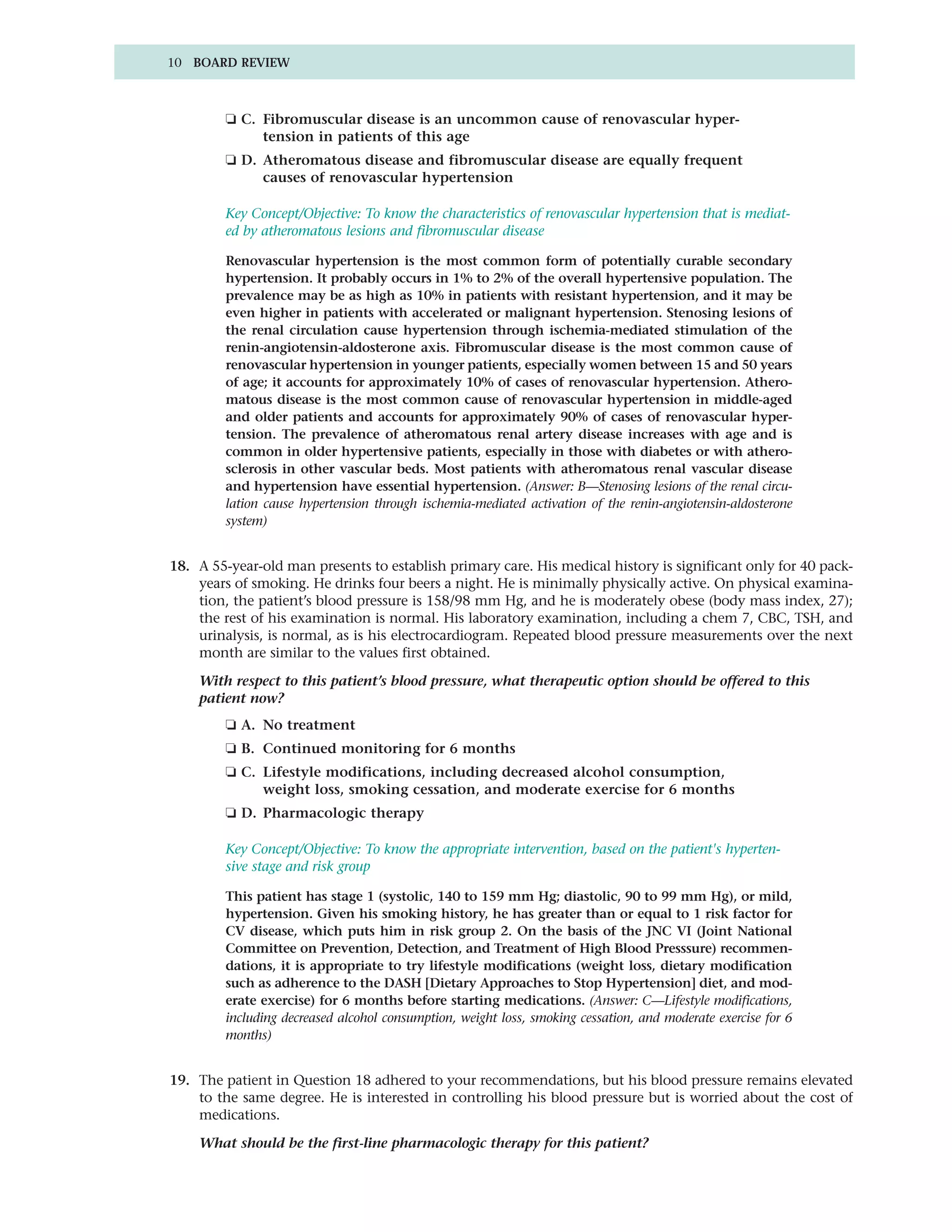 10 BOARD REVIEW



         ❏ C. Fibromuscular disease is an uncommon cause of renovascular hyper-
              tension in patients of this age
         ❏ D. Atheromatous disease and fibromuscular disease are equally frequent
              causes of renovascular hypertension

         Key Concept/Objective: To know the characteristics of renovascular hypertension that is mediat-
         ed by atheromatous lesions and fibromuscular disease

         Renovascular hypertension is the most common form of potentially curable secondary
         hypertension. It probably occurs in 1% to 2% of the overall hypertensive population. The
         prevalence may be as high as 10% in patients with resistant hypertension, and it may be
         even higher in patients with accelerated or malignant hypertension. Stenosing lesions of
         the renal circulation cause hypertension through ischemia-mediated stimulation of the
         renin-angiotensin-aldosterone axis. Fibromuscular disease is the most common cause of
         renovascular hypertension in younger patients, especially women between 15 and 50 years
         of age; it accounts for approximately 10% of cases of renovascular hypertension. Athero-
         matous disease is the most common cause of renovascular hypertension in middle-aged
         and older patients and accounts for approximately 90% of cases of renovascular hyper-
         tension. The prevalence of atheromatous renal artery disease increases with age and is
         common in older hypertensive patients, especially in those with diabetes or with athero-
         sclerosis in other vascular beds. Most patients with atheromatous renal vascular disease
         and hypertension have essential hypertension. (Answer: B—Stenosing lesions of the renal circu-
         lation cause hypertension through ischemia-mediated activation of the renin-angiotensin-aldosterone
         system)


18. A 55-year-old man presents to establish primary care. His medical history is significant only for 40 pack-
    years of smoking. He drinks four beers a night. He is minimally physically active. On physical examina-
    tion, the patient’s blood pressure is 158/98 mm Hg, and he is moderately obese (body mass index, 27);
    the rest of his examination is normal. His laboratory examination, including a chem 7, CBC, TSH, and
    urinalysis, is normal, as is his electrocardiogram. Repeated blood pressure measurements over the next
    month are similar to the values first obtained.

    With respect to this patient’s blood pressure, what therapeutic option should be offered to this
    patient now?
         ❏ A. No treatment
         ❏ B. Continued monitoring for 6 months
         ❏ C. Lifestyle modifications, including decreased alcohol consumption,
              weight loss, smoking cessation, and moderate exercise for 6 months
         ❏ D. Pharmacologic therapy

         Key Concept/Objective: To know the appropriate intervention, based on the patient's hyperten-
         sive stage and risk group

         This patient has stage 1 (systolic, 140 to 159 mm Hg; diastolic, 90 to 99 mm Hg), or mild,
         hypertension. Given his smoking history, he has greater than or equal to 1 risk factor for
         CV disease, which puts him in risk group 2. On the basis of the JNC VI (Joint National
         Committee on Prevention, Detection, and Treatment of High Blood Presssure) recommen-
         dations, it is appropriate to try lifestyle modifications (weight loss, dietary modification
         such as adherence to the DASH [Dietary Approaches to Stop Hypertension] diet, and mod-
         erate exercise) for 6 months before starting medications. (Answer: C—Lifestyle modifications,
         including decreased alcohol consumption, weight loss, smoking cessation, and moderate exercise for 6
         months)


19. The patient in Question 18 adhered to your recommendations, but his blood pressure remains elevated
    to the same degree. He is interested in controlling his blood pressure but is worried about the cost of
    medications.

    What should be the first-line pharmacologic therapy for this patient?
 