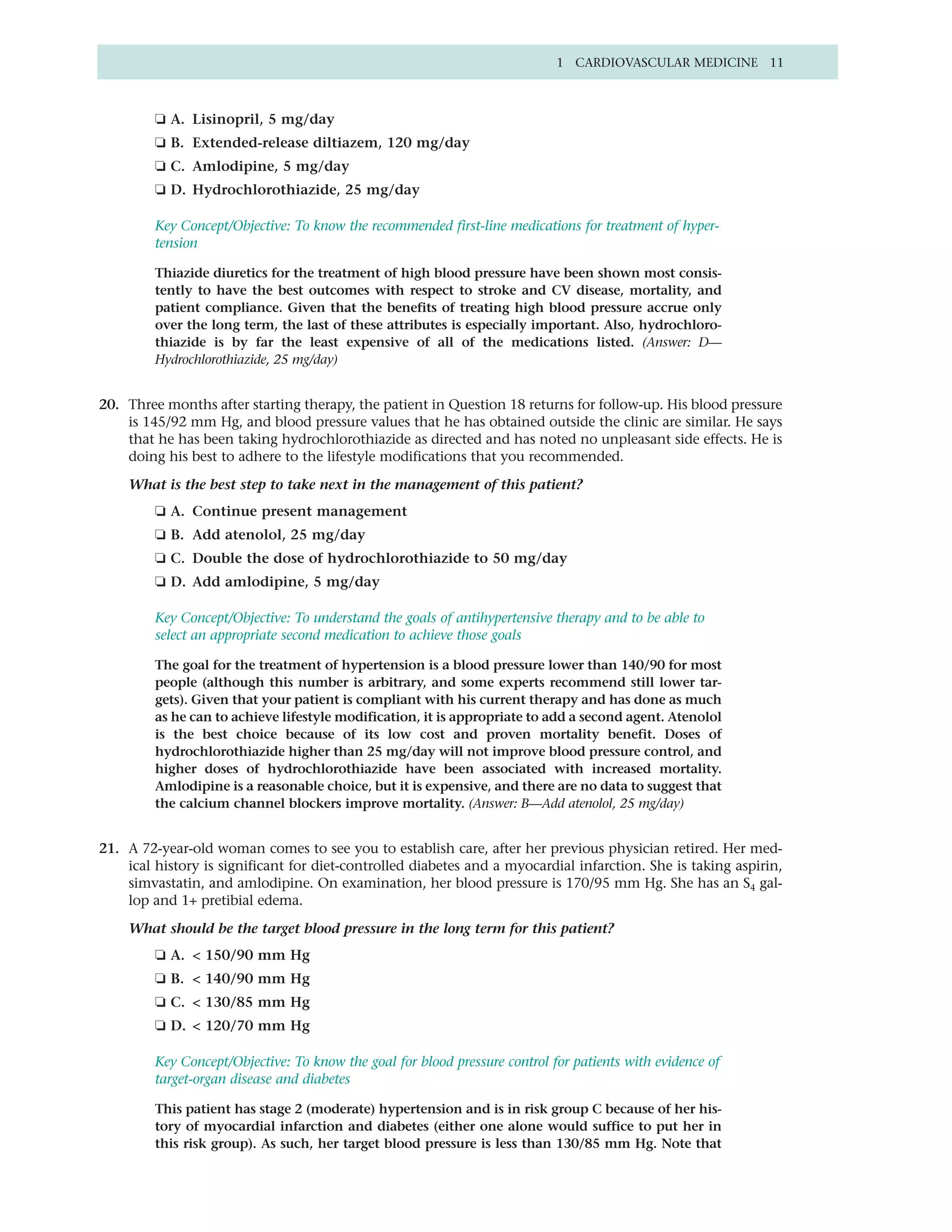 1 CARDIOVASCULAR MEDICINE 11



         ❏ A. Lisinopril, 5 mg/day
         ❏ B. Extended-release diltiazem, 120 mg/day
         ❏ C. Amlodipine, 5 mg/day
         ❏ D. Hydrochlorothiazide, 25 mg/day

         Key Concept/Objective: To know the recommended first-line medications for treatment of hyper-
         tension

         Thiazide diuretics for the treatment of high blood pressure have been shown most consis-
         tently to have the best outcomes with respect to stroke and CV disease, mortality, and
         patient compliance. Given that the benefits of treating high blood pressure accrue only
         over the long term, the last of these attributes is especially important. Also, hydrochloro-
         thiazide is by far the least expensive of all of the medications listed. (Answer: D—
         Hydrochlorothiazide, 25 mg/day)


20. Three months after starting therapy, the patient in Question 18 returns for follow-up. His blood pressure
    is 145/92 mm Hg, and blood pressure values that he has obtained outside the clinic are similar. He says
    that he has been taking hydrochlorothiazide as directed and has noted no unpleasant side effects. He is
    doing his best to adhere to the lifestyle modifications that you recommended.

    What is the best step to take next in the management of this patient?
         ❏ A. Continue present management
         ❏ B. Add atenolol, 25 mg/day
         ❏ C. Double the dose of hydrochlorothiazide to 50 mg/day
         ❏ D. Add amlodipine, 5 mg/day

         Key Concept/Objective: To understand the goals of antihypertensive therapy and to be able to
         select an appropriate second medication to achieve those goals

         The goal for the treatment of hypertension is a blood pressure lower than 140/90 for most
         people (although this number is arbitrary, and some experts recommend still lower tar-
         gets). Given that your patient is compliant with his current therapy and has done as much
         as he can to achieve lifestyle modification, it is appropriate to add a second agent. Atenolol
         is the best choice because of its low cost and proven mortality benefit. Doses of
         hydrochlorothiazide higher than 25 mg/day will not improve blood pressure control, and
         higher doses of hydrochlorothiazide have been associated with increased mortality.
         Amlodipine is a reasonable choice, but it is expensive, and there are no data to suggest that
         the calcium channel blockers improve mortality. (Answer: B—Add atenolol, 25 mg/day)


21. A 72-year-old woman comes to see you to establish care, after her previous physician retired. Her med-
    ical history is significant for diet-controlled diabetes and a myocardial infarction. She is taking aspirin,
    simvastatin, and amlodipine. On examination, her blood pressure is 170/95 mm Hg. She has an S4 gal-
    lop and 1+ pretibial edema.

    What should be the target blood pressure in the long term for this patient?
         ❏ A. < 150/90 mm Hg
         ❏ B. < 140/90 mm Hg
         ❏ C. < 130/85 mm Hg
         ❏ D. < 120/70 mm Hg

         Key Concept/Objective: To know the goal for blood pressure control for patients with evidence of
         target-organ disease and diabetes

         This patient has stage 2 (moderate) hypertension and is in risk group C because of her his-
         tory of myocardial infarction and diabetes (either one alone would suffice to put her in
         this risk group). As such, her target blood pressure is less than 130/85 mm Hg. Note that
 