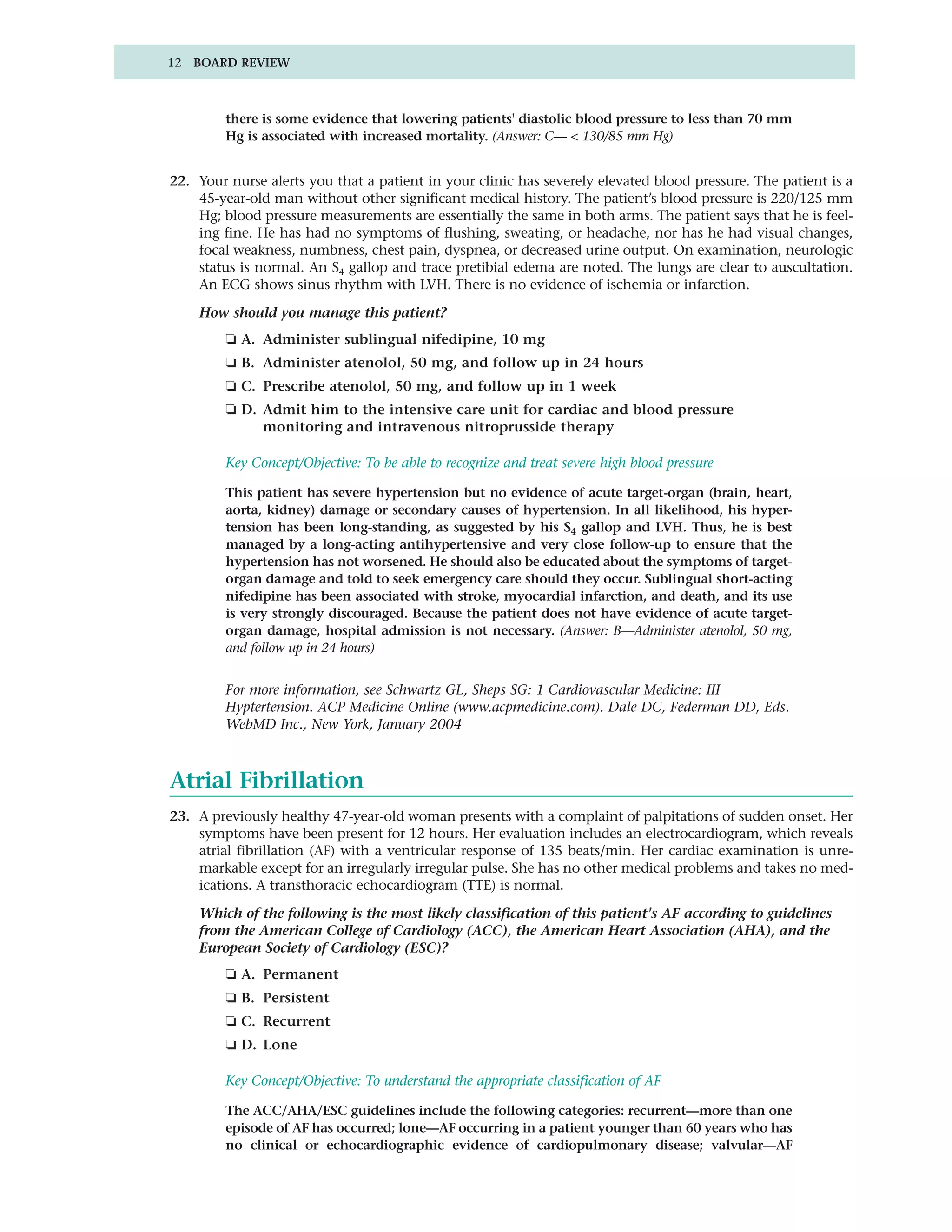 12 BOARD REVIEW



         there is some evidence that lowering patients' diastolic blood pressure to less than 70 mm
         Hg is associated with increased mortality. (Answer: C— < 130/85 mm Hg)


22. Your nurse alerts you that a patient in your clinic has severely elevated blood pressure. The patient is a
    45-year-old man without other significant medical history. The patient’s blood pressure is 220/125 mm
    Hg; blood pressure measurements are essentially the same in both arms. The patient says that he is feel-
    ing fine. He has had no symptoms of flushing, sweating, or headache, nor has he had visual changes,
    focal weakness, numbness, chest pain, dyspnea, or decreased urine output. On examination, neurologic
    status is normal. An S4 gallop and trace pretibial edema are noted. The lungs are clear to auscultation.
    An ECG shows sinus rhythm with LVH. There is no evidence of ischemia or infarction.

    How should you manage this patient?
         ❏ A. Administer sublingual nifedipine, 10 mg
         ❏ B. Administer atenolol, 50 mg, and follow up in 24 hours
         ❏ C. Prescribe atenolol, 50 mg, and follow up in 1 week
         ❏ D. Admit him to the intensive care unit for cardiac and blood pressure
              monitoring and intravenous nitroprusside therapy

         Key Concept/Objective: To be able to recognize and treat severe high blood pressure

         This patient has severe hypertension but no evidence of acute target-organ (brain, heart,
         aorta, kidney) damage or secondary causes of hypertension. In all likelihood, his hyper-
         tension has been long-standing, as suggested by his S4 gallop and LVH. Thus, he is best
         managed by a long-acting antihypertensive and very close follow-up to ensure that the
         hypertension has not worsened. He should also be educated about the symptoms of target-
         organ damage and told to seek emergency care should they occur. Sublingual short-acting
         nifedipine has been associated with stroke, myocardial infarction, and death, and its use
         is very strongly discouraged. Because the patient does not have evidence of acute target-
         organ damage, hospital admission is not necessary. (Answer: B—Administer atenolol, 50 mg,
         and follow up in 24 hours)


         For more information, see Schwartz GL, Sheps SG: 1 Cardiovascular Medicine: III
         Hyptertension. ACP Medicine Online (www.acpmedicine.com). Dale DC, Federman DD, Eds.
         WebMD Inc., New York, January 2004



Atrial Fibrillation
23. A previously healthy 47-year-old woman presents with a complaint of palpitations of sudden onset. Her
    symptoms have been present for 12 hours. Her evaluation includes an electrocardiogram, which reveals
    atrial fibrillation (AF) with a ventricular response of 135 beats/min. Her cardiac examination is unre-
    markable except for an irregularly irregular pulse. She has no other medical problems and takes no med-
    ications. A transthoracic echocardiogram (TTE) is normal.

    Which of the following is the most likely classification of this patient's AF according to guidelines
    from the American College of Cardiology (ACC), the American Heart Association (AHA), and the
    European Society of Cardiology (ESC)?
         ❏ A. Permanent
         ❏ B. Persistent
         ❏ C. Recurrent
         ❏ D. Lone

         Key Concept/Objective: To understand the appropriate classification of AF

         The ACC/AHA/ESC guidelines include the following categories: recurrent—more than one
         episode of AF has occurred; lone—AF occurring in a patient younger than 60 years who has
         no clinical or echocardiographic evidence of cardiopulmonary disease; valvular—AF
 