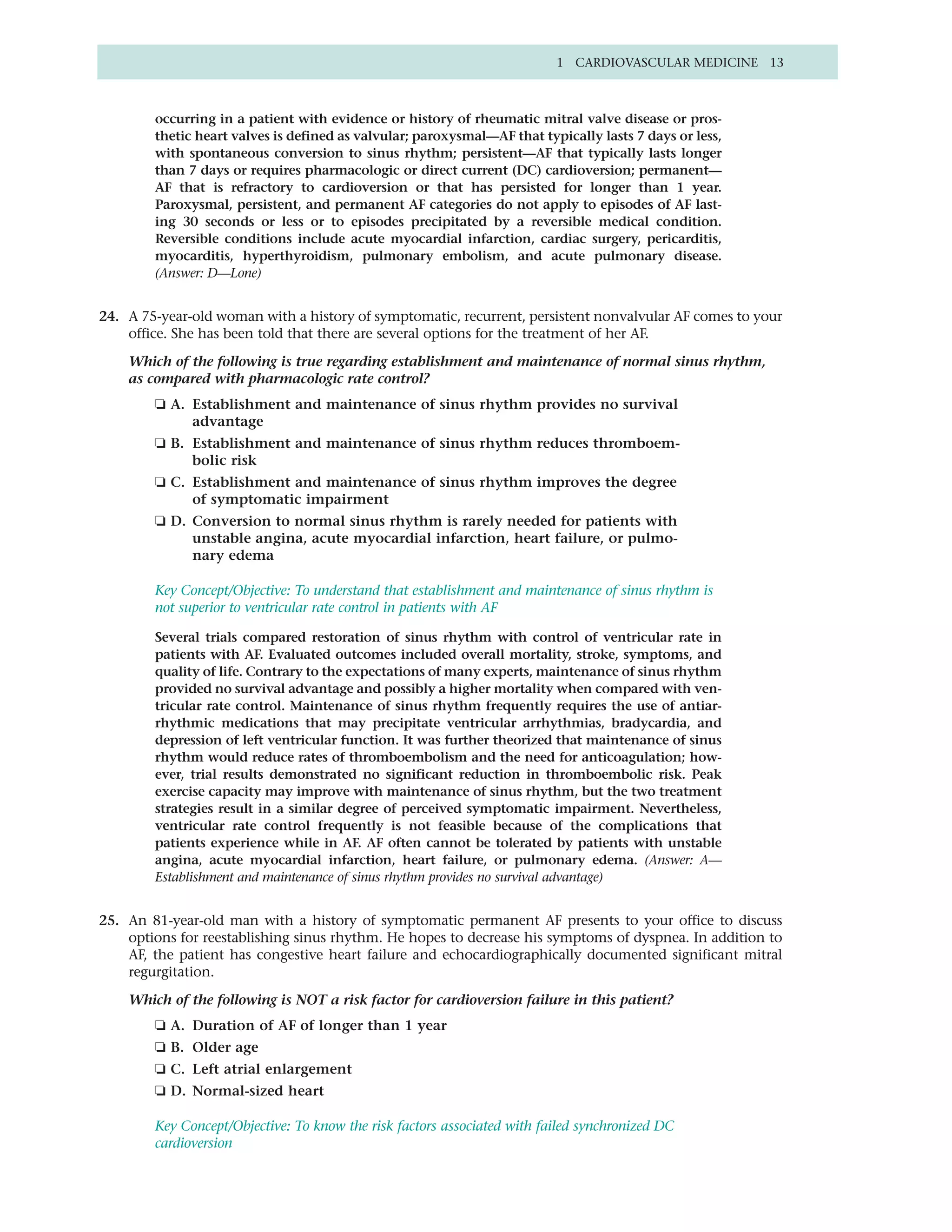1 CARDIOVASCULAR MEDICINE 13



        occurring in a patient with evidence or history of rheumatic mitral valve disease or pros-
        thetic heart valves is defined as valvular; paroxysmal—AF that typically lasts 7 days or less,
        with spontaneous conversion to sinus rhythm; persistent—AF that typically lasts longer
        than 7 days or requires pharmacologic or direct current (DC) cardioversion; permanent—
        AF that is refractory to cardioversion or that has persisted for longer than 1 year.
        Paroxysmal, persistent, and permanent AF categories do not apply to episodes of AF last-
        ing 30 seconds or less or to episodes precipitated by a reversible medical condition.
        Reversible conditions include acute myocardial infarction, cardiac surgery, pericarditis,
        myocarditis, hyperthyroidism, pulmonary embolism, and acute pulmonary disease.
        (Answer: D—Lone)


24. A 75-year-old woman with a history of symptomatic, recurrent, persistent nonvalvular AF comes to your
    office. She has been told that there are several options for the treatment of her AF.

    Which of the following is true regarding establishment and maintenance of normal sinus rhythm,
    as compared with pharmacologic rate control?
        ❏ A. Establishment and maintenance of sinus rhythm provides no survival
             advantage
        ❏ B. Establishment and maintenance of sinus rhythm reduces thromboem-
             bolic risk
        ❏ C. Establishment and maintenance of sinus rhythm improves the degree
             of symptomatic impairment
        ❏ D. Conversion to normal sinus rhythm is rarely needed for patients with
             unstable angina, acute myocardial infarction, heart failure, or pulmo-
             nary edema

        Key Concept/Objective: To understand that establishment and maintenance of sinus rhythm is
        not superior to ventricular rate control in patients with AF

        Several trials compared restoration of sinus rhythm with control of ventricular rate in
        patients with AF. Evaluated outcomes included overall mortality, stroke, symptoms, and
        quality of life. Contrary to the expectations of many experts, maintenance of sinus rhythm
        provided no survival advantage and possibly a higher mortality when compared with ven-
        tricular rate control. Maintenance of sinus rhythm frequently requires the use of antiar-
        rhythmic medications that may precipitate ventricular arrhythmias, bradycardia, and
        depression of left ventricular function. It was further theorized that maintenance of sinus
        rhythm would reduce rates of thromboembolism and the need for anticoagulation; how-
        ever, trial results demonstrated no significant reduction in thromboembolic risk. Peak
        exercise capacity may improve with maintenance of sinus rhythm, but the two treatment
        strategies result in a similar degree of perceived symptomatic impairment. Nevertheless,
        ventricular rate control frequently is not feasible because of the complications that
        patients experience while in AF. AF often cannot be tolerated by patients with unstable
        angina, acute myocardial infarction, heart failure, or pulmonary edema. (Answer: A—
        Establishment and maintenance of sinus rhythm provides no survival advantage)


25. An 81-year-old man with a history of symptomatic permanent AF presents to your office to discuss
    options for reestablishing sinus rhythm. He hopes to decrease his symptoms of dyspnea. In addition to
    AF, the patient has congestive heart failure and echocardiographically documented significant mitral
    regurgitation.

    Which of the following is NOT a risk factor for cardioversion failure in this patient?
        ❏ A. Duration of AF of longer than 1 year
        ❏ B. Older age
        ❏ C. Left atrial enlargement
        ❏ D. Normal-sized heart

        Key Concept/Objective: To know the risk factors associated with failed synchronized DC
        cardioversion
 