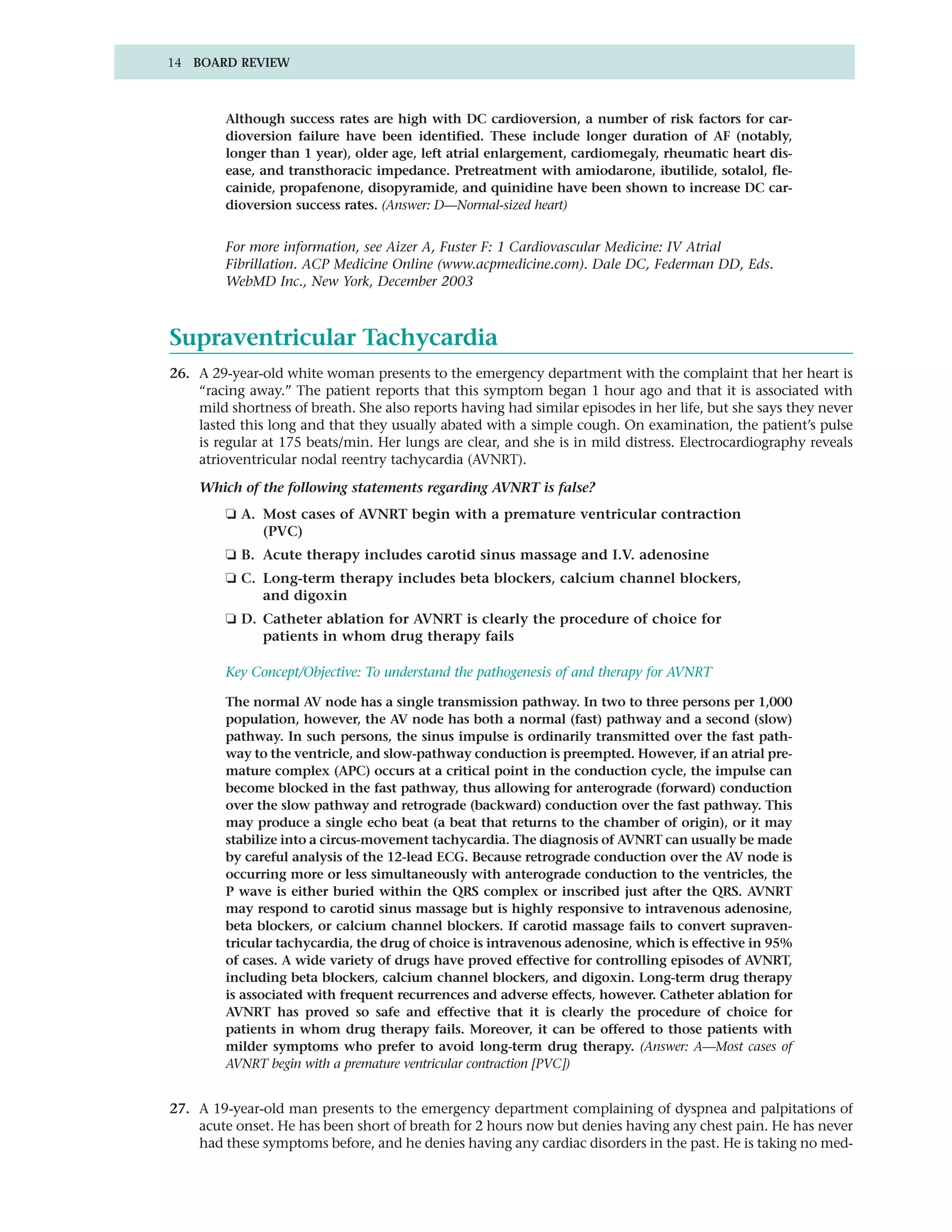 14 BOARD REVIEW



         Although success rates are high with DC cardioversion, a number of risk factors for car-
         dioversion failure have been identified. These include longer duration of AF (notably,
         longer than 1 year), older age, left atrial enlargement, cardiomegaly, rheumatic heart dis-
         ease, and transthoracic impedance. Pretreatment with amiodarone, ibutilide, sotalol, fle-
         cainide, propafenone, disopyramide, and quinidine have been shown to increase DC car-
         dioversion success rates. (Answer: D—Normal-sized heart)


         For more information, see Aizer A, Fuster F: 1 Cardiovascular Medicine: IV Atrial
         Fibrillation. ACP Medicine Online (www.acpmedicine.com). Dale DC, Federman DD, Eds.
         WebMD Inc., New York, December 2003



Supraventricular Tachycardia
26. A 29-year-old white woman presents to the emergency department with the complaint that her heart is
    “racing away.” The patient reports that this symptom began 1 hour ago and that it is associated with
    mild shortness of breath. She also reports having had similar episodes in her life, but she says they never
    lasted this long and that they usually abated with a simple cough. On examination, the patient’s pulse
    is regular at 175 beats/min. Her lungs are clear, and she is in mild distress. Electrocardiography reveals
    atrioventricular nodal reentry tachycardia (AVNRT).

    Which of the following statements regarding AVNRT is false?
         ❏ A. Most cases of AVNRT begin with a premature ventricular contraction
              (PVC)
         ❏ B. Acute therapy includes carotid sinus massage and I.V. adenosine
         ❏ C. Long-term therapy includes beta blockers, calcium channel blockers,
              and digoxin
         ❏ D. Catheter ablation for AVNRT is clearly the procedure of choice for
              patients in whom drug therapy fails

         Key Concept/Objective: To understand the pathogenesis of and therapy for AVNRT

         The normal AV node has a single transmission pathway. In two to three persons per 1,000
         population, however, the AV node has both a normal (fast) pathway and a second (slow)
         pathway. In such persons, the sinus impulse is ordinarily transmitted over the fast path-
         way to the ventricle, and slow-pathway conduction is preempted. However, if an atrial pre-
         mature complex (APC) occurs at a critical point in the conduction cycle, the impulse can
         become blocked in the fast pathway, thus allowing for anterograde (forward) conduction
         over the slow pathway and retrograde (backward) conduction over the fast pathway. This
         may produce a single echo beat (a beat that returns to the chamber of origin), or it may
         stabilize into a circus-movement tachycardia. The diagnosis of AVNRT can usually be made
         by careful analysis of the 12-lead ECG. Because retrograde conduction over the AV node is
         occurring more or less simultaneously with anterograde conduction to the ventricles, the
         P wave is either buried within the QRS complex or inscribed just after the QRS. AVNRT
         may respond to carotid sinus massage but is highly responsive to intravenous adenosine,
         beta blockers, or calcium channel blockers. If carotid massage fails to convert supraven-
         tricular tachycardia, the drug of choice is intravenous adenosine, which is effective in 95%
         of cases. A wide variety of drugs have proved effective for controlling episodes of AVNRT,
         including beta blockers, calcium channel blockers, and digoxin. Long-term drug therapy
         is associated with frequent recurrences and adverse effects, however. Catheter ablation for
         AVNRT has proved so safe and effective that it is clearly the procedure of choice for
         patients in whom drug therapy fails. Moreover, it can be offered to those patients with
         milder symptoms who prefer to avoid long-term drug therapy. (Answer: A—Most cases of
         AVNRT begin with a premature ventricular contraction [PVC])


27. A 19-year-old man presents to the emergency department complaining of dyspnea and palpitations of
    acute onset. He has been short of breath for 2 hours now but denies having any chest pain. He has never
    had these symptoms before, and he denies having any cardiac disorders in the past. He is taking no med-
 