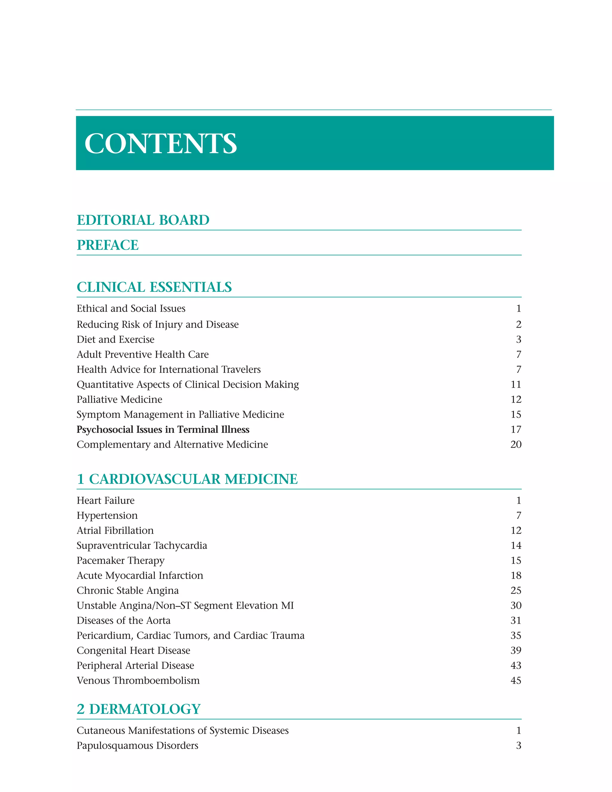 CONTENTS

EDITORIAL BOARD
PREFACE


CLINICAL ESSENTIALS
Ethical and Social Issues                          1
Reducing Risk of Injury and Disease                 2
Diet and Exercise                                   3
Adult Preventive Health Care                        7
Health Advice for International Travelers           7
Quantitative Aspects of Clinical Decision Making   11
Palliative Medicine                                12
Symptom Management in Palliative Medicine          15
Psychosocial Issues in Terminal Illnessc           17
Complementary and Alternative Medicine             20


1 CARDIOVASCULAR MEDICINE
Heart Failure                                       1
Hypertension                                        7
Atrial Fibrillation                                12
Supraventricular Tachycardia                       14
Pacemaker Therapy                                  15
Acute Myocardial Infarction                        18
Chronic Stable Anginai                             25
Unstable Angina/Non–ST Segment Elevation MI        30
Diseases of the Aorta                              31
Pericardium, Cardiac Tumors, and Cardiac Trauma    35
Congenital Heart Disease                           39
Peripheral Arterial Disease                        43
Venous Thromboembolism                             45

2 DERMATOLOGY
Cutaneous Manifestations of Systemic Diseases      1
Papulosquamous Disorders                           3
 