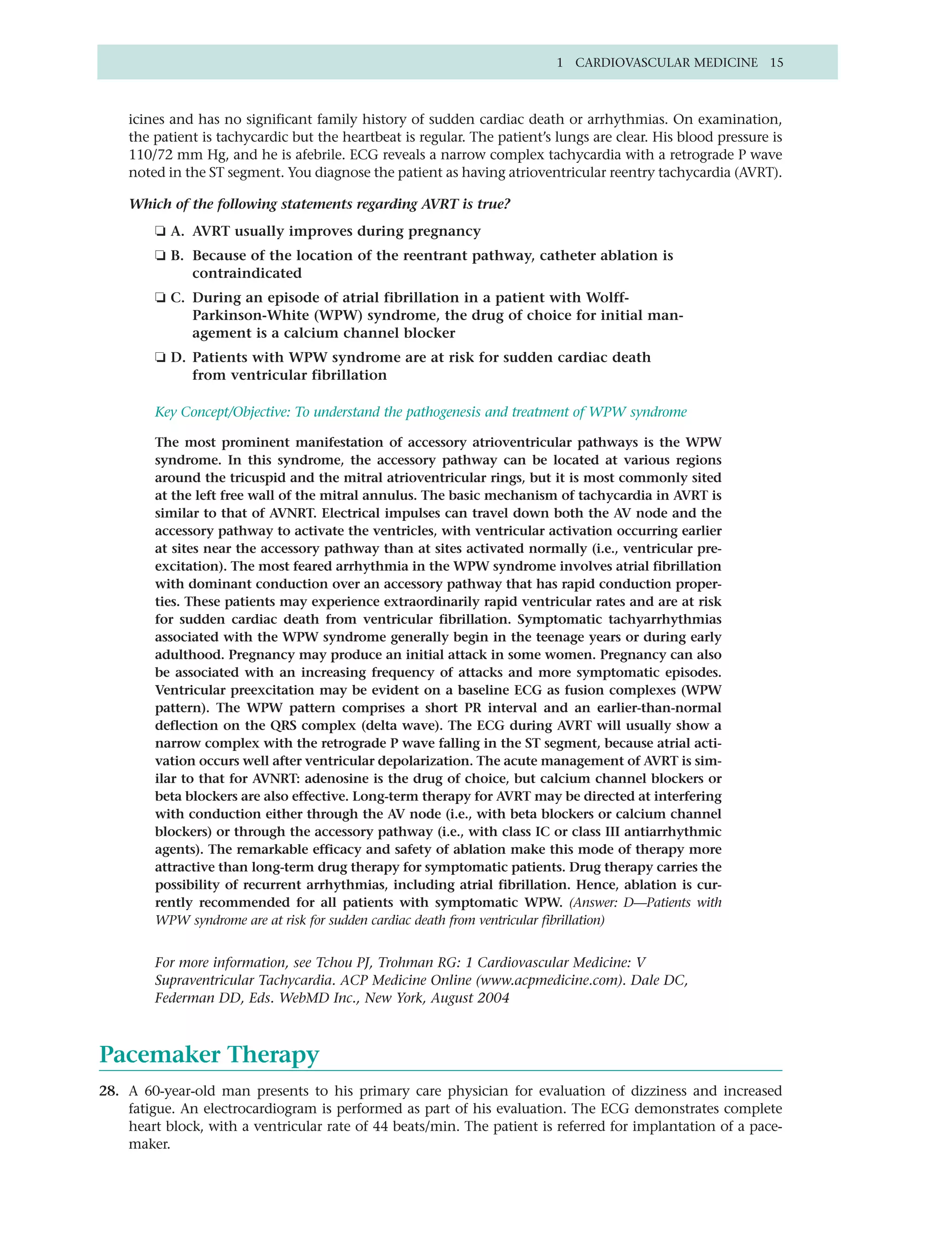 1 CARDIOVASCULAR MEDICINE 15



    icines and has no significant family history of sudden cardiac death or arrhythmias. On examination,
    the patient is tachycardic but the heartbeat is regular. The patient’s lungs are clear. His blood pressure is
    110/72 mm Hg, and he is afebrile. ECG reveals a narrow complex tachycardia with a retrograde P wave
    noted in the ST segment. You diagnose the patient as having atrioventricular reentry tachycardia (AVRT).

    Which of the following statements regarding AVRT is true?
        ❏ A. AVRT usually improves during pregnancy
        ❏ B. Because of the location of the reentrant pathway, catheter ablation is
             contraindicated
        ❏ C. During an episode of atrial fibrillation in a patient with Wolff-
             Parkinson-White (WPW) syndrome, the drug of choice for initial man-
             agement is a calcium channel blocker
        ❏ D. Patients with WPW syndrome are at risk for sudden cardiac death
             from ventricular fibrillation

        Key Concept/Objective: To understand the pathogenesis and treatment of WPW syndrome

        The most prominent manifestation of accessory atrioventricular pathways is the WPW
        syndrome. In this syndrome, the accessory pathway can be located at various regions
        around the tricuspid and the mitral atrioventricular rings, but it is most commonly sited
        at the left free wall of the mitral annulus. The basic mechanism of tachycardia in AVRT is
        similar to that of AVNRT. Electrical impulses can travel down both the AV node and the
        accessory pathway to activate the ventricles, with ventricular activation occurring earlier
        at sites near the accessory pathway than at sites activated normally (i.e., ventricular pre-
        excitation). The most feared arrhythmia in the WPW syndrome involves atrial fibrillation
        with dominant conduction over an accessory pathway that has rapid conduction proper-
        ties. These patients may experience extraordinarily rapid ventricular rates and are at risk
        for sudden cardiac death from ventricular fibrillation. Symptomatic tachyarrhythmias
        associated with the WPW syndrome generally begin in the teenage years or during early
        adulthood. Pregnancy may produce an initial attack in some women. Pregnancy can also
        be associated with an increasing frequency of attacks and more symptomatic episodes.
        Ventricular preexcitation may be evident on a baseline ECG as fusion complexes (WPW
        pattern). The WPW pattern comprises a short PR interval and an earlier-than-normal
        deflection on the QRS complex (delta wave). The ECG during AVRT will usually show a
        narrow complex with the retrograde P wave falling in the ST segment, because atrial acti-
        vation occurs well after ventricular depolarization. The acute management of AVRT is sim-
        ilar to that for AVNRT: adenosine is the drug of choice, but calcium channel blockers or
        beta blockers are also effective. Long-term therapy for AVRT may be directed at interfering
        with conduction either through the AV node (i.e., with beta blockers or calcium channel
        blockers) or through the accessory pathway (i.e., with class IC or class III antiarrhythmic
        agents). The remarkable efficacy and safety of ablation make this mode of therapy more
        attractive than long-term drug therapy for symptomatic patients. Drug therapy carries the
        possibility of recurrent arrhythmias, including atrial fibrillation. Hence, ablation is cur-
        rently recommended for all patients with symptomatic WPW. (Answer: D—Patients with
        WPW syndrome are at risk for sudden cardiac death from ventricular fibrillation)


        For more information, see Tchou PJ, Trohman RG: 1 Cardiovascular Medicine: V
        Supraventricular Tachycardia. ACP Medicine Online (www.acpmedicine.com). Dale DC,
        Federman DD, Eds. WebMD Inc., New York, August 2004



Pacemaker Therapy
28. A 60-year-old man presents to his primary care physician for evaluation of dizziness and increased
    fatigue. An electrocardiogram is performed as part of his evaluation. The ECG demonstrates complete
    heart block, with a ventricular rate of 44 beats/min. The patient is referred for implantation of a pace-
    maker.
 