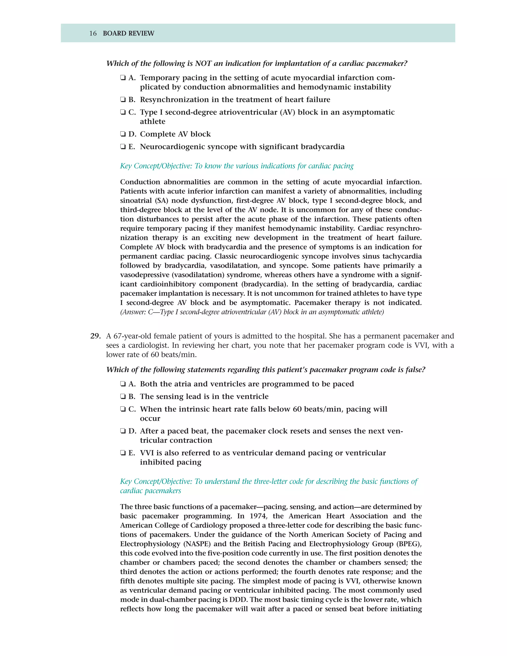 16 BOARD REVIEW



    Which of the following is NOT an indication for implantation of a cardiac pacemaker?
        ❏ A. Temporary pacing in the setting of acute myocardial infarction com-
             plicated by conduction abnormalities and hemodynamic instability
        ❏ B. Resynchronization in the treatment of heart failure
        ❏ C. Type I second-degree atrioventricular (AV) block in an asymptomatic
             athlete
        ❏ D. Complete AV block
        ❏ E. Neurocardiogenic syncope with significant bradycardia

        Key Concept/Objective: To know the various indications for cardiac pacing

        Conduction abnormalities are common in the setting of acute myocardial infarction.
        Patients with acute inferior infarction can manifest a variety of abnormalities, including
        sinoatrial (SA) node dysfunction, first-degree AV block, type I second-degree block, and
        third-degree block at the level of the AV node. It is uncommon for any of these conduc-
        tion disturbances to persist after the acute phase of the infarction. These patients often
        require temporary pacing if they manifest hemodynamic instability. Cardiac resynchro-
        nization therapy is an exciting new development in the treatment of heart failure.
        Complete AV block with bradycardia and the presence of symptoms is an indication for
        permanent cardiac pacing. Classic neurocardiogenic syncope involves sinus tachycardia
        followed by bradycardia, vasodilatation, and syncope. Some patients have primarily a
        vasodepressive (vasodilatation) syndrome, whereas others have a syndrome with a signif-
        icant cardioinhibitory component (bradycardia). In the setting of bradycardia, cardiac
        pacemaker implantation is necessary. It is not uncommon for trained athletes to have type
        I second-degree AV block and be asymptomatic. Pacemaker therapy is not indicated.
        (Answer: C—Type I second-degree atrioventricular (AV) block in an asymptomatic athlete)


29. A 67-year-old female patient of yours is admitted to the hospital. She has a permanent pacemaker and
    sees a cardiologist. In reviewing her chart, you note that her pacemaker program code is VVI, with a
    lower rate of 60 beats/min.

    Which of the following statements regarding this patient's pacemaker program code is false?
        ❏ A. Both the atria and ventricles are programmed to be paced
        ❏ B. The sensing lead is in the ventricle
        ❏ C. When the intrinsic heart rate falls below 60 beats/min, pacing will
             occur
        ❏ D. After a paced beat, the pacemaker clock resets and senses the next ven-
             tricular contraction
        ❏ E. VVI is also referred to as ventricular demand pacing or ventricular
             inhibited pacing

        Key Concept/Objective: To understand the three-letter code for describing the basic functions of
        cardiac pacemakers

        The three basic functions of a pacemaker—pacing, sensing, and action—are determined by
        basic pacemaker programming. In 1974, the American Heart Association and the
        American College of Cardiology proposed a three-letter code for describing the basic func-
        tions of pacemakers. Under the guidance of the North American Society of Pacing and
        Electrophysiology (NASPE) and the British Pacing and Electrophysiology Group (BPEG),
        this code evolved into the five-position code currently in use. The first position denotes the
        chamber or chambers paced; the second denotes the chamber or chambers sensed; the
        third denotes the action or actions performed; the fourth denotes rate response; and the
        fifth denotes multiple site pacing. The simplest mode of pacing is VVI, otherwise known
        as ventricular demand pacing or ventricular inhibited pacing. The most commonly used
        mode in dual-chamber pacing is DDD. The most basic timing cycle is the lower rate, which
        reflects how long the pacemaker will wait after a paced or sensed beat before initiating
 