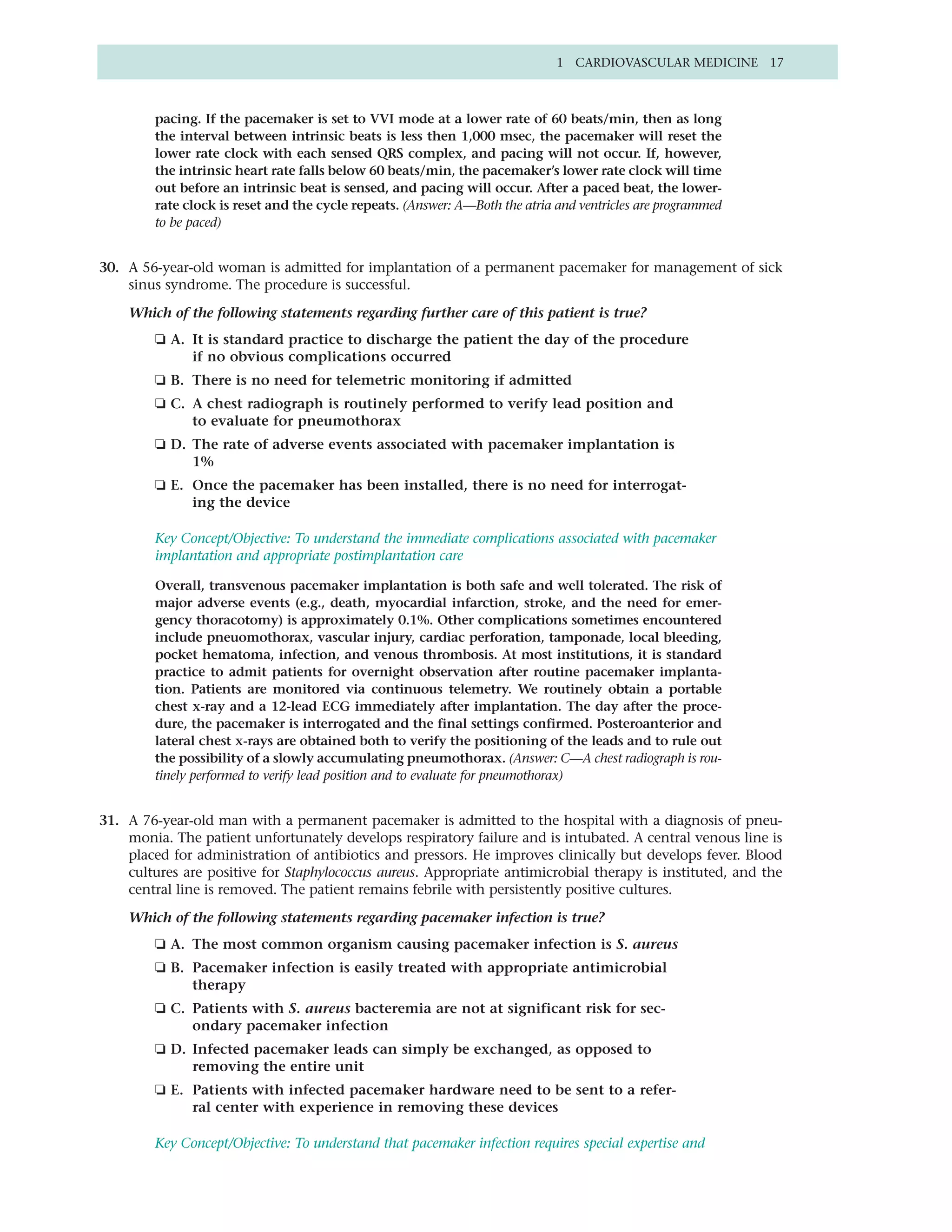 1 CARDIOVASCULAR MEDICINE 17



        pacing. If the pacemaker is set to VVI mode at a lower rate of 60 beats/min, then as long
        the interval between intrinsic beats is less then 1,000 msec, the pacemaker will reset the
        lower rate clock with each sensed QRS complex, and pacing will not occur. If, however,
        the intrinsic heart rate falls below 60 beats/min, the pacemaker’s lower rate clock will time
        out before an intrinsic beat is sensed, and pacing will occur. After a paced beat, the lower-
        rate clock is reset and the cycle repeats. (Answer: A—Both the atria and ventricles are programmed
        to be paced)


30. A 56-year-old woman is admitted for implantation of a permanent pacemaker for management of sick
    sinus syndrome. The procedure is successful.

    Which of the following statements regarding further care of this patient is true?
        ❏ A. It is standard practice to discharge the patient the day of the procedure
             if no obvious complications occurred
        ❏ B. There is no need for telemetric monitoring if admitted
        ❏ C. A chest radiograph is routinely performed to verify lead position and
             to evaluate for pneumothorax
        ❏ D. The rate of adverse events associated with pacemaker implantation is
             1%
        ❏ E. Once the pacemaker has been installed, there is no need for interrogat-
             ing the device

        Key Concept/Objective: To understand the immediate complications associated with pacemaker
        implantation and appropriate postimplantation care

        Overall, transvenous pacemaker implantation is both safe and well tolerated. The risk of
        major adverse events (e.g., death, myocardial infarction, stroke, and the need for emer-
        gency thoracotomy) is approximately 0.1%. Other complications sometimes encountered
        include pneuomothorax, vascular injury, cardiac perforation, tamponade, local bleeding,
        pocket hematoma, infection, and venous thrombosis. At most institutions, it is standard
        practice to admit patients for overnight observation after routine pacemaker implanta-
        tion. Patients are monitored via continuous telemetry. We routinely obtain a portable
        chest x-ray and a 12-lead ECG immediately after implantation. The day after the proce-
        dure, the pacemaker is interrogated and the final settings confirmed. Posteroanterior and
        lateral chest x-rays are obtained both to verify the positioning of the leads and to rule out
        the possibility of a slowly accumulating pneumothorax. (Answer: C—A chest radiograph is rou-
        tinely performed to verify lead position and to evaluate for pneumothorax)


31. A 76-year-old man with a permanent pacemaker is admitted to the hospital with a diagnosis of pneu-
    monia. The patient unfortunately develops respiratory failure and is intubated. A central venous line is
    placed for administration of antibiotics and pressors. He improves clinically but develops fever. Blood
    cultures are positive for Staphylococcus aureus. Appropriate antimicrobial therapy is instituted, and the
    central line is removed. The patient remains febrile with persistently positive cultures.

    Which of the following statements regarding pacemaker infection is true?
        ❏ A. The most common organism causing pacemaker infection is S. aureus
        ❏ B. Pacemaker infection is easily treated with appropriate antimicrobial
             therapy
        ❏ C. Patients with S. aureus bacteremia are not at significant risk for sec-
             ondary pacemaker infection
        ❏ D. Infected pacemaker leads can simply be exchanged, as opposed to
             removing the entire unit
        ❏ E. Patients with infected pacemaker hardware need to be sent to a refer-
             ral center with experience in removing these devices

        Key Concept/Objective: To understand that pacemaker infection requires special expertise and
 