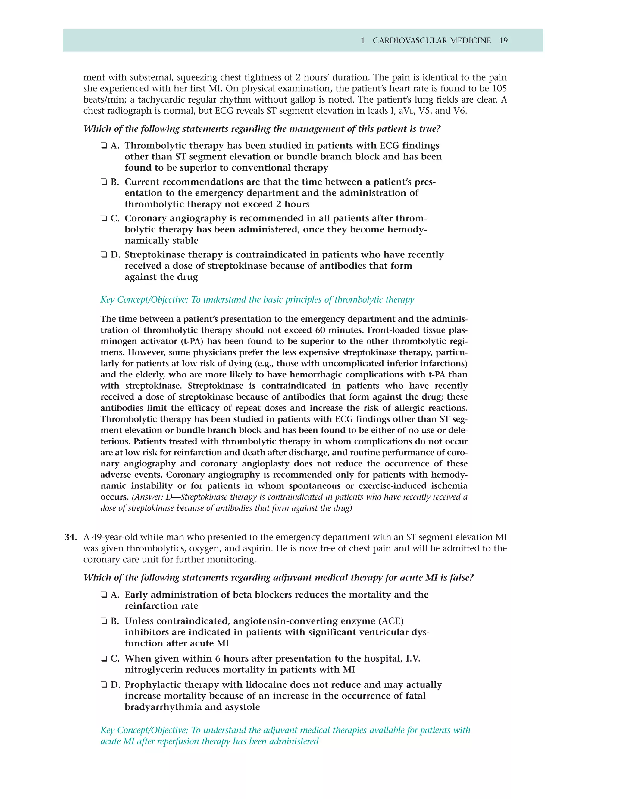 1 CARDIOVASCULAR MEDICINE 19



    ment with substernal, squeezing chest tightness of 2 hours’ duration. The pain is identical to the pain
    she experienced with her first MI. On physical examination, the patient’s heart rate is found to be 105
    beats/min; a tachycardic regular rhythm without gallop is noted. The patient’s lung fields are clear. A
    chest radiograph is normal, but ECG reveals ST segment elevation in leads I, aVL, V5, and V6.

    Which of the following statements regarding the management of this patient is true?
        ❏ A. Thrombolytic therapy has been studied in patients with ECG findings
             other than ST segment elevation or bundle branch block and has been
             found to be superior to conventional therapy
        ❏ B. Current recommendations are that the time between a patient’s pres-
             entation to the emergency department and the administration of
             thrombolytic therapy not exceed 2 hours
        ❏ C. Coronary angiography is recommended in all patients after throm-
             bolytic therapy has been administered, once they become hemody-
             namically stable
        ❏ D. Streptokinase therapy is contraindicated in patients who have recently
             received a dose of streptokinase because of antibodies that form
             against the drug

        Key Concept/Objective: To understand the basic principles of thrombolytic therapy

        The time between a patient’s presentation to the emergency department and the adminis-
        tration of thrombolytic therapy should not exceed 60 minutes. Front-loaded tissue plas-
        minogen activator (t-PA) has been found to be superior to the other thrombolytic regi-
        mens. However, some physicians prefer the less expensive streptokinase therapy, particu-
        larly for patients at low risk of dying (e.g., those with uncomplicated inferior infarctions)
        and the elderly, who are more likely to have hemorrhagic complications with t-PA than
        with streptokinase. Streptokinase is contraindicated in patients who have recently
        received a dose of streptokinase because of antibodies that form against the drug; these
        antibodies limit the efficacy of repeat doses and increase the risk of allergic reactions.
        Thrombolytic therapy has been studied in patients with ECG findings other than ST seg-
        ment elevation or bundle branch block and has been found to be either of no use or dele-
        terious. Patients treated with thrombolytic therapy in whom complications do not occur
        are at low risk for reinfarction and death after discharge, and routine performance of coro-
        nary angiography and coronary angioplasty does not reduce the occurrence of these
        adverse events. Coronary angiography is recommended only for patients with hemody-
        namic instability or for patients in whom spontaneous or exercise-induced ischemia
        occurs. (Answer: D—Streptokinase therapy is contraindicated in patients who have recently received a
        dose of streptokinase because of antibodies that form against the drug)


34. A 49-year-old white man who presented to the emergency department with an ST segment elevation MI
    was given thrombolytics, oxygen, and aspirin. He is now free of chest pain and will be admitted to the
    coronary care unit for further monitoring.

    Which of the following statements regarding adjuvant medical therapy for acute MI is false?
        ❏ A. Early administration of beta blockers reduces the mortality and the
             reinfarction rate
        ❏ B. Unless contraindicated, angiotensin-converting enzyme (ACE)
             inhibitors are indicated in patients with significant ventricular dys-
             function after acute MI
        ❏ C. When given within 6 hours after presentation to the hospital, I.V.
             nitroglycerin reduces mortality in patients with MI
        ❏ D. Prophylactic therapy with lidocaine does not reduce and may actually
             increase mortality because of an increase in the occurrence of fatal
             bradyarrhythmia and asystole

        Key Concept/Objective: To understand the adjuvant medical therapies available for patients with
        acute MI after reperfusion therapy has been administered
 