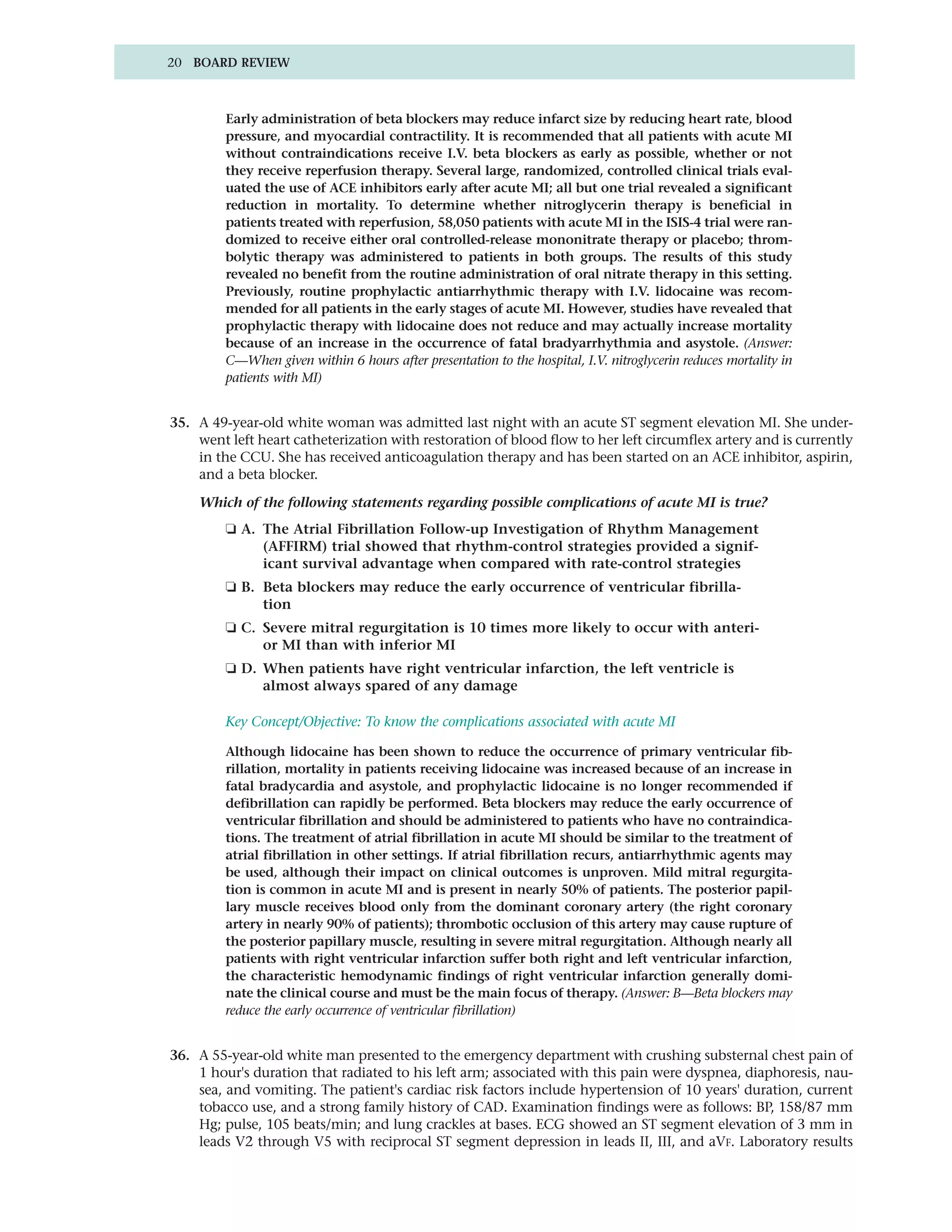 20 BOARD REVIEW



         Early administration of beta blockers may reduce infarct size by reducing heart rate, blood
         pressure, and myocardial contractility. It is recommended that all patients with acute MI
         without contraindications receive I.V. beta blockers as early as possible, whether or not
         they receive reperfusion therapy. Several large, randomized, controlled clinical trials eval-
         uated the use of ACE inhibitors early after acute MI; all but one trial revealed a significant
         reduction in mortality. To determine whether nitroglycerin therapy is beneficial in
         patients treated with reperfusion, 58,050 patients with acute MI in the ISIS-4 trial were ran-
         domized to receive either oral controlled-release mononitrate therapy or placebo; throm-
         bolytic therapy was administered to patients in both groups. The results of this study
         revealed no benefit from the routine administration of oral nitrate therapy in this setting.
         Previously, routine prophylactic antiarrhythmic therapy with I.V. lidocaine was recom-
         mended for all patients in the early stages of acute MI. However, studies have revealed that
         prophylactic therapy with lidocaine does not reduce and may actually increase mortality
         because of an increase in the occurrence of fatal bradyarrhythmia and asystole. (Answer:
         C—When given within 6 hours after presentation to the hospital, I.V. nitroglycerin reduces mortality in
         patients with MI)


35. A 49-year-old white woman was admitted last night with an acute ST segment elevation MI. She under-
    went left heart catheterization with restoration of blood flow to her left circumflex artery and is currently
    in the CCU. She has received anticoagulation therapy and has been started on an ACE inhibitor, aspirin,
    and a beta blocker.

    Which of the following statements regarding possible complications of acute MI is true?
         ❏ A. The Atrial Fibrillation Follow-up Investigation of Rhythm Management
              (AFFIRM) trial showed that rhythm-control strategies provided a signif-
              icant survival advantage when compared with rate-control strategies
         ❏ B. Beta blockers may reduce the early occurrence of ventricular fibrilla-
              tion
         ❏ C. Severe mitral regurgitation is 10 times more likely to occur with anteri-
              or MI than with inferior MI
         ❏ D. When patients have right ventricular infarction, the left ventricle is
              almost always spared of any damage

         Key Concept/Objective: To know the complications associated with acute MI

         Although lidocaine has been shown to reduce the occurrence of primary ventricular fib-
         rillation, mortality in patients receiving lidocaine was increased because of an increase in
         fatal bradycardia and asystole, and prophylactic lidocaine is no longer recommended if
         defibrillation can rapidly be performed. Beta blockers may reduce the early occurrence of
         ventricular fibrillation and should be administered to patients who have no contraindica-
         tions. The treatment of atrial fibrillation in acute MI should be similar to the treatment of
         atrial fibrillation in other settings. If atrial fibrillation recurs, antiarrhythmic agents may
         be used, although their impact on clinical outcomes is unproven. Mild mitral regurgita-
         tion is common in acute MI and is present in nearly 50% of patients. The posterior papil-
         lary muscle receives blood only from the dominant coronary artery (the right coronary
         artery in nearly 90% of patients); thrombotic occlusion of this artery may cause rupture of
         the posterior papillary muscle, resulting in severe mitral regurgitation. Although nearly all
         patients with right ventricular infarction suffer both right and left ventricular infarction,
         the characteristic hemodynamic findings of right ventricular infarction generally domi-
         nate the clinical course and must be the main focus of therapy. (Answer: B—Beta blockers may
         reduce the early occurrence of ventricular fibrillation)


36. A 55-year-old white man presented to the emergency department with crushing substernal chest pain of
    1 hour's duration that radiated to his left arm; associated with this pain were dyspnea, diaphoresis, nau-
    sea, and vomiting. The patient's cardiac risk factors include hypertension of 10 years' duration, current
    tobacco use, and a strong family history of CAD. Examination findings were as follows: BP, 158/87 mm
    Hg; pulse, 105 beats/min; and lung crackles at bases. ECG showed an ST segment elevation of 3 mm in
    leads V2 through V5 with reciprocal ST segment depression in leads II, III, and aVF. Laboratory results
 