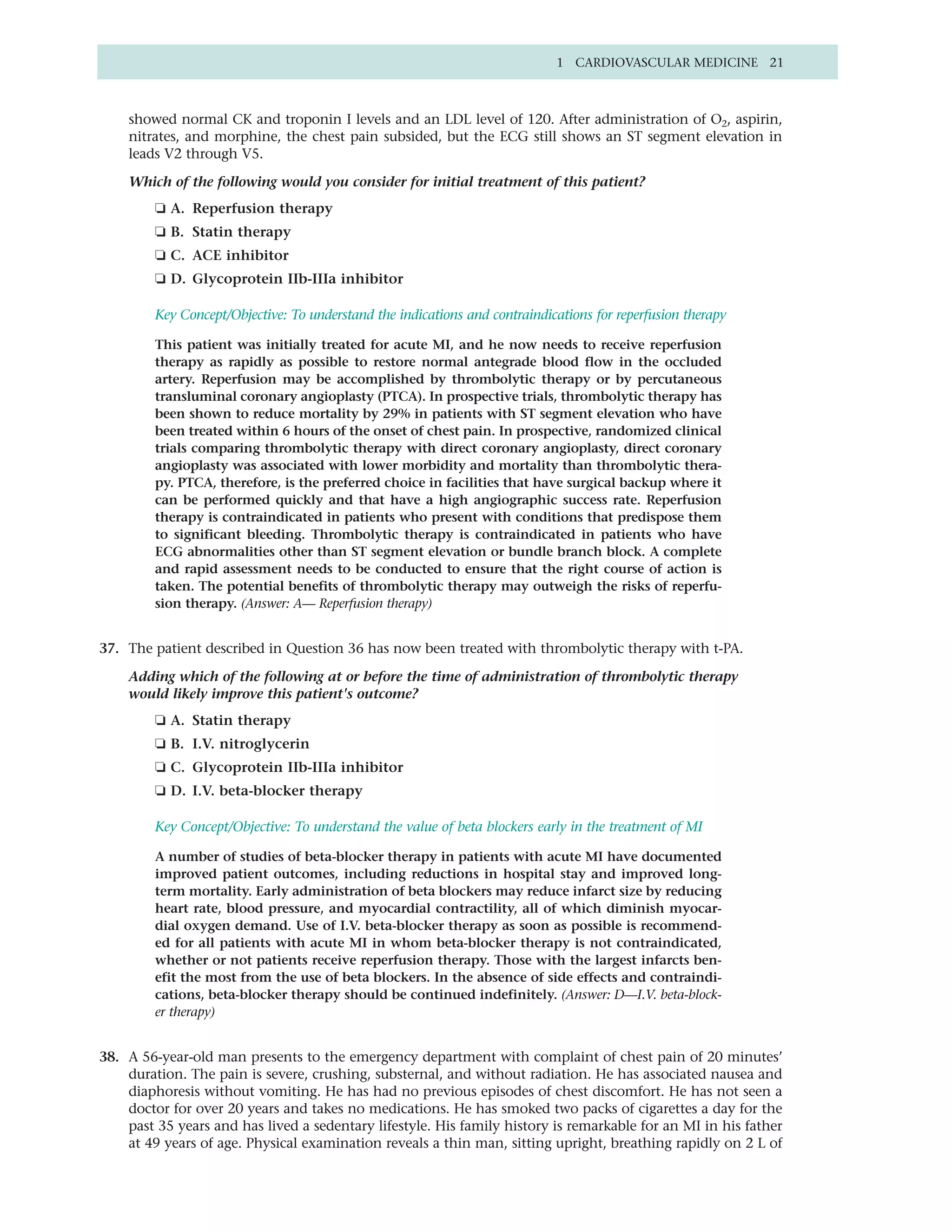 1 CARDIOVASCULAR MEDICINE 21



    showed normal CK and troponin I levels and an LDL level of 120. After administration of O2, aspirin,
    nitrates, and morphine, the chest pain subsided, but the ECG still shows an ST segment elevation in
    leads V2 through V5.

    Which of the following would you consider for initial treatment of this patient?
         ❏ A. Reperfusion therapy
         ❏ B. Statin therapy
         ❏ C. ACE inhibitor
         ❏ D. Glycoprotein IIb-IIIa inhibitor

         Key Concept/Objective: To understand the indications and contraindications for reperfusion therapy

         This patient was initially treated for acute MI, and he now needs to receive reperfusion
         therapy as rapidly as possible to restore normal antegrade blood flow in the occluded
         artery. Reperfusion may be accomplished by thrombolytic therapy or by percutaneous
         transluminal coronary angioplasty (PTCA). In prospective trials, thrombolytic therapy has
         been shown to reduce mortality by 29% in patients with ST segment elevation who have
         been treated within 6 hours of the onset of chest pain. In prospective, randomized clinical
         trials comparing thrombolytic therapy with direct coronary angioplasty, direct coronary
         angioplasty was associated with lower morbidity and mortality than thrombolytic thera-
         py. PTCA, therefore, is the preferred choice in facilities that have surgical backup where it
         can be performed quickly and that have a high angiographic success rate. Reperfusion
         therapy is contraindicated in patients who present with conditions that predispose them
         to significant bleeding. Thrombolytic therapy is contraindicated in patients who have
         ECG abnormalities other than ST segment elevation or bundle branch block. A complete
         and rapid assessment needs to be conducted to ensure that the right course of action is
         taken. The potential benefits of thrombolytic therapy may outweigh the risks of reperfu-
         sion therapy. (Answer: A— Reperfusion therapy)


37. The patient described in Question 36 has now been treated with thrombolytic therapy with t-PA.

    Adding which of the following at or before the time of administration of thrombolytic therapy
    would likely improve this patient's outcome?
         ❏ A. Statin therapy
         ❏ B. I.V. nitroglycerin
         ❏ C. Glycoprotein IIb-IIIa inhibitor
         ❏ D. I.V. beta-blocker therapy

         Key Concept/Objective: To understand the value of beta blockers early in the treatment of MI

         A number of studies of beta-blocker therapy in patients with acute MI have documented
         improved patient outcomes, including reductions in hospital stay and improved long-
         term mortality. Early administration of beta blockers may reduce infarct size by reducing
         heart rate, blood pressure, and myocardial contractility, all of which diminish myocar-
         dial oxygen demand. Use of I.V. beta-blocker therapy as soon as possible is recommend-
         ed for all patients with acute MI in whom beta-blocker therapy is not contraindicated,
         whether or not patients receive reperfusion therapy. Those with the largest infarcts ben-
         efit the most from the use of beta blockers. In the absence of side effects and contraindi-
         cations, beta-blocker therapy should be continued indefinitely. (Answer: D—I.V. beta-block-
         er therapy)


38. A 56-year-old man presents to the emergency department with complaint of chest pain of 20 minutes’
    duration. The pain is severe, crushing, substernal, and without radiation. He has associated nausea and
    diaphoresis without vomiting. He has had no previous episodes of chest discomfort. He has not seen a
    doctor for over 20 years and takes no medications. He has smoked two packs of cigarettes a day for the
    past 35 years and has lived a sedentary lifestyle. His family history is remarkable for an MI in his father
    at 49 years of age. Physical examination reveals a thin man, sitting upright, breathing rapidly on 2 L of
 