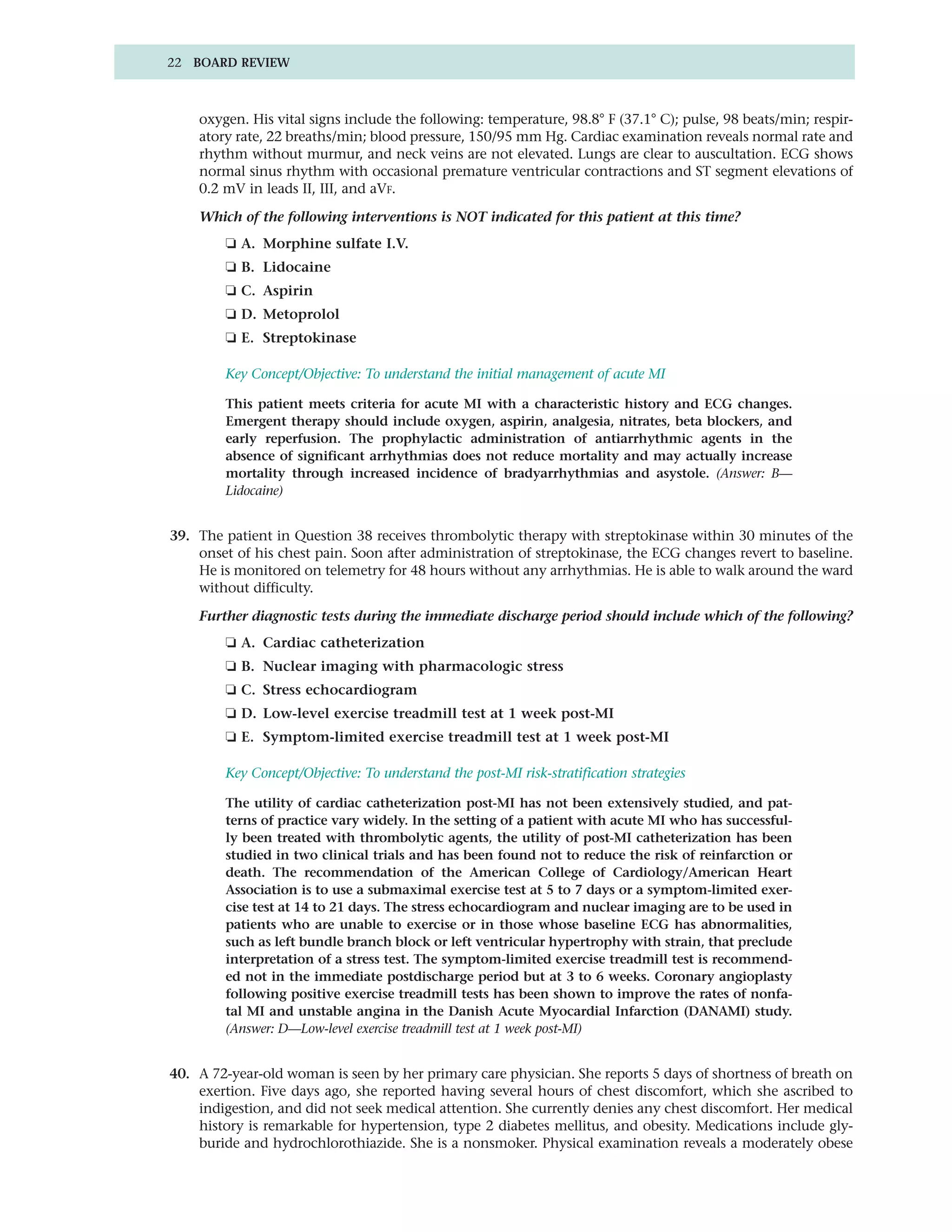 22 BOARD REVIEW



    oxygen. His vital signs include the following: temperature, 98.8° F (37.1° C); pulse, 98 beats/min; respir-
    atory rate, 22 breaths/min; blood pressure, 150/95 mm Hg. Cardiac examination reveals normal rate and
    rhythm without murmur, and neck veins are not elevated. Lungs are clear to auscultation. ECG shows
    normal sinus rhythm with occasional premature ventricular contractions and ST segment elevations of
    0.2 mV in leads II, III, and aVF.

    Which of the following interventions is NOT indicated for this patient at this time?
        ❏ A. Morphine sulfate I.V.
        ❏ B. Lidocaine
        ❏ C. Aspirin
        ❏ D. Metoprolol
        ❏ E. Streptokinase

        Key Concept/Objective: To understand the initial management of acute MI

        This patient meets criteria for acute MI with a characteristic history and ECG changes.
        Emergent therapy should include oxygen, aspirin, analgesia, nitrates, beta blockers, and
        early reperfusion. The prophylactic administration of antiarrhythmic agents in the
        absence of significant arrhythmias does not reduce mortality and may actually increase
        mortality through increased incidence of bradyarrhythmias and asystole. (Answer: B—
        Lidocaine)


39. The patient in Question 38 receives thrombolytic therapy with streptokinase within 30 minutes of the
    onset of his chest pain. Soon after administration of streptokinase, the ECG changes revert to baseline.
    He is monitored on telemetry for 48 hours without any arrhythmias. He is able to walk around the ward
    without difficulty.

    Further diagnostic tests during the immediate discharge period should include which of the following?
        ❏ A. Cardiac catheterization
        ❏ B. Nuclear imaging with pharmacologic stress
        ❏ C. Stress echocardiogram
        ❏ D. Low-level exercise treadmill test at 1 week post-MI
        ❏ E. Symptom-limited exercise treadmill test at 1 week post-MI

        Key Concept/Objective: To understand the post-MI risk-stratification strategies

        The utility of cardiac catheterization post-MI has not been extensively studied, and pat-
        terns of practice vary widely. In the setting of a patient with acute MI who has successful-
        ly been treated with thrombolytic agents, the utility of post-MI catheterization has been
        studied in two clinical trials and has been found not to reduce the risk of reinfarction or
        death. The recommendation of the American College of Cardiology/American Heart
        Association is to use a submaximal exercise test at 5 to 7 days or a symptom-limited exer-
        cise test at 14 to 21 days. The stress echocardiogram and nuclear imaging are to be used in
        patients who are unable to exercise or in those whose baseline ECG has abnormalities,
        such as left bundle branch block or left ventricular hypertrophy with strain, that preclude
        interpretation of a stress test. The symptom-limited exercise treadmill test is recommend-
        ed not in the immediate postdischarge period but at 3 to 6 weeks. Coronary angioplasty
        following positive exercise treadmill tests has been shown to improve the rates of nonfa-
        tal MI and unstable angina in the Danish Acute Myocardial Infarction (DANAMI) study.
        (Answer: D—Low-level exercise treadmill test at 1 week post-MI)


40. A 72-year-old woman is seen by her primary care physician. She reports 5 days of shortness of breath on
    exertion. Five days ago, she reported having several hours of chest discomfort, which she ascribed to
    indigestion, and did not seek medical attention. She currently denies any chest discomfort. Her medical
    history is remarkable for hypertension, type 2 diabetes mellitus, and obesity. Medications include gly-
    buride and hydrochlorothiazide. She is a nonsmoker. Physical examination reveals a moderately obese
 