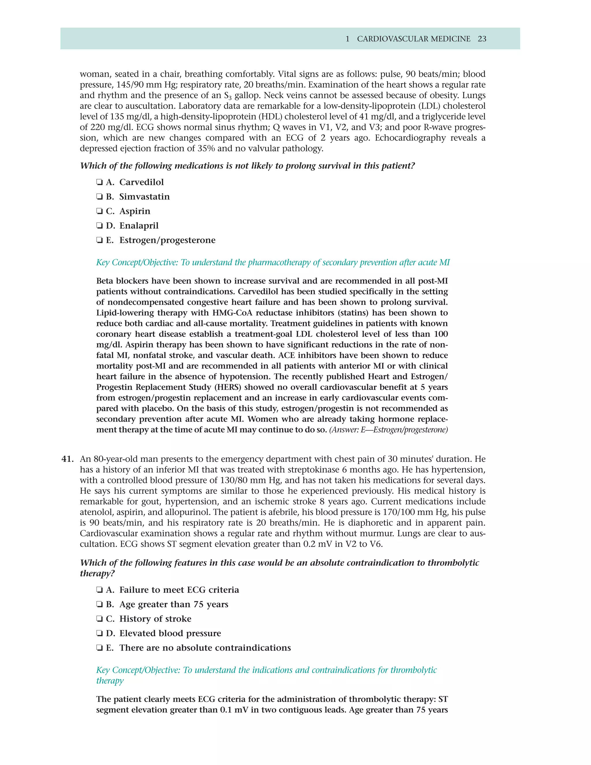 1 CARDIOVASCULAR MEDICINE 23



    woman, seated in a chair, breathing comfortably. Vital signs are as follows: pulse, 90 beats/min; blood
    pressure, 145/90 mm Hg; respiratory rate, 20 breaths/min. Examination of the heart shows a regular rate
    and rhythm and the presence of an S3 gallop. Neck veins cannot be assessed because of obesity. Lungs
    are clear to auscultation. Laboratory data are remarkable for a low-density-lipoprotein (LDL) cholesterol
    level of 135 mg/dl, a high-density-lipoprotein (HDL) cholesterol level of 41 mg/dl, and a triglyceride level
    of 220 mg/dl. ECG shows normal sinus rhythm; Q waves in V1, V2, and V3; and poor R-wave progres-
    sion, which are new changes compared with an ECG of 2 years ago. Echocardiography reveals a
    depressed ejection fraction of 35% and no valvular pathology.

    Which of the following medications is not likely to prolong survival in this patient?
         ❏ A. Carvedilol
         ❏ B. Simvastatin
         ❏ C. Aspirin
         ❏ D. Enalapril
         ❏ E. Estrogen/progesterone

         Key Concept/Objective: To understand the pharmacotherapy of secondary prevention after acute MI

         Beta blockers have been shown to increase survival and are recommended in all post-MI
         patients without contraindications. Carvedilol has been studied specifically in the setting
         of nondecompensated congestive heart failure and has been shown to prolong survival.
         Lipid-lowering therapy with HMG-CoA reductase inhibitors (statins) has been shown to
         reduce both cardiac and all-cause mortality. Treatment guidelines in patients with known
         coronary heart disease establish a treatment-goal LDL cholesterol level of less than 100
         mg/dl. Aspirin therapy has been shown to have significant reductions in the rate of non-
         fatal MI, nonfatal stroke, and vascular death. ACE inhibitors have been shown to reduce
         mortality post-MI and are recommended in all patients with anterior MI or with clinical
         heart failure in the absence of hypotension. The recently published Heart and Estrogen/
         Progestin Replacement Study (HERS) showed no overall cardiovascular benefit at 5 years
         from estrogen/progestin replacement and an increase in early cardiovascular events com-
         pared with placebo. On the basis of this study, estrogen/progestin is not recommended as
         secondary prevention after acute MI. Women who are already taking hormone replace-
         ment therapy at the time of acute MI may continue to do so. (Answer: E—Estrogen/progesterone)


41. An 80-year-old man presents to the emergency department with chest pain of 30 minutes' duration. He
    has a history of an inferior MI that was treated with streptokinase 6 months ago. He has hypertension,
    with a controlled blood pressure of 130/80 mm Hg, and has not taken his medications for several days.
    He says his current symptoms are similar to those he experienced previously. His medical history is
    remarkable for gout, hypertension, and an ischemic stroke 8 years ago. Current medications include
    atenolol, aspirin, and allopurinol. The patient is afebrile, his blood pressure is 170/100 mm Hg, his pulse
    is 90 beats/min, and his respiratory rate is 20 breaths/min. He is diaphoretic and in apparent pain.
    Cardiovascular examination shows a regular rate and rhythm without murmur. Lungs are clear to aus-
    cultation. ECG shows ST segment elevation greater than 0.2 mV in V2 to V6.

    Which of the following features in this case would be an absolute contraindication to thrombolytic
    therapy?
         ❏ A. Failure to meet ECG criteria
         ❏ B. Age greater than 75 years
         ❏ C. History of stroke
         ❏ D. Elevated blood pressure
         ❏ E. There are no absolute contraindications

         Key Concept/Objective: To understand the indications and contraindications for thrombolytic
         therapy

         The patient clearly meets ECG criteria for the administration of thrombolytic therapy: ST
         segment elevation greater than 0.1 mV in two contiguous leads. Age greater than 75 years
 