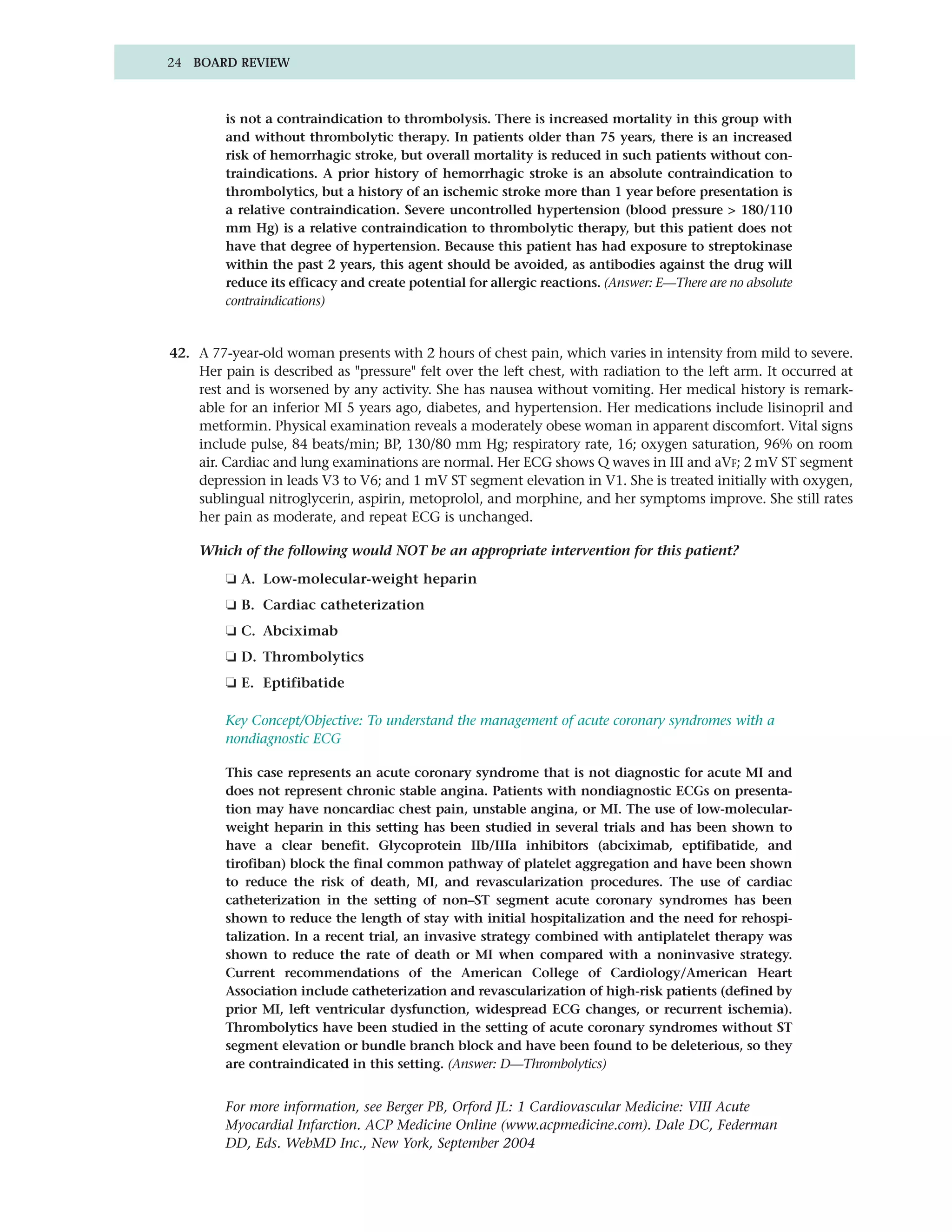 24 BOARD REVIEW



         is not a contraindication to thrombolysis. There is increased mortality in this group with
         and without thrombolytic therapy. In patients older than 75 years, there is an increased
         risk of hemorrhagic stroke, but overall mortality is reduced in such patients without con-
         traindications. A prior history of hemorrhagic stroke is an absolute contraindication to
         thrombolytics, but a history of an ischemic stroke more than 1 year before presentation is
         a relative contraindication. Severe uncontrolled hypertension (blood pressure > 180/110
         mm Hg) is a relative contraindication to thrombolytic therapy, but this patient does not
         have that degree of hypertension. Because this patient has had exposure to streptokinase
         within the past 2 years, this agent should be avoided, as antibodies against the drug will
         reduce its efficacy and create potential for allergic reactions. (Answer: E—There are no absolute
         contraindications)


42. A 77-year-old woman presents with 2 hours of chest pain, which varies in intensity from mild to severe.
    Her pain is described as "pressure" felt over the left chest, with radiation to the left arm. It occurred at
    rest and is worsened by any activity. She has nausea without vomiting. Her medical history is remark-
    able for an inferior MI 5 years ago, diabetes, and hypertension. Her medications include lisinopril and
    metformin. Physical examination reveals a moderately obese woman in apparent discomfort. Vital signs
    include pulse, 84 beats/min; BP, 130/80 mm Hg; respiratory rate, 16; oxygen saturation, 96% on room
    air. Cardiac and lung examinations are normal. Her ECG shows Q waves in III and aVF; 2 mV ST segment
    depression in leads V3 to V6; and 1 mV ST segment elevation in V1. She is treated initially with oxygen,
    sublingual nitroglycerin, aspirin, metoprolol, and morphine, and her symptoms improve. She still rates
    her pain as moderate, and repeat ECG is unchanged.

    Which of the following would NOT be an appropriate intervention for this patient?

         ❏ A. Low-molecular-weight heparin
         ❏ B. Cardiac catheterization
         ❏ C. Abciximab
         ❏ D. Thrombolytics
         ❏ E. Eptifibatide

         Key Concept/Objective: To understand the management of acute coronary syndromes with a
         nondiagnostic ECG

         This case represents an acute coronary syndrome that is not diagnostic for acute MI and
         does not represent chronic stable angina. Patients with nondiagnostic ECGs on presenta-
         tion may have noncardiac chest pain, unstable angina, or MI. The use of low-molecular-
         weight heparin in this setting has been studied in several trials and has been shown to
         have a clear benefit. Glycoprotein IIb/IIIa inhibitors (abciximab, eptifibatide, and
         tirofiban) block the final common pathway of platelet aggregation and have been shown
         to reduce the risk of death, MI, and revascularization procedures. The use of cardiac
         catheterization in the setting of non–ST segment acute coronary syndromes has been
         shown to reduce the length of stay with initial hospitalization and the need for rehospi-
         talization. In a recent trial, an invasive strategy combined with antiplatelet therapy was
         shown to reduce the rate of death or MI when compared with a noninvasive strategy.
         Current recommendations of the American College of Cardiology/American Heart
         Association include catheterization and revascularization of high-risk patients (defined by
         prior MI, left ventricular dysfunction, widespread ECG changes, or recurrent ischemia).
         Thrombolytics have been studied in the setting of acute coronary syndromes without ST
         segment elevation or bundle branch block and have been found to be deleterious, so they
         are contraindicated in this setting. (Answer: D—Thrombolytics)


         For more information, see Berger PB, Orford JL: 1 Cardiovascular Medicine: VIII Acute
         Myocardial Infarction. ACP Medicine Online (www.acpmedicine.com). Dale DC, Federman
         DD, Eds. WebMD Inc., New York, September 2004
 