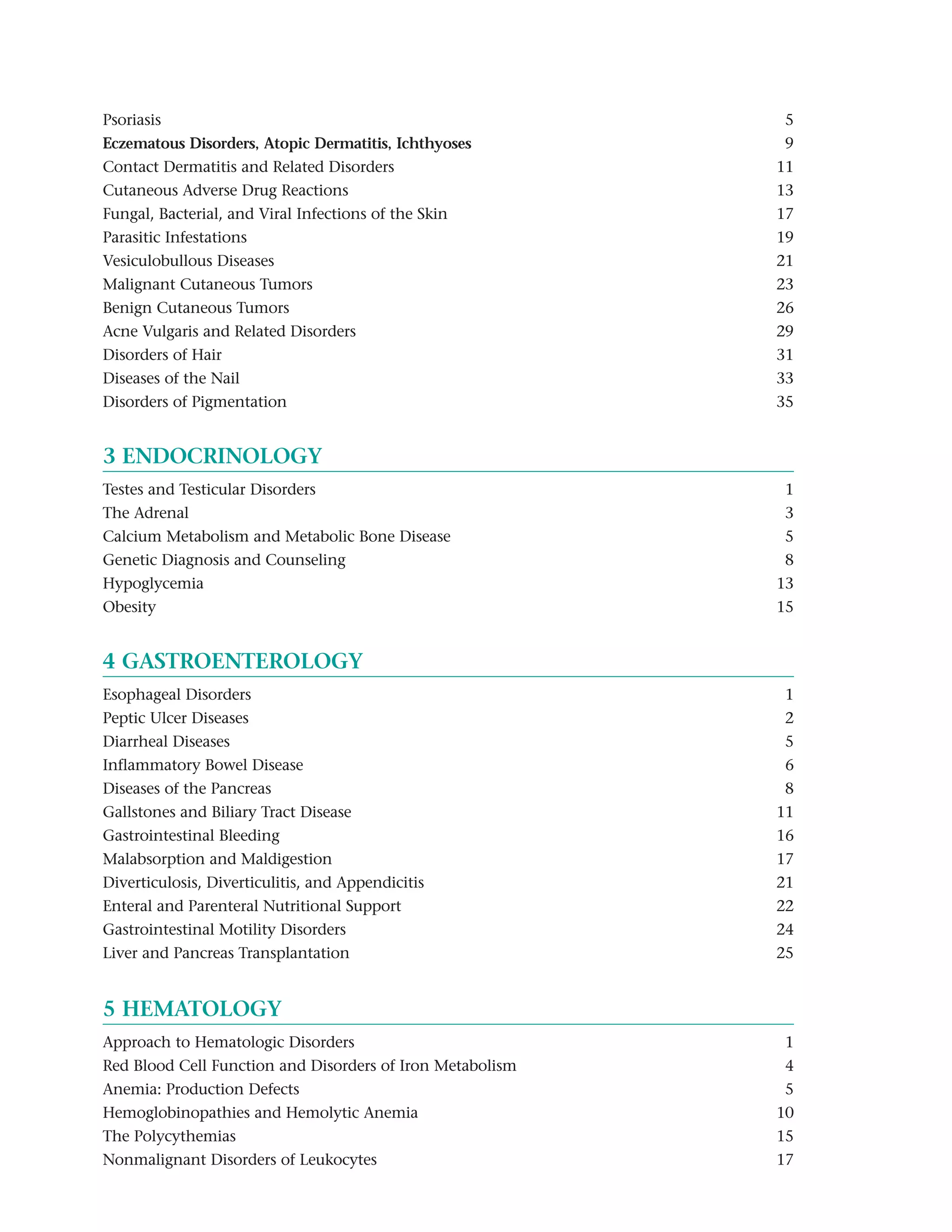 Psoriasis                                                  5
Eczematous Disorders, Atopic Dermatitis, Ichthyoses and    9
Contact Dermatitis and Related Disorders                   11
Cutaneous Adverse Drug Reactions                           13
Fungal, Bacterial, and Viral Infections of the Skin        17
Parasitic Infestations                                     19
Vesiculobullous Diseases                                   21
Malignant Cutaneous Tumors                                 23
Benign Cutaneous Tumors                                    26
Acne Vulgaris and Related Disorders                        29
Disorders of Hair                                          31
Diseases of the Nail                                       33
Disorders of Pigmentation                                  35


3 ENDOCRINOLOGY
Testes and Testicular Disorders                            1
The Adrenal                                                3
Calcium Metabolism and Metabolic Bone Disease              5
Genetic Diagnosis and Counseling                           8
Hypoglycemia                                               13
Obesity                                                    15


4 GASTROENTEROLOGY
Esophageal Disorders                                       1
Peptic Ulcer Diseases                                      2
Diarrheal Diseases                                         5
Inflammatory Bowel Disease                                 6
Diseases of the Pancreas                                   8
Gallstones and Biliary Tract Disease                       11
Gastrointestinal Bleeding                                  16
Malabsorption and Maldigestion                             17
Diverticulosis, Diverticulitis, and Appendicitis           21
Enteral and Parenteral Nutritional Support                 22
Gastrointestinal Motility Disorders                        24
Liver and Pancreas Transplantation                         25


5 HEMATOLOGY
Approach to Hematologic Disorders                          1
Red Blood Cell Function and Disorders of Iron Metabolism   4
Anemia: Production Defects                                 5
Hemoglobinopathies and Hemolytic Anemia                    10
The Polycythemias                                          15
Nonmalignant Disorders of Leukocytes                       17
 