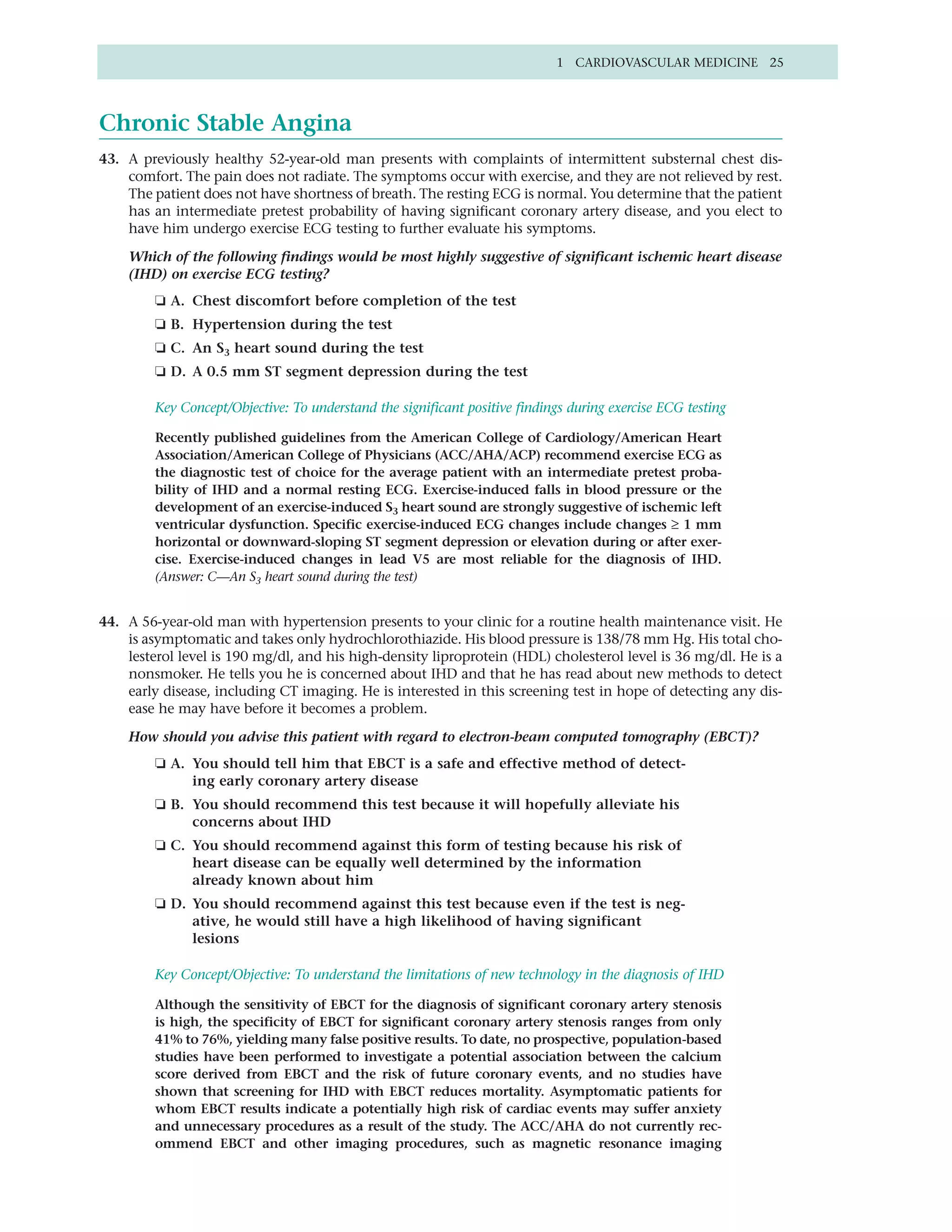 1 CARDIOVASCULAR MEDICINE 25




Chronic Stable Angina
43. A previously healthy 52-year-old man presents with complaints of intermittent substernal chest dis-
    comfort. The pain does not radiate. The symptoms occur with exercise, and they are not relieved by rest.
    The patient does not have shortness of breath. The resting ECG is normal. You determine that the patient
    has an intermediate pretest probability of having significant coronary artery disease, and you elect to
    have him undergo exercise ECG testing to further evaluate his symptoms.

    Which of the following findings would be most highly suggestive of significant ischemic heart disease
    (IHD) on exercise ECG testing?
         ❏ A. Chest discomfort before completion of the test
         ❏ B. Hypertension during the test
         ❏ C. An S3 heart sound during the test
         ❏ D. A 0.5 mm ST segment depression during the test

         Key Concept/Objective: To understand the significant positive findings during exercise ECG testing

         Recently published guidelines from the American College of Cardiology/American Heart
         Association/American College of Physicians (ACC/AHA/ACP) recommend exercise ECG as
         the diagnostic test of choice for the average patient with an intermediate pretest proba-
         bility of IHD and a normal resting ECG. Exercise-induced falls in blood pressure or the
         development of an exercise-induced S3 heart sound are strongly suggestive of ischemic left
         ventricular dysfunction. Specific exercise-induced ECG changes include changes ≥ 1 mm
         horizontal or downward-sloping ST segment depression or elevation during or after exer-
         cise. Exercise-induced changes in lead V5 are most reliable for the diagnosis of IHD.
         (Answer: C—An S3 heart sound during the test)


44. A 56-year-old man with hypertension presents to your clinic for a routine health maintenance visit. He
    is asymptomatic and takes only hydrochlorothiazide. His blood pressure is 138/78 mm Hg. His total cho-
    lesterol level is 190 mg/dl, and his high-density liproprotein (HDL) cholesterol level is 36 mg/dl. He is a
    nonsmoker. He tells you he is concerned about IHD and that he has read about new methods to detect
    early disease, including CT imaging. He is interested in this screening test in hope of detecting any dis-
    ease he may have before it becomes a problem.

    How should you advise this patient with regard to electron-beam computed tomography (EBCT)?
         ❏ A. You should tell him that EBCT is a safe and effective method of detect-
              ing early coronary artery disease
         ❏ B. You should recommend this test because it will hopefully alleviate his
              concerns about IHD
         ❏ C. You should recommend against this form of testing because his risk of
              heart disease can be equally well determined by the information
              already known about him
         ❏ D. You should recommend against this test because even if the test is neg-
              ative, he would still have a high likelihood of having significant
              lesions

         Key Concept/Objective: To understand the limitations of new technology in the diagnosis of IHD

         Although the sensitivity of EBCT for the diagnosis of significant coronary artery stenosis
         is high, the specificity of EBCT for significant coronary artery stenosis ranges from only
         41% to 76%, yielding many false positive results. To date, no prospective, population-based
         studies have been performed to investigate a potential association between the calcium
         score derived from EBCT and the risk of future coronary events, and no studies have
         shown that screening for IHD with EBCT reduces mortality. Asymptomatic patients for
         whom EBCT results indicate a potentially high risk of cardiac events may suffer anxiety
         and unnecessary procedures as a result of the study. The ACC/AHA do not currently rec-
         ommend EBCT and other imaging procedures, such as magnetic resonance imaging
 