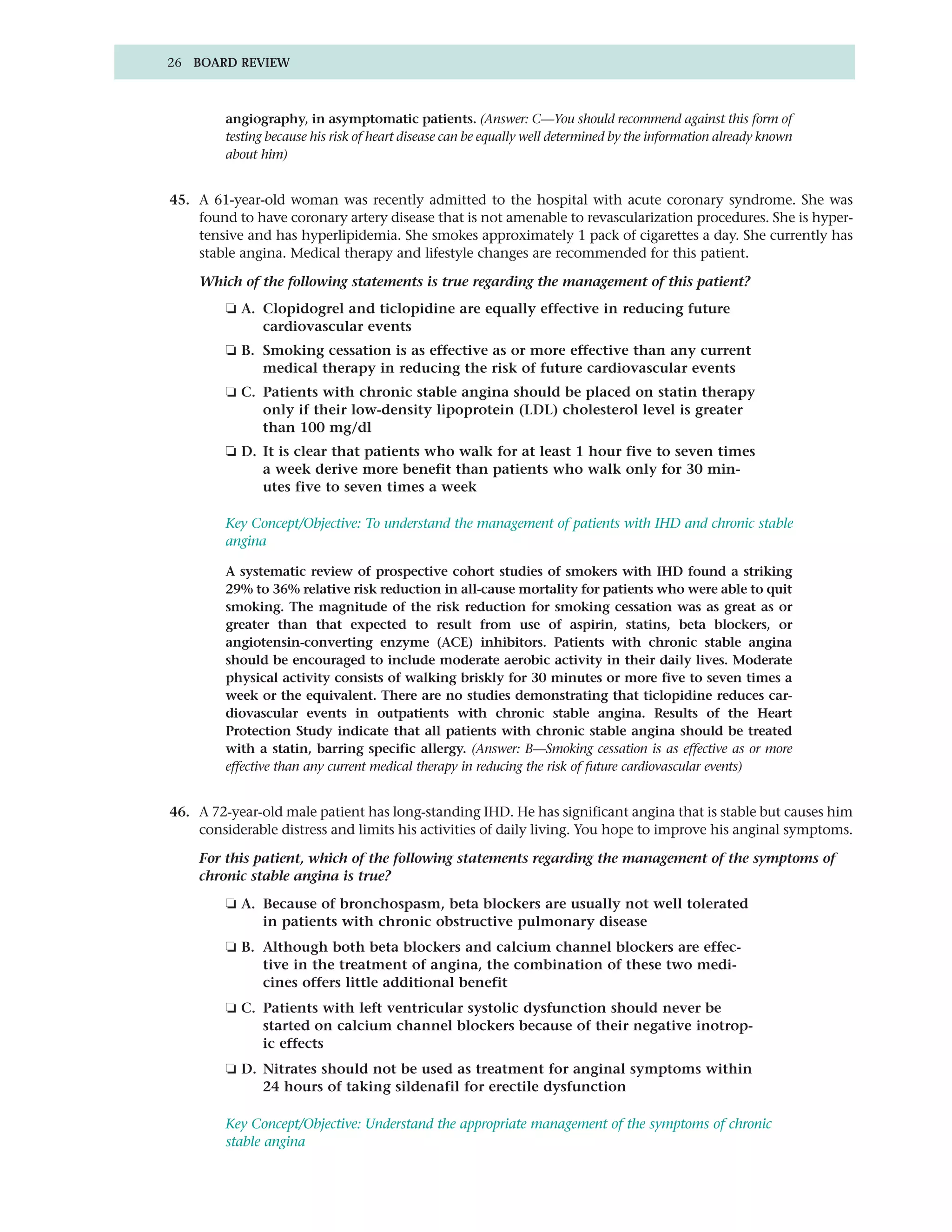 26 BOARD REVIEW



         angiography, in asymptomatic patients. (Answer: C—You should recommend against this form of
         testing because his risk of heart disease can be equally well determined by the information already known
         about him)


45. A 61-year-old woman was recently admitted to the hospital with acute coronary syndrome. She was
    found to have coronary artery disease that is not amenable to revascularization procedures. She is hyper-
    tensive and has hyperlipidemia. She smokes approximately 1 pack of cigarettes a day. She currently has
    stable angina. Medical therapy and lifestyle changes are recommended for this patient.

    Which of the following statements is true regarding the management of this patient?
         ❏ A. Clopidogrel and ticlopidine are equally effective in reducing future
              cardiovascular events
         ❏ B. Smoking cessation is as effective as or more effective than any current
              medical therapy in reducing the risk of future cardiovascular events
         ❏ C. Patients with chronic stable angina should be placed on statin therapy
              only if their low-density lipoprotein (LDL) cholesterol level is greater
              than 100 mg/dl
         ❏ D. It is clear that patients who walk for at least 1 hour five to seven times
              a week derive more benefit than patients who walk only for 30 min-
              utes five to seven times a week

         Key Concept/Objective: To understand the management of patients with IHD and chronic stable
         angina

         A systematic review of prospective cohort studies of smokers with IHD found a striking
         29% to 36% relative risk reduction in all-cause mortality for patients who were able to quit
         smoking. The magnitude of the risk reduction for smoking cessation was as great as or
         greater than that expected to result from use of aspirin, statins, beta blockers, or
         angiotensin-converting enzyme (ACE) inhibitors. Patients with chronic stable angina
         should be encouraged to include moderate aerobic activity in their daily lives. Moderate
         physical activity consists of walking briskly for 30 minutes or more five to seven times a
         week or the equivalent. There are no studies demonstrating that ticlopidine reduces car-
         diovascular events in outpatients with chronic stable angina. Results of the Heart
         Protection Study indicate that all patients with chronic stable angina should be treated
         with a statin, barring specific allergy. (Answer: B—Smoking cessation is as effective as or more
         effective than any current medical therapy in reducing the risk of future cardiovascular events)


46. A 72-year-old male patient has long-standing IHD. He has significant angina that is stable but causes him
    considerable distress and limits his activities of daily living. You hope to improve his anginal symptoms.

    For this patient, which of the following statements regarding the management of the symptoms of
    chronic stable angina is true?
         ❏ A. Because of bronchospasm, beta blockers are usually not well tolerated
              in patients with chronic obstructive pulmonary disease
         ❏ B. Although both beta blockers and calcium channel blockers are effec-
              tive in the treatment of angina, the combination of these two medi-
              cines offers little additional benefit
         ❏ C. Patients with left ventricular systolic dysfunction should never be
              started on calcium channel blockers because of their negative inotrop-
              ic effects
         ❏ D. Nitrates should not be used as treatment for anginal symptoms within
              24 hours of taking sildenafil for erectile dysfunction

         Key Concept/Objective: Understand the appropriate management of the symptoms of chronic
         stable angina
 