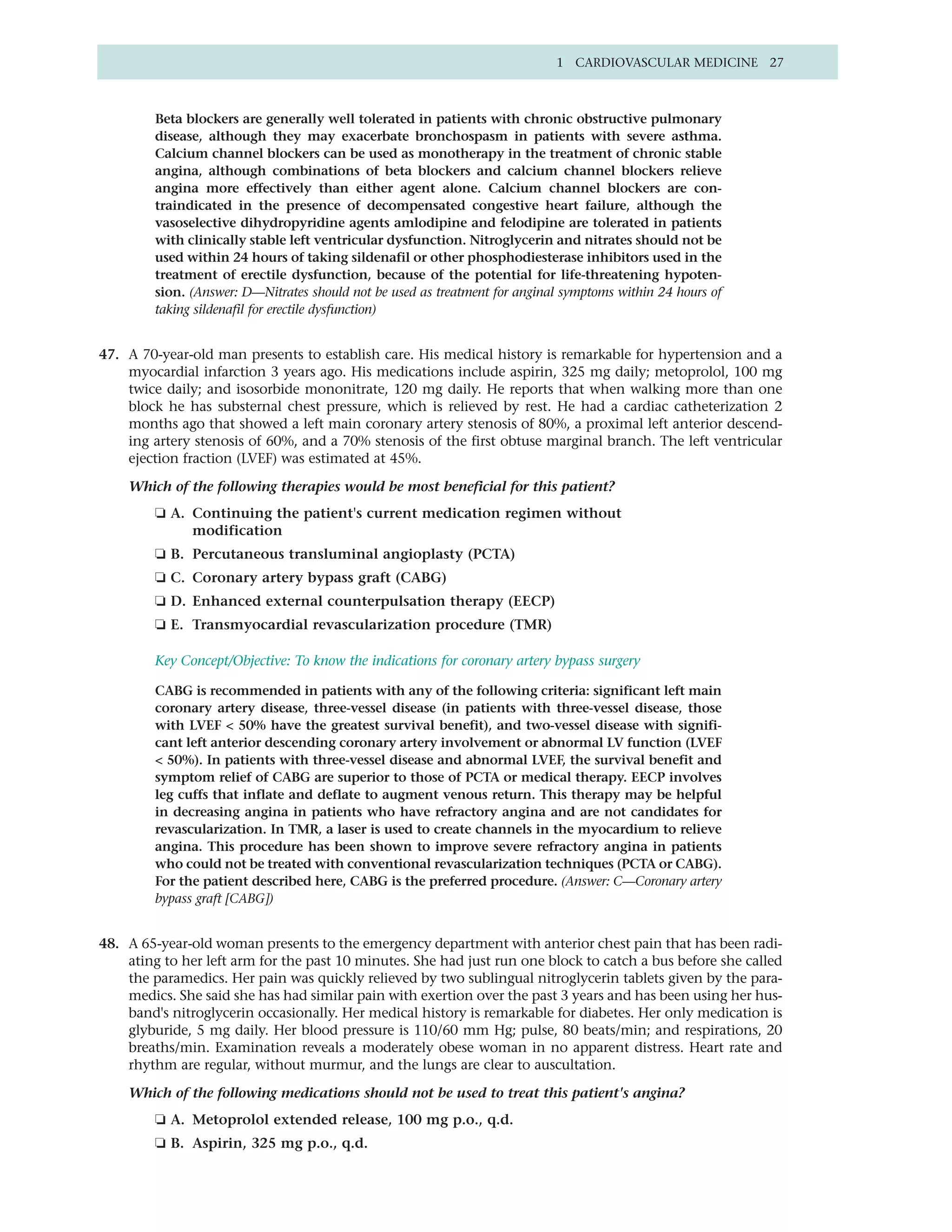 1 CARDIOVASCULAR MEDICINE 27



         Beta blockers are generally well tolerated in patients with chronic obstructive pulmonary
         disease, although they may exacerbate bronchospasm in patients with severe asthma.
         Calcium channel blockers can be used as monotherapy in the treatment of chronic stable
         angina, although combinations of beta blockers and calcium channel blockers relieve
         angina more effectively than either agent alone. Calcium channel blockers are con-
         traindicated in the presence of decompensated congestive heart failure, although the
         vasoselective dihydropyridine agents amlodipine and felodipine are tolerated in patients
         with clinically stable left ventricular dysfunction. Nitroglycerin and nitrates should not be
         used within 24 hours of taking sildenafil or other phosphodiesterase inhibitors used in the
         treatment of erectile dysfunction, because of the potential for life-threatening hypoten-
         sion. (Answer: D—Nitrates should not be used as treatment for anginal symptoms within 24 hours of
         taking sildenafil for erectile dysfunction)


47. A 70-year-old man presents to establish care. His medical history is remarkable for hypertension and a
    myocardial infarction 3 years ago. His medications include aspirin, 325 mg daily; metoprolol, 100 mg
    twice daily; and isosorbide mononitrate, 120 mg daily. He reports that when walking more than one
    block he has substernal chest pressure, which is relieved by rest. He had a cardiac catheterization 2
    months ago that showed a left main coronary artery stenosis of 80%, a proximal left anterior descend-
    ing artery stenosis of 60%, and a 70% stenosis of the first obtuse marginal branch. The left ventricular
    ejection fraction (LVEF) was estimated at 45%.

    Which of the following therapies would be most beneficial for this patient?
         ❏ A. Continuing the patient's current medication regimen without
              modification
         ❏ B. Percutaneous transluminal angioplasty (PCTA)
         ❏ C. Coronary artery bypass graft (CABG)
         ❏ D. Enhanced external counterpulsation therapy (EECP)
         ❏ E. Transmyocardial revascularization procedure (TMR)

         Key Concept/Objective: To know the indications for coronary artery bypass surgery

         CABG is recommended in patients with any of the following criteria: significant left main
         coronary artery disease, three-vessel disease (in patients with three-vessel disease, those
         with LVEF < 50% have the greatest survival benefit), and two-vessel disease with signifi-
         cant left anterior descending coronary artery involvement or abnormal LV function (LVEF
         < 50%). In patients with three-vessel disease and abnormal LVEF, the survival benefit and
         symptom relief of CABG are superior to those of PCTA or medical therapy. EECP involves
         leg cuffs that inflate and deflate to augment venous return. This therapy may be helpful
         in decreasing angina in patients who have refractory angina and are not candidates for
         revascularization. In TMR, a laser is used to create channels in the myocardium to relieve
         angina. This procedure has been shown to improve severe refractory angina in patients
         who could not be treated with conventional revascularization techniques (PCTA or CABG).
         For the patient described here, CABG is the preferred procedure. (Answer: C—Coronary artery
         bypass graft [CABG])


48. A 65-year-old woman presents to the emergency department with anterior chest pain that has been radi-
    ating to her left arm for the past 10 minutes. She had just run one block to catch a bus before she called
    the paramedics. Her pain was quickly relieved by two sublingual nitroglycerin tablets given by the para-
    medics. She said she has had similar pain with exertion over the past 3 years and has been using her hus-
    band's nitroglycerin occasionally. Her medical history is remarkable for diabetes. Her only medication is
    glyburide, 5 mg daily. Her blood pressure is 110/60 mm Hg; pulse, 80 beats/min; and respirations, 20
    breaths/min. Examination reveals a moderately obese woman in no apparent distress. Heart rate and
    rhythm are regular, without murmur, and the lungs are clear to auscultation.

    Which of the following medications should not be used to treat this patient's angina?
         ❏ A. Metoprolol extended release, 100 mg p.o., q.d.
         ❏ B. Aspirin, 325 mg p.o., q.d.
 