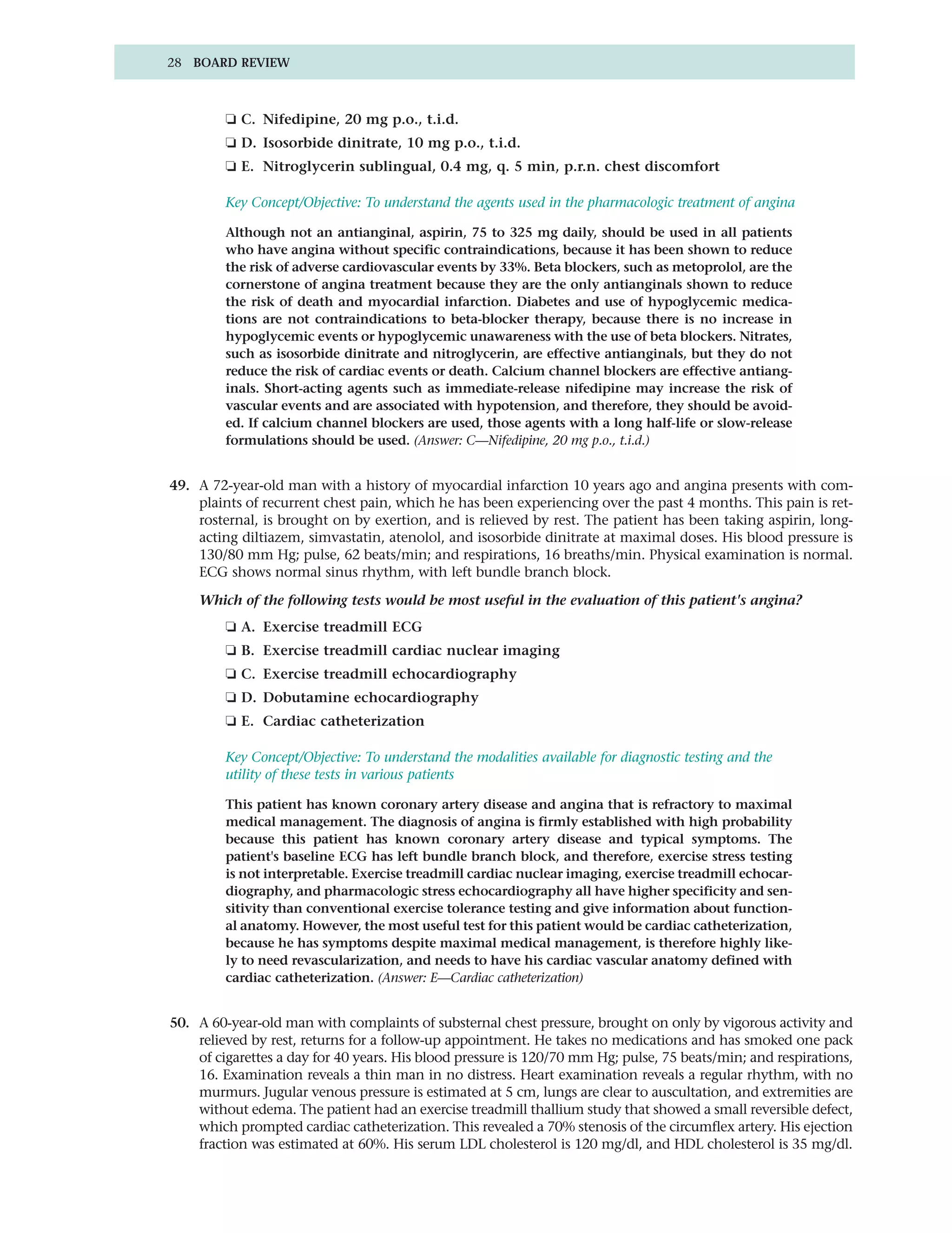 28 BOARD REVIEW



         ❏ C. Nifedipine, 20 mg p.o., t.i.d.
         ❏ D. Isosorbide dinitrate, 10 mg p.o., t.i.d.
         ❏ E. Nitroglycerin sublingual, 0.4 mg, q. 5 min, p.r.n. chest discomfort

         Key Concept/Objective: To understand the agents used in the pharmacologic treatment of angina

         Although not an antianginal, aspirin, 75 to 325 mg daily, should be used in all patients
         who have angina without specific contraindications, because it has been shown to reduce
         the risk of adverse cardiovascular events by 33%. Beta blockers, such as metoprolol, are the
         cornerstone of angina treatment because they are the only antianginals shown to reduce
         the risk of death and myocardial infarction. Diabetes and use of hypoglycemic medica-
         tions are not contraindications to beta-blocker therapy, because there is no increase in
         hypoglycemic events or hypoglycemic unawareness with the use of beta blockers. Nitrates,
         such as isosorbide dinitrate and nitroglycerin, are effective antianginals, but they do not
         reduce the risk of cardiac events or death. Calcium channel blockers are effective antiang-
         inals. Short-acting agents such as immediate-release nifedipine may increase the risk of
         vascular events and are associated with hypotension, and therefore, they should be avoid-
         ed. If calcium channel blockers are used, those agents with a long half-life or slow-release
         formulations should be used. (Answer: C—Nifedipine, 20 mg p.o., t.i.d.)


49. A 72-year-old man with a history of myocardial infarction 10 years ago and angina presents with com-
    plaints of recurrent chest pain, which he has been experiencing over the past 4 months. This pain is ret-
    rosternal, is brought on by exertion, and is relieved by rest. The patient has been taking aspirin, long-
    acting diltiazem, simvastatin, atenolol, and isosorbide dinitrate at maximal doses. His blood pressure is
    130/80 mm Hg; pulse, 62 beats/min; and respirations, 16 breaths/min. Physical examination is normal.
    ECG shows normal sinus rhythm, with left bundle branch block.

    Which of the following tests would be most useful in the evaluation of this patient's angina?
         ❏ A. Exercise treadmill ECG
         ❏ B. Exercise treadmill cardiac nuclear imaging
         ❏ C. Exercise treadmill echocardiography
         ❏ D. Dobutamine echocardiography
         ❏ E. Cardiac catheterization

         Key Concept/Objective: To understand the modalities available for diagnostic testing and the
         utility of these tests in various patients

         This patient has known coronary artery disease and angina that is refractory to maximal
         medical management. The diagnosis of angina is firmly established with high probability
         because this patient has known coronary artery disease and typical symptoms. The
         patient's baseline ECG has left bundle branch block, and therefore, exercise stress testing
         is not interpretable. Exercise treadmill cardiac nuclear imaging, exercise treadmill echocar-
         diography, and pharmacologic stress echocardiography all have higher specificity and sen-
         sitivity than conventional exercise tolerance testing and give information about function-
         al anatomy. However, the most useful test for this patient would be cardiac catheterization,
         because he has symptoms despite maximal medical management, is therefore highly like-
         ly to need revascularization, and needs to have his cardiac vascular anatomy defined with
         cardiac catheterization. (Answer: E—Cardiac catheterization)


50. A 60-year-old man with complaints of substernal chest pressure, brought on only by vigorous activity and
    relieved by rest, returns for a follow-up appointment. He takes no medications and has smoked one pack
    of cigarettes a day for 40 years. His blood pressure is 120/70 mm Hg; pulse, 75 beats/min; and respirations,
    16. Examination reveals a thin man in no distress. Heart examination reveals a regular rhythm, with no
    murmurs. Jugular venous pressure is estimated at 5 cm, lungs are clear to auscultation, and extremities are
    without edema. The patient had an exercise treadmill thallium study that showed a small reversible defect,
    which prompted cardiac catheterization. This revealed a 70% stenosis of the circumflex artery. His ejection
    fraction was estimated at 60%. His serum LDL cholesterol is 120 mg/dl, and HDL cholesterol is 35 mg/dl.
 