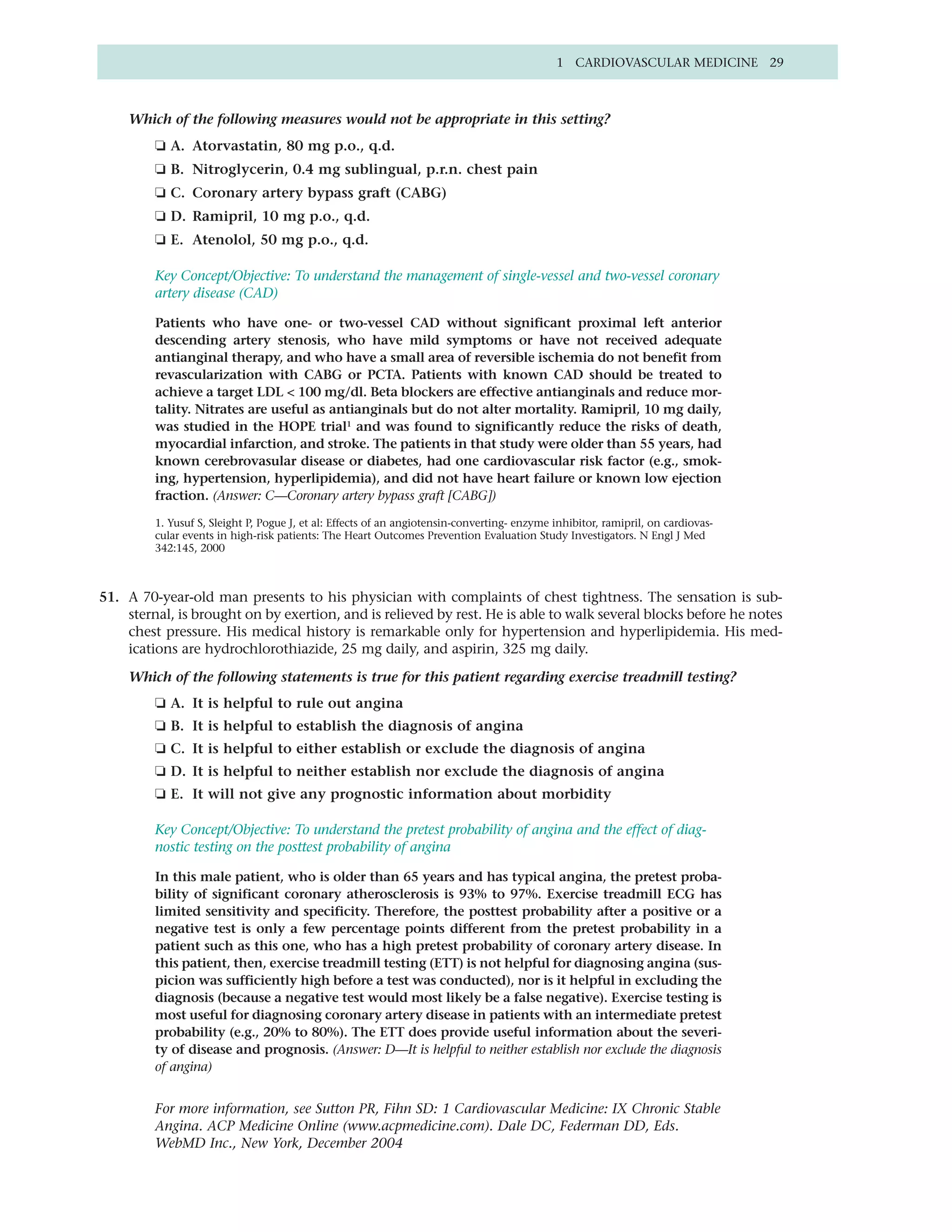 1 CARDIOVASCULAR MEDICINE 29



    Which of the following measures would not be appropriate in this setting?
         ❏ A. Atorvastatin, 80 mg p.o., q.d.
         ❏ B. Nitroglycerin, 0.4 mg sublingual, p.r.n. chest pain
         ❏ C. Coronary artery bypass graft (CABG)
         ❏ D. Ramipril, 10 mg p.o., q.d.
         ❏ E. Atenolol, 50 mg p.o., q.d.

         Key Concept/Objective: To understand the management of single-vessel and two-vessel coronary
         artery disease (CAD)

         Patients who have one- or two-vessel CAD without significant proximal left anterior
         descending artery stenosis, who have mild symptoms or have not received adequate
         antianginal therapy, and who have a small area of reversible ischemia do not benefit from
         revascularization with CABG or PCTA. Patients with known CAD should be treated to
         achieve a target LDL < 100 mg/dl. Beta blockers are effective antianginals and reduce mor-
         tality. Nitrates are useful as antianginals but do not alter mortality. Ramipril, 10 mg daily,
         was studied in the HOPE trial1 and was found to significantly reduce the risks of death,
         myocardial infarction, and stroke. The patients in that study were older than 55 years, had
         known cerebrovasular disease or diabetes, had one cardiovascular risk factor (e.g., smok-
         ing, hypertension, hyperlipidemia), and did not have heart failure or known low ejection
         fraction. (Answer: C—Coronary artery bypass graft [CABG])

         1. Yusuf S, Sleight P, Pogue J, et al: Effects of an angiotensin-converting- enzyme inhibitor, ramipril, on cardiovas-
         cular events in high-risk patients: The Heart Outcomes Prevention Evaluation Study Investigators. N Engl J Med
         342:145, 2000



51. A 70-year-old man presents to his physician with complaints of chest tightness. The sensation is sub-
    sternal, is brought on by exertion, and is relieved by rest. He is able to walk several blocks before he notes
    chest pressure. His medical history is remarkable only for hypertension and hyperlipidemia. His med-
    ications are hydrochlorothiazide, 25 mg daily, and aspirin, 325 mg daily.

    Which of the following statements is true for this patient regarding exercise treadmill testing?
         ❏ A. It is helpful to rule out angina
         ❏ B. It is helpful to establish the diagnosis of angina
         ❏ C. It is helpful to either establish or exclude the diagnosis of angina
         ❏ D. It is helpful to neither establish nor exclude the diagnosis of angina
         ❏ E. It will not give any prognostic information about morbidity

         Key Concept/Objective: To understand the pretest probability of angina and the effect of diag-
         nostic testing on the posttest probability of angina

         In this male patient, who is older than 65 years and has typical angina, the pretest proba-
         bility of significant coronary atherosclerosis is 93% to 97%. Exercise treadmill ECG has
         limited sensitivity and specificity. Therefore, the posttest probability after a positive or a
         negative test is only a few percentage points different from the pretest probability in a
         patient such as this one, who has a high pretest probability of coronary artery disease. In
         this patient, then, exercise treadmill testing (ETT) is not helpful for diagnosing angina (sus-
         picion was sufficiently high before a test was conducted), nor is it helpful in excluding the
         diagnosis (because a negative test would most likely be a false negative). Exercise testing is
         most useful for diagnosing coronary artery disease in patients with an intermediate pretest
         probability (e.g., 20% to 80%). The ETT does provide useful information about the severi-
         ty of disease and prognosis. (Answer: D—It is helpful to neither establish nor exclude the diagnosis
         of angina)


         For more information, see Sutton PR, Fihn SD: 1 Cardiovascular Medicine: IX Chronic Stable
         Angina. ACP Medicine Online (www.acpmedicine.com). Dale DC, Federman DD, Eds.
         WebMD Inc., New York, December 2004
 