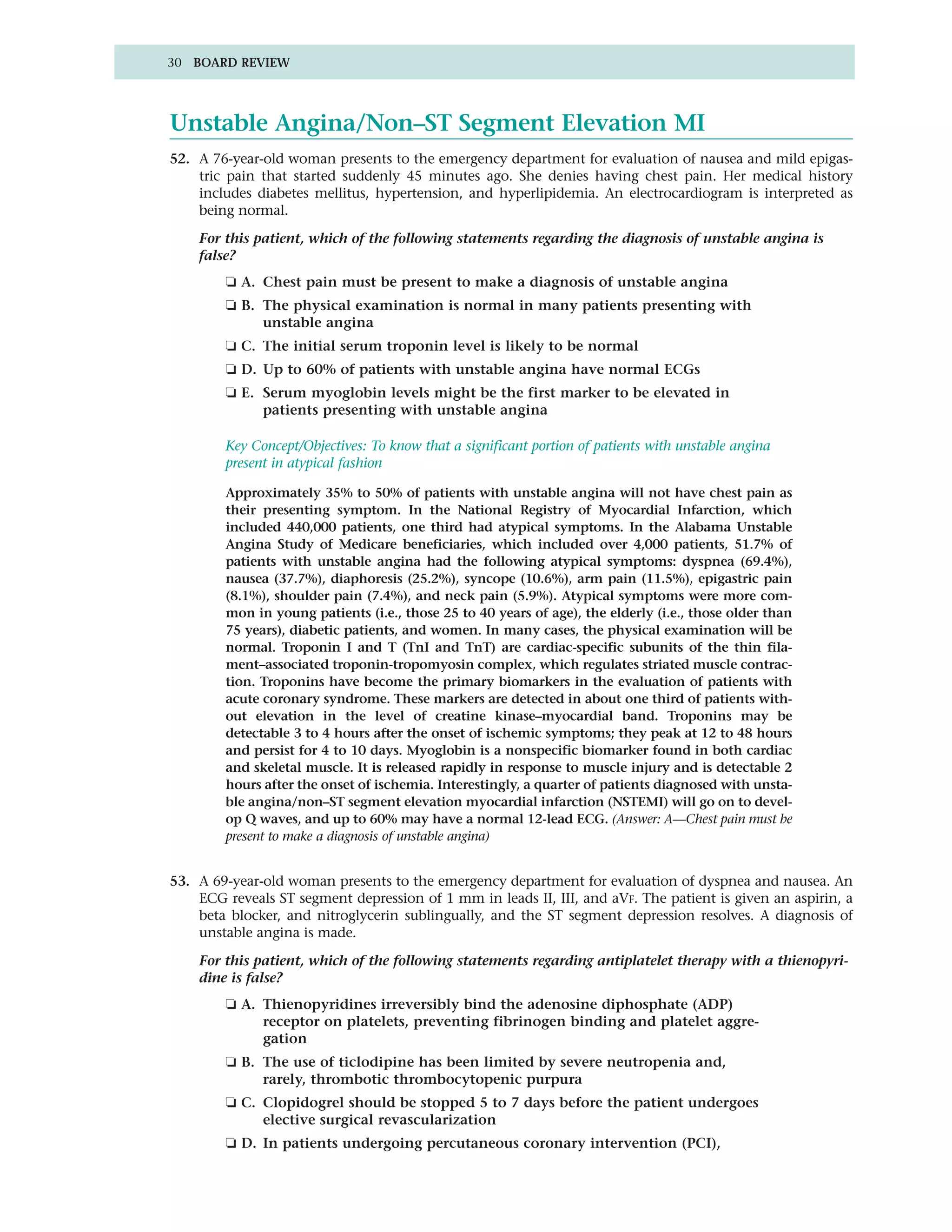 30 BOARD REVIEW




Unstable Angina/Non–ST Segment Elevation MI
52. A 76-year-old woman presents to the emergency department for evaluation of nausea and mild epigas-
    tric pain that started suddenly 45 minutes ago. She denies having chest pain. Her medical history
    includes diabetes mellitus, hypertension, and hyperlipidemia. An electrocardiogram is interpreted as
    being normal.

    For this patient, which of the following statements regarding the diagnosis of unstable angina is
    false?
        ❏ A. Chest pain must be present to make a diagnosis of unstable angina
        ❏ B. The physical examination is normal in many patients presenting with
             unstable angina
        ❏ C. The initial serum troponin level is likely to be normal
        ❏ D. Up to 60% of patients with unstable angina have normal ECGs
        ❏ E. Serum myoglobin levels might be the first marker to be elevated in
             patients presenting with unstable angina

        Key Concept/Objectives: To know that a significant portion of patients with unstable angina
        present in atypical fashion

        Approximately 35% to 50% of patients with unstable angina will not have chest pain as
        their presenting symptom. In the National Registry of Myocardial Infarction, which
        included 440,000 patients, one third had atypical symptoms. In the Alabama Unstable
        Angina Study of Medicare beneficiaries, which included over 4,000 patients, 51.7% of
        patients with unstable angina had the following atypical symptoms: dyspnea (69.4%),
        nausea (37.7%), diaphoresis (25.2%), syncope (10.6%), arm pain (11.5%), epigastric pain
        (8.1%), shoulder pain (7.4%), and neck pain (5.9%). Atypical symptoms were more com-
        mon in young patients (i.e., those 25 to 40 years of age), the elderly (i.e., those older than
        75 years), diabetic patients, and women. In many cases, the physical examination will be
        normal. Troponin I and T (TnI and TnT) are cardiac-specific subunits of the thin fila-
        ment–associated troponin-tropomyosin complex, which regulates striated muscle contrac-
        tion. Troponins have become the primary biomarkers in the evaluation of patients with
        acute coronary syndrome. These markers are detected in about one third of patients with-
        out elevation in the level of creatine kinase–myocardial band. Troponins may be
        detectable 3 to 4 hours after the onset of ischemic symptoms; they peak at 12 to 48 hours
        and persist for 4 to 10 days. Myoglobin is a nonspecific biomarker found in both cardiac
        and skeletal muscle. It is released rapidly in response to muscle injury and is detectable 2
        hours after the onset of ischemia. Interestingly, a quarter of patients diagnosed with unsta-
        ble angina/non–ST segment elevation myocardial infarction (NSTEMI) will go on to devel-
        op Q waves, and up to 60% may have a normal 12-lead ECG. (Answer: A—Chest pain must be
        present to make a diagnosis of unstable angina)


53. A 69-year-old woman presents to the emergency department for evaluation of dyspnea and nausea. An
    ECG reveals ST segment depression of 1 mm in leads II, III, and aVF. The patient is given an aspirin, a
    beta blocker, and nitroglycerin sublingually, and the ST segment depression resolves. A diagnosis of
    unstable angina is made.

    For this patient, which of the following statements regarding antiplatelet therapy with a thienopyri-
    dine is false?
        ❏ A. Thienopyridines irreversibly bind the adenosine diphosphate (ADP)
             receptor on platelets, preventing fibrinogen binding and platelet aggre-
             gation
        ❏ B. The use of ticlodipine has been limited by severe neutropenia and,
             rarely, thrombotic thrombocytopenic purpura
        ❏ C. Clopidogrel should be stopped 5 to 7 days before the patient undergoes
             elective surgical revascularization
        ❏ D. In patients undergoing percutaneous coronary intervention (PCI),
 