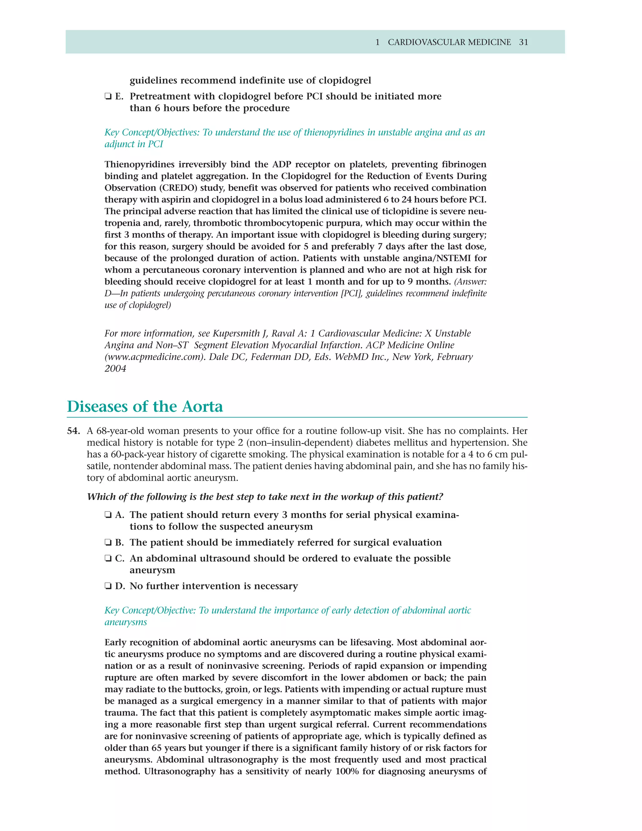1 CARDIOVASCULAR MEDICINE 31



              guidelines recommend indefinite use of clopidogrel
        ❏ E. Pretreatment with clopidogrel before PCI should be initiated more
             than 6 hours before the procedure

        Key Concept/Objectives: To understand the use of thienopyridines in unstable angina and as an
        adjunct in PCI

        Thienopyridines irreversibly bind the ADP receptor on platelets, preventing fibrinogen
        binding and platelet aggregation. In the Clopidogrel for the Reduction of Events During
        Observation (CREDO) study, benefit was observed for patients who received combination
        therapy with aspirin and clopidogrel in a bolus load administered 6 to 24 hours before PCI.
        The principal adverse reaction that has limited the clinical use of ticlopidine is severe neu-
        tropenia and, rarely, thrombotic thrombocytopenic purpura, which may occur within the
        first 3 months of therapy. An important issue with clopidogrel is bleeding during surgery;
        for this reason, surgery should be avoided for 5 and preferably 7 days after the last dose,
        because of the prolonged duration of action. Patients with unstable angina/NSTEMI for
        whom a percutaneous coronary intervention is planned and who are not at high risk for
        bleeding should receive clopidogrel for at least 1 month and for up to 9 months. (Answer:
        D—In patients undergoing percutaneous coronary intervention [PCI], guidelines recommend indefinite
        use of clopidogrel)


        For more information, see Kupersmith J, Raval A: 1 Cardiovascular Medicine: X Unstable
        Angina and Non–ST Segment Elevation Myocardial Infarction. ACP Medicine Online
        (www.acpmedicine.com). Dale DC, Federman DD, Eds. WebMD Inc., New York, February
        2004



Diseases of the Aorta
54. A 68-year-old woman presents to your office for a routine follow-up visit. She has no complaints. Her
    medical history is notable for type 2 (non–insulin-dependent) diabetes mellitus and hypertension. She
    has a 60-pack-year history of cigarette smoking. The physical examination is notable for a 4 to 6 cm pul-
    satile, nontender abdominal mass. The patient denies having abdominal pain, and she has no family his-
    tory of abdominal aortic aneurysm.

    Which of the following is the best step to take next in the workup of this patient?
        ❏ A. The patient should return every 3 months for serial physical examina-
             tions to follow the suspected aneurysm
        ❏ B. The patient should be immediately referred for surgical evaluation
        ❏ C. An abdominal ultrasound should be ordered to evaluate the possible
             aneurysm
        ❏ D. No further intervention is necessary

        Key Concept/Objective: To understand the importance of early detection of abdominal aortic
        aneurysms

        Early recognition of abdominal aortic aneurysms can be lifesaving. Most abdominal aor-
        tic aneurysms produce no symptoms and are discovered during a routine physical exami-
        nation or as a result of noninvasive screening. Periods of rapid expansion or impending
        rupture are often marked by severe discomfort in the lower abdomen or back; the pain
        may radiate to the buttocks, groin, or legs. Patients with impending or actual rupture must
        be managed as a surgical emergency in a manner similar to that of patients with major
        trauma. The fact that this patient is completely asymptomatic makes simple aortic imag-
        ing a more reasonable first step than urgent surgical referral. Current recommendations
        are for noninvasive screening of patients of appropriate age, which is typically defined as
        older than 65 years but younger if there is a significant family history of or risk factors for
        aneurysms. Abdominal ultrasonography is the most frequently used and most practical
        method. Ultrasonography has a sensitivity of nearly 100% for diagnosing aneurysms of
 