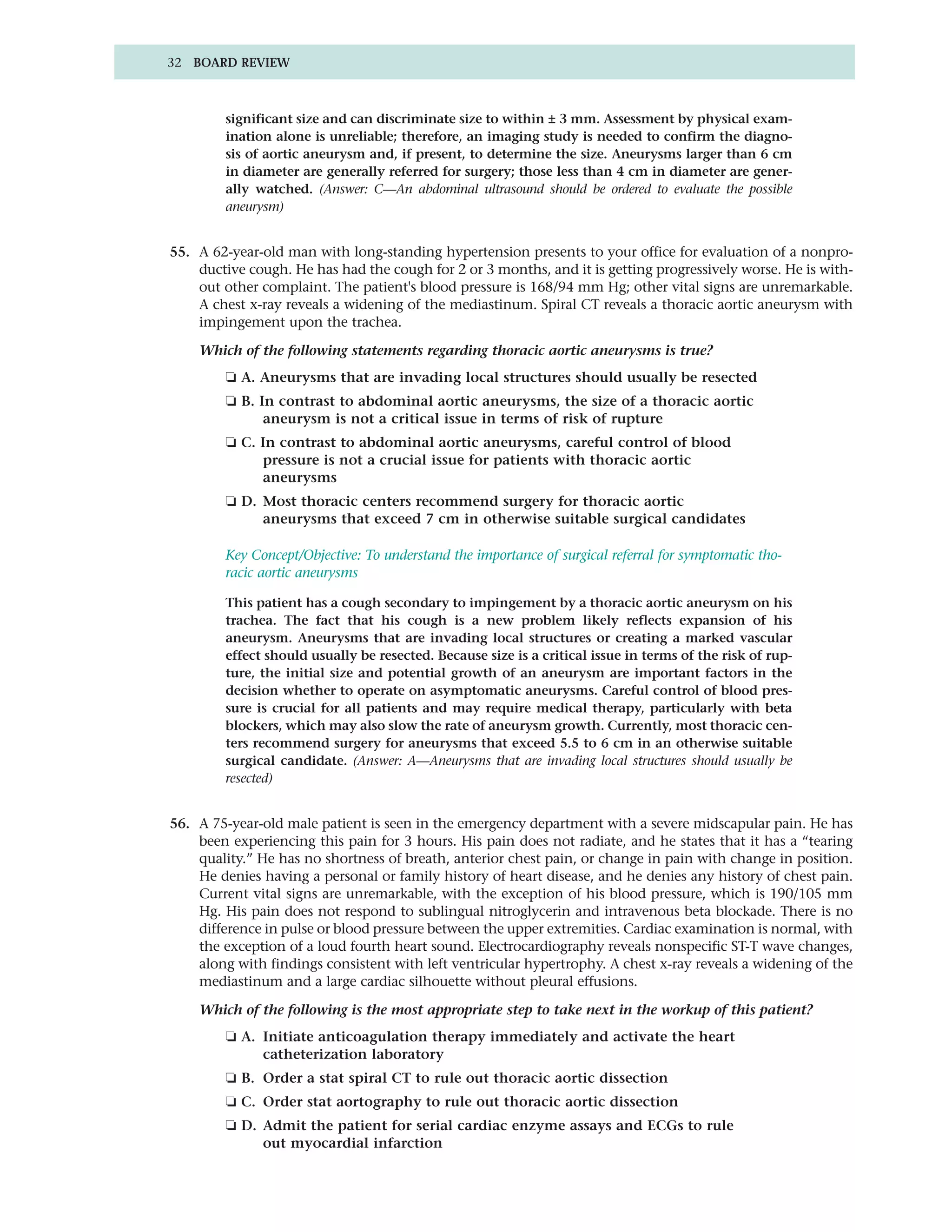 32 BOARD REVIEW



        significant size and can discriminate size to within ± 3 mm. Assessment by physical exam-
        ination alone is unreliable; therefore, an imaging study is needed to confirm the diagno-
        sis of aortic aneurysm and, if present, to determine the size. Aneurysms larger than 6 cm
        in diameter are generally referred for surgery; those less than 4 cm in diameter are gener-
        ally watched. (Answer: C—An abdominal ultrasound should be ordered to evaluate the possible
        aneurysm)


55. A 62-year-old man with long-standing hypertension presents to your office for evaluation of a nonpro-
    ductive cough. He has had the cough for 2 or 3 months, and it is getting progressively worse. He is with-
    out other complaint. The patient's blood pressure is 168/94 mm Hg; other vital signs are unremarkable.
    A chest x-ray reveals a widening of the mediastinum. Spiral CT reveals a thoracic aortic aneurysm with
    impingement upon the trachea.

    Which of the following statements regarding thoracic aortic aneurysms is true?
        ❏ A. Aneurysms that are invading local structures should usually be resected
        ❏ B. In contrast to abdominal aortic aneurysms, the size of a thoracic aortic
              aneurysm is not a critical issue in terms of risk of rupture
        ❏ C. In contrast to abdominal aortic aneurysms, careful control of blood
             pressure is not a crucial issue for patients with thoracic aortic
             aneurysms
        ❏ D. Most thoracic centers recommend surgery for thoracic aortic
             aneurysms that exceed 7 cm in otherwise suitable surgical candidates

        Key Concept/Objective: To understand the importance of surgical referral for symptomatic tho-
        racic aortic aneurysms

        This patient has a cough secondary to impingement by a thoracic aortic aneurysm on his
        trachea. The fact that his cough is a new problem likely reflects expansion of his
        aneurysm. Aneurysms that are invading local structures or creating a marked vascular
        effect should usually be resected. Because size is a critical issue in terms of the risk of rup-
        ture, the initial size and potential growth of an aneurysm are important factors in the
        decision whether to operate on asymptomatic aneurysms. Careful control of blood pres-
        sure is crucial for all patients and may require medical therapy, particularly with beta
        blockers, which may also slow the rate of aneurysm growth. Currently, most thoracic cen-
        ters recommend surgery for aneurysms that exceed 5.5 to 6 cm in an otherwise suitable
        surgical candidate. (Answer: A—Aneurysms that are invading local structures should usually be
        resected)


56. A 75-year-old male patient is seen in the emergency department with a severe midscapular pain. He has
    been experiencing this pain for 3 hours. His pain does not radiate, and he states that it has a “tearing
    quality.” He has no shortness of breath, anterior chest pain, or change in pain with change in position.
    He denies having a personal or family history of heart disease, and he denies any history of chest pain.
    Current vital signs are unremarkable, with the exception of his blood pressure, which is 190/105 mm
    Hg. His pain does not respond to sublingual nitroglycerin and intravenous beta blockade. There is no
    difference in pulse or blood pressure between the upper extremities. Cardiac examination is normal, with
    the exception of a loud fourth heart sound. Electrocardiography reveals nonspecific ST-T wave changes,
    along with findings consistent with left ventricular hypertrophy. A chest x-ray reveals a widening of the
    mediastinum and a large cardiac silhouette without pleural effusions.

    Which of the following is the most appropriate step to take next in the workup of this patient?
        ❏ A. Initiate anticoagulation therapy immediately and activate the heart
             catheterization laboratory
        ❏ B. Order a stat spiral CT to rule out thoracic aortic dissection
        ❏ C. Order stat aortography to rule out thoracic aortic dissection
        ❏ D. Admit the patient for serial cardiac enzyme assays and ECGs to rule
             out myocardial infarction
 