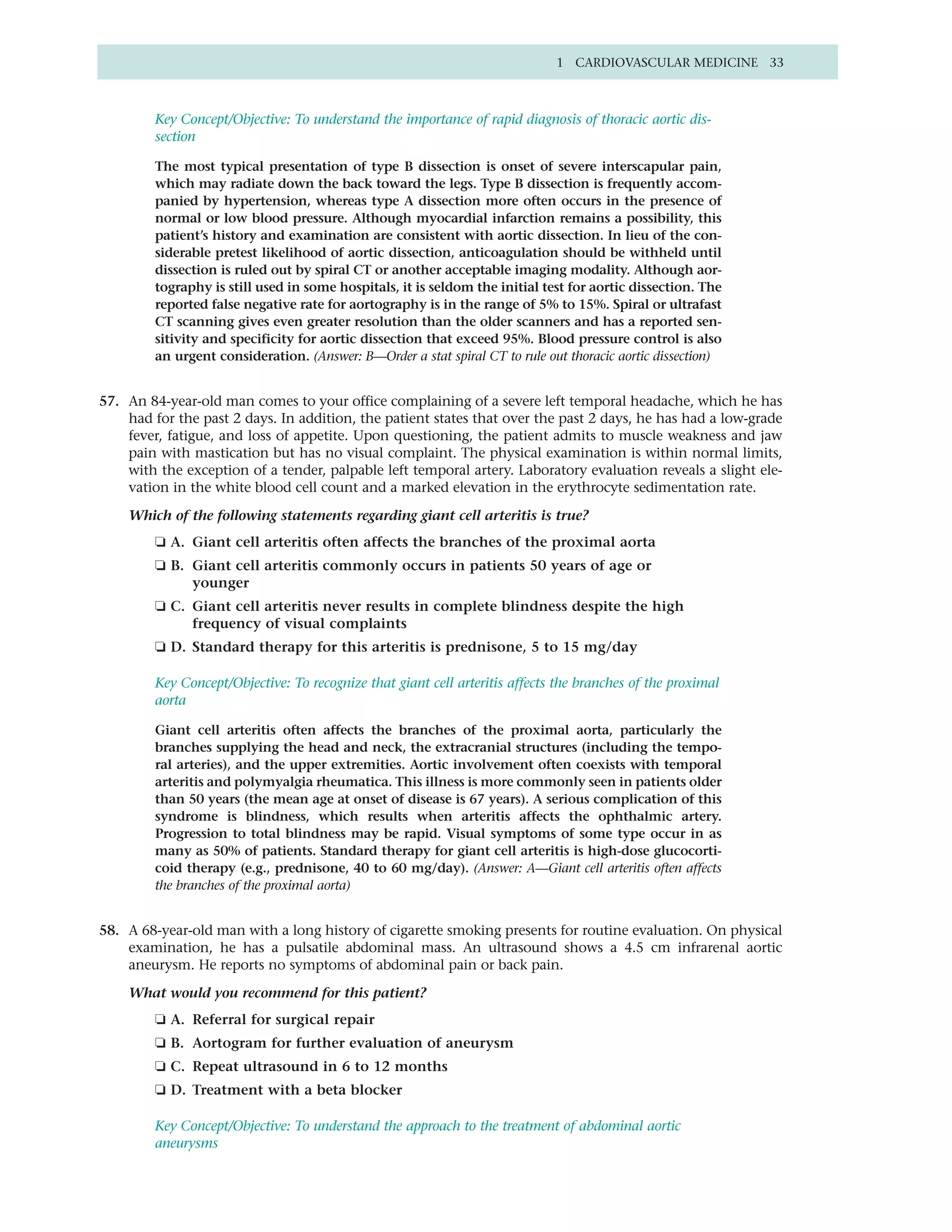 1 CARDIOVASCULAR MEDICINE 33



         Key Concept/Objective: To understand the importance of rapid diagnosis of thoracic aortic dis-
         section

         The most typical presentation of type B dissection is onset of severe interscapular pain,
         which may radiate down the back toward the legs. Type B dissection is frequently accom-
         panied by hypertension, whereas type A dissection more often occurs in the presence of
         normal or low blood pressure. Although myocardial infarction remains a possibility, this
         patient’s history and examination are consistent with aortic dissection. In lieu of the con-
         siderable pretest likelihood of aortic dissection, anticoagulation should be withheld until
         dissection is ruled out by spiral CT or another acceptable imaging modality. Although aor-
         tography is still used in some hospitals, it is seldom the initial test for aortic dissection. The
         reported false negative rate for aortography is in the range of 5% to 15%. Spiral or ultrafast
         CT scanning gives even greater resolution than the older scanners and has a reported sen-
         sitivity and specificity for aortic dissection that exceed 95%. Blood pressure control is also
         an urgent consideration. (Answer: B—Order a stat spiral CT to rule out thoracic aortic dissection)


57. An 84-year-old man comes to your office complaining of a severe left temporal headache, which he has
    had for the past 2 days. In addition, the patient states that over the past 2 days, he has had a low-grade
    fever, fatigue, and loss of appetite. Upon questioning, the patient admits to muscle weakness and jaw
    pain with mastication but has no visual complaint. The physical examination is within normal limits,
    with the exception of a tender, palpable left temporal artery. Laboratory evaluation reveals a slight ele-
    vation in the white blood cell count and a marked elevation in the erythrocyte sedimentation rate.

    Which of the following statements regarding giant cell arteritis is true?
         ❏ A. Giant cell arteritis often affects the branches of the proximal aorta
         ❏ B. Giant cell arteritis commonly occurs in patients 50 years of age or
              younger
         ❏ C. Giant cell arteritis never results in complete blindness despite the high
              frequency of visual complaints
         ❏ D. Standard therapy for this arteritis is prednisone, 5 to 15 mg/day

         Key Concept/Objective: To recognize that giant cell arteritis affects the branches of the proximal
         aorta

         Giant cell arteritis often affects the branches of the proximal aorta, particularly the
         branches supplying the head and neck, the extracranial structures (including the tempo-
         ral arteries), and the upper extremities. Aortic involvement often coexists with temporal
         arteritis and polymyalgia rheumatica. This illness is more commonly seen in patients older
         than 50 years (the mean age at onset of disease is 67 years). A serious complication of this
         syndrome is blindness, which results when arteritis affects the ophthalmic artery.
         Progression to total blindness may be rapid. Visual symptoms of some type occur in as
         many as 50% of patients. Standard therapy for giant cell arteritis is high-dose glucocorti-
         coid therapy (e.g., prednisone, 40 to 60 mg/day). (Answer: A—Giant cell arteritis often affects
         the branches of the proximal aorta)


58. A 68-year-old man with a long history of cigarette smoking presents for routine evaluation. On physical
    examination, he has a pulsatile abdominal mass. An ultrasound shows a 4.5 cm infrarenal aortic
    aneurysm. He reports no symptoms of abdominal pain or back pain.

    What would you recommend for this patient?
         ❏ A. Referral for surgical repair
         ❏ B. Aortogram for further evaluation of aneurysm
         ❏ C. Repeat ultrasound in 6 to 12 months
         ❏ D. Treatment with a beta blocker

         Key Concept/Objective: To understand the approach to the treatment of abdominal aortic
         aneurysms
 