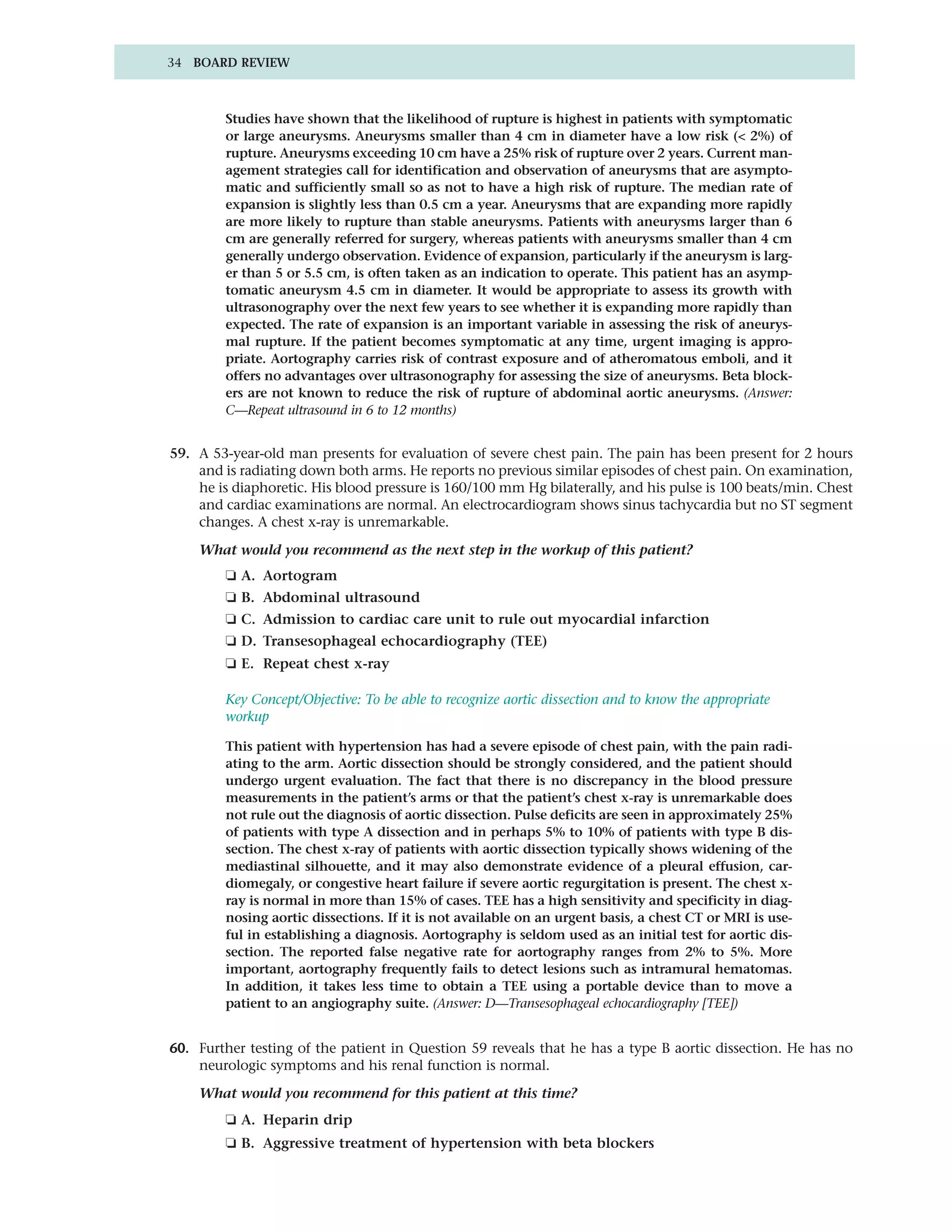 34 BOARD REVIEW



        Studies have shown that the likelihood of rupture is highest in patients with symptomatic
        or large aneurysms. Aneurysms smaller than 4 cm in diameter have a low risk (< 2%) of
        rupture. Aneurysms exceeding 10 cm have a 25% risk of rupture over 2 years. Current man-
        agement strategies call for identification and observation of aneurysms that are asympto-
        matic and sufficiently small so as not to have a high risk of rupture. The median rate of
        expansion is slightly less than 0.5 cm a year. Aneurysms that are expanding more rapidly
        are more likely to rupture than stable aneurysms. Patients with aneurysms larger than 6
        cm are generally referred for surgery, whereas patients with aneurysms smaller than 4 cm
        generally undergo observation. Evidence of expansion, particularly if the aneurysm is larg-
        er than 5 or 5.5 cm, is often taken as an indication to operate. This patient has an asymp-
        tomatic aneurysm 4.5 cm in diameter. It would be appropriate to assess its growth with
        ultrasonography over the next few years to see whether it is expanding more rapidly than
        expected. The rate of expansion is an important variable in assessing the risk of aneurys-
        mal rupture. If the patient becomes symptomatic at any time, urgent imaging is appro-
        priate. Aortography carries risk of contrast exposure and of atheromatous emboli, and it
        offers no advantages over ultrasonography for assessing the size of aneurysms. Beta block-
        ers are not known to reduce the risk of rupture of abdominal aortic aneurysms. (Answer:
        C—Repeat ultrasound in 6 to 12 months)


59. A 53-year-old man presents for evaluation of severe chest pain. The pain has been present for 2 hours
    and is radiating down both arms. He reports no previous similar episodes of chest pain. On examination,
    he is diaphoretic. His blood pressure is 160/100 mm Hg bilaterally, and his pulse is 100 beats/min. Chest
    and cardiac examinations are normal. An electrocardiogram shows sinus tachycardia but no ST segment
    changes. A chest x-ray is unremarkable.

    What would you recommend as the next step in the workup of this patient?
        ❏ A. Aortogram
        ❏ B. Abdominal ultrasound
        ❏ C. Admission to cardiac care unit to rule out myocardial infarction
        ❏ D. Transesophageal echocardiography (TEE)
        ❏ E. Repeat chest x-ray

        Key Concept/Objective: To be able to recognize aortic dissection and to know the appropriate
        workup

        This patient with hypertension has had a severe episode of chest pain, with the pain radi-
        ating to the arm. Aortic dissection should be strongly considered, and the patient should
        undergo urgent evaluation. The fact that there is no discrepancy in the blood pressure
        measurements in the patient’s arms or that the patient’s chest x-ray is unremarkable does
        not rule out the diagnosis of aortic dissection. Pulse deficits are seen in approximately 25%
        of patients with type A dissection and in perhaps 5% to 10% of patients with type B dis-
        section. The chest x-ray of patients with aortic dissection typically shows widening of the
        mediastinal silhouette, and it may also demonstrate evidence of a pleural effusion, car-
        diomegaly, or congestive heart failure if severe aortic regurgitation is present. The chest x-
        ray is normal in more than 15% of cases. TEE has a high sensitivity and specificity in diag-
        nosing aortic dissections. If it is not available on an urgent basis, a chest CT or MRI is use-
        ful in establishing a diagnosis. Aortography is seldom used as an initial test for aortic dis-
        section. The reported false negative rate for aortography ranges from 2% to 5%. More
        important, aortography frequently fails to detect lesions such as intramural hematomas.
        In addition, it takes less time to obtain a TEE using a portable device than to move a
        patient to an angiography suite. (Answer: D—Transesophageal echocardiography [TEE])


60. Further testing of the patient in Question 59 reveals that he has a type B aortic dissection. He has no
    neurologic symptoms and his renal function is normal.

    What would you recommend for this patient at this time?
        ❏ A. Heparin drip
        ❏ B. Aggressive treatment of hypertension with beta blockers
 