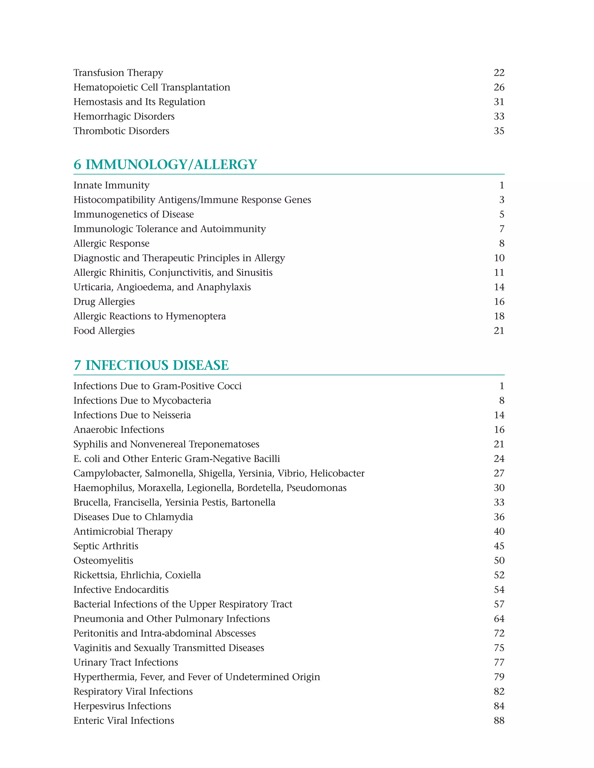 Transfusion Therapy                                                   22
Hematopoietic Cell Transplantation                                    26
Hemostasis and Its Regulation                                         31
Hemorrhagic Disorders                                                 33
Thrombotic Disorders                                                  35


6 IMMUNOLOGY/ALLERGY
Innate Immunity                                                        1
Histocompatibility Antigens/Immune Response Genes                      3
Immunogenetics of Disease                                              5
Immunologic Tolerance and Autoimmunity                                 7
Allergic Response                                                      8
Diagnostic and Therapeutic Principles in Allergy                      10
Allergic Rhinitis, Conjunctivitis, and Sinusitis                      11
Urticaria, Angioedema, and Anaphylaxis                                14
Drug Allergies                                                        16
Allergic Reactions to Hymenoptera                                     18
Food Allergies                                                        21


7 INFECTIOUS DISEASE
Infections Due to Gram-Positive Cocci                                  1
Infections Due to Mycobacteria                                         8
Infections Due to Neisseria                                           14
Anaerobic Infections                                                  16
Syphilis and Nonvenereal Treponematoses                               21
E. coli and Other Enteric Gram-Negative Bacilli                       24
Campylobacter, Salmonella, Shigella, Yersinia, Vibrio, Helicobacter   27
Haemophilus, Moraxella, Legionella, Bordetella, Pseudomonas           30
Brucella, Francisella, Yersinia Pestis, Bartonella                    33
Diseases Due to Chlamydia                                             36
Antimicrobial Therapy                                                 40
Septic Arthritis                                                      45
Osteomyelitis                                                         50
Rickettsia, Ehrlichia, Coxiella                                       52
Infective Endocarditis                                                54
Bacterial Infections of the Upper Respiratory Tract                   57
Pneumonia and Other Pulmonary Infections                              64
Peritonitis and Intra-abdominal Abscesses                             72
Vaginitis and Sexually Transmitted Diseases                           75
Urinary Tract Infections                                              77
Hyperthermia, Fever, and Fever of Undetermined Origin                 79
Respiratory Viral Infections                                          82
Herpesvirus Infections                                                84
Enteric Viral Infections                                              88
 