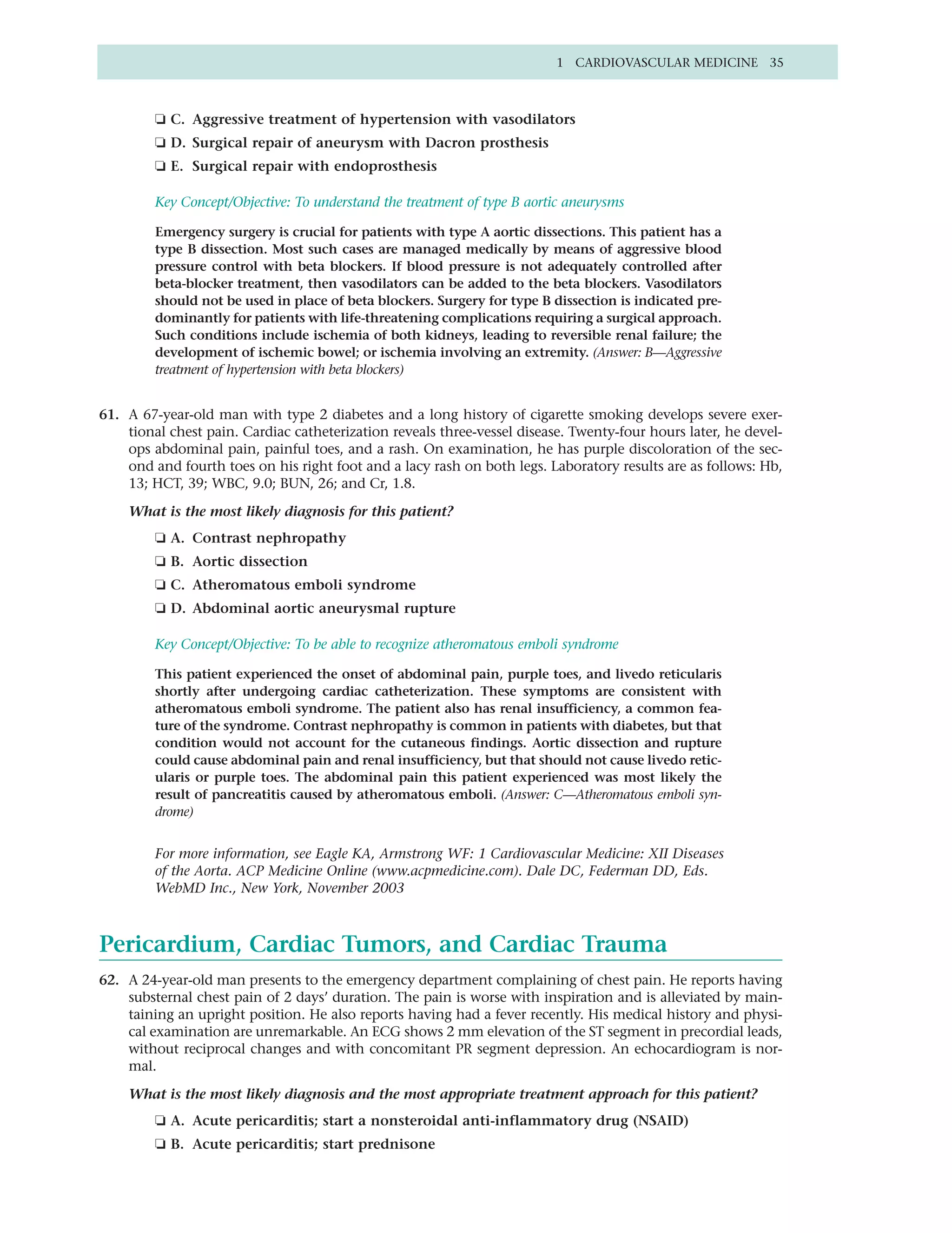 1 CARDIOVASCULAR MEDICINE 35



         ❏ C. Aggressive treatment of hypertension with vasodilators
         ❏ D. Surgical repair of aneurysm with Dacron prosthesis
         ❏ E. Surgical repair with endoprosthesis

         Key Concept/Objective: To understand the treatment of type B aortic aneurysms

         Emergency surgery is crucial for patients with type A aortic dissections. This patient has a
         type B dissection. Most such cases are managed medically by means of aggressive blood
         pressure control with beta blockers. If blood pressure is not adequately controlled after
         beta-blocker treatment, then vasodilators can be added to the beta blockers. Vasodilators
         should not be used in place of beta blockers. Surgery for type B dissection is indicated pre-
         dominantly for patients with life-threatening complications requiring a surgical approach.
         Such conditions include ischemia of both kidneys, leading to reversible renal failure; the
         development of ischemic bowel; or ischemia involving an extremity. (Answer: B—Aggressive
         treatment of hypertension with beta blockers)


61. A 67-year-old man with type 2 diabetes and a long history of cigarette smoking develops severe exer-
    tional chest pain. Cardiac catheterization reveals three-vessel disease. Twenty-four hours later, he devel-
    ops abdominal pain, painful toes, and a rash. On examination, he has purple discoloration of the sec-
    ond and fourth toes on his right foot and a lacy rash on both legs. Laboratory results are as follows: Hb,
    13; HCT, 39; WBC, 9.0; BUN, 26; and Cr, 1.8.

    What is the most likely diagnosis for this patient?
         ❏ A. Contrast nephropathy
         ❏ B. Aortic dissection
         ❏ C. Atheromatous emboli syndrome
         ❏ D. Abdominal aortic aneurysmal rupture

         Key Concept/Objective: To be able to recognize atheromatous emboli syndrome

         This patient experienced the onset of abdominal pain, purple toes, and livedo reticularis
         shortly after undergoing cardiac catheterization. These symptoms are consistent with
         atheromatous emboli syndrome. The patient also has renal insufficiency, a common fea-
         ture of the syndrome. Contrast nephropathy is common in patients with diabetes, but that
         condition would not account for the cutaneous findings. Aortic dissection and rupture
         could cause abdominal pain and renal insufficiency, but that should not cause livedo retic-
         ularis or purple toes. The abdominal pain this patient experienced was most likely the
         result of pancreatitis caused by atheromatous emboli. (Answer: C—Atheromatous emboli syn-
         drome)


         For more information, see Eagle KA, Armstrong WF: 1 Cardiovascular Medicine: XII Diseases
         of the Aorta. ACP Medicine Online (www.acpmedicine.com). Dale DC, Federman DD, Eds.
         WebMD Inc., New York, November 2003



Pericardium, Cardiac Tumors, and Cardiac Trauma
62. A 24-year-old man presents to the emergency department complaining of chest pain. He reports having
    substernal chest pain of 2 days’ duration. The pain is worse with inspiration and is alleviated by main-
    taining an upright position. He also reports having had a fever recently. His medical history and physi-
    cal examination are unremarkable. An ECG shows 2 mm elevation of the ST segment in precordial leads,
    without reciprocal changes and with concomitant PR segment depression. An echocardiogram is nor-
    mal.

    What is the most likely diagnosis and the most appropriate treatment approach for this patient?
         ❏ A. Acute pericarditis; start a nonsteroidal anti-inflammatory drug (NSAID)
         ❏ B. Acute pericarditis; start prednisone
 