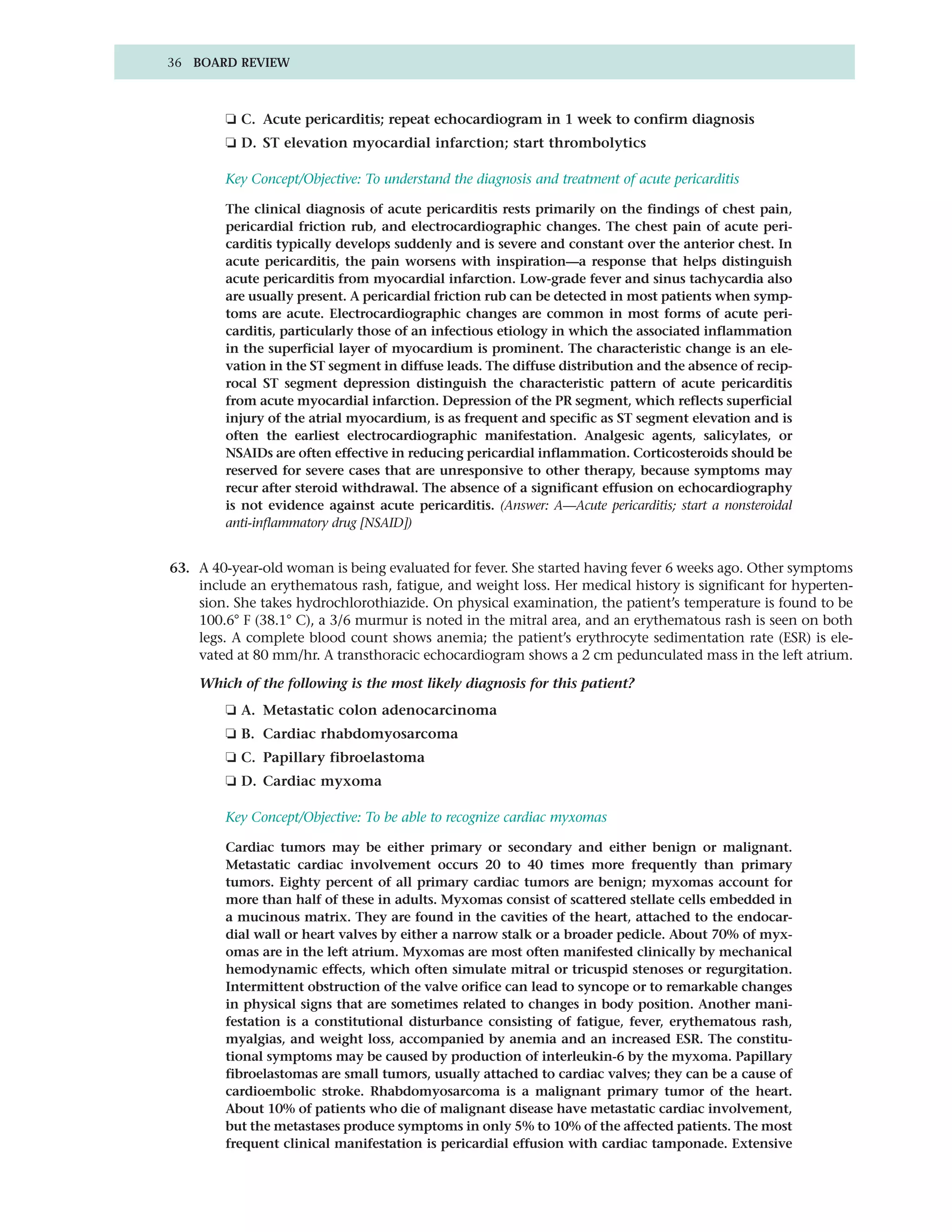 36 BOARD REVIEW



        ❏ C. Acute pericarditis; repeat echocardiogram in 1 week to confirm diagnosis
        ❏ D. ST elevation myocardial infarction; start thrombolytics

        Key Concept/Objective: To understand the diagnosis and treatment of acute pericarditis

        The clinical diagnosis of acute pericarditis rests primarily on the findings of chest pain,
        pericardial friction rub, and electrocardiographic changes. The chest pain of acute peri-
        carditis typically develops suddenly and is severe and constant over the anterior chest. In
        acute pericarditis, the pain worsens with inspiration—a response that helps distinguish
        acute pericarditis from myocardial infarction. Low-grade fever and sinus tachycardia also
        are usually present. A pericardial friction rub can be detected in most patients when symp-
        toms are acute. Electrocardiographic changes are common in most forms of acute peri-
        carditis, particularly those of an infectious etiology in which the associated inflammation
        in the superficial layer of myocardium is prominent. The characteristic change is an ele-
        vation in the ST segment in diffuse leads. The diffuse distribution and the absence of recip-
        rocal ST segment depression distinguish the characteristic pattern of acute pericarditis
        from acute myocardial infarction. Depression of the PR segment, which reflects superficial
        injury of the atrial myocardium, is as frequent and specific as ST segment elevation and is
        often the earliest electrocardiographic manifestation. Analgesic agents, salicylates, or
        NSAIDs are often effective in reducing pericardial inflammation. Corticosteroids should be
        reserved for severe cases that are unresponsive to other therapy, because symptoms may
        recur after steroid withdrawal. The absence of a significant effusion on echocardiography
        is not evidence against acute pericarditis. (Answer: A—Acute pericarditis; start a nonsteroidal
        anti-inflammatory drug [NSAID])


63. A 40-year-old woman is being evaluated for fever. She started having fever 6 weeks ago. Other symptoms
    include an erythematous rash, fatigue, and weight loss. Her medical history is significant for hyperten-
    sion. She takes hydrochlorothiazide. On physical examination, the patient’s temperature is found to be
    100.6° F (38.1° C), a 3/6 murmur is noted in the mitral area, and an erythematous rash is seen on both
    legs. A complete blood count shows anemia; the patient’s erythrocyte sedimentation rate (ESR) is ele-
    vated at 80 mm/hr. A transthoracic echocardiogram shows a 2 cm pedunculated mass in the left atrium.

    Which of the following is the most likely diagnosis for this patient?
        ❏ A. Metastatic colon adenocarcinoma
        ❏ B. Cardiac rhabdomyosarcoma
        ❏ C. Papillary fibroelastoma
        ❏ D. Cardiac myxoma

        Key Concept/Objective: To be able to recognize cardiac myxomas

        Cardiac tumors may be either primary or secondary and either benign or malignant.
        Metastatic cardiac involvement occurs 20 to 40 times more frequently than primary
        tumors. Eighty percent of all primary cardiac tumors are benign; myxomas account for
        more than half of these in adults. Myxomas consist of scattered stellate cells embedded in
        a mucinous matrix. They are found in the cavities of the heart, attached to the endocar-
        dial wall or heart valves by either a narrow stalk or a broader pedicle. About 70% of myx-
        omas are in the left atrium. Myxomas are most often manifested clinically by mechanical
        hemodynamic effects, which often simulate mitral or tricuspid stenoses or regurgitation.
        Intermittent obstruction of the valve orifice can lead to syncope or to remarkable changes
        in physical signs that are sometimes related to changes in body position. Another mani-
        festation is a constitutional disturbance consisting of fatigue, fever, erythematous rash,
        myalgias, and weight loss, accompanied by anemia and an increased ESR. The constitu-
        tional symptoms may be caused by production of interleukin-6 by the myxoma. Papillary
        fibroelastomas are small tumors, usually attached to cardiac valves; they can be a cause of
        cardioembolic stroke. Rhabdomyosarcoma is a malignant primary tumor of the heart.
        About 10% of patients who die of malignant disease have metastatic cardiac involvement,
        but the metastases produce symptoms in only 5% to 10% of the affected patients. The most
        frequent clinical manifestation is pericardial effusion with cardiac tamponade. Extensive
 