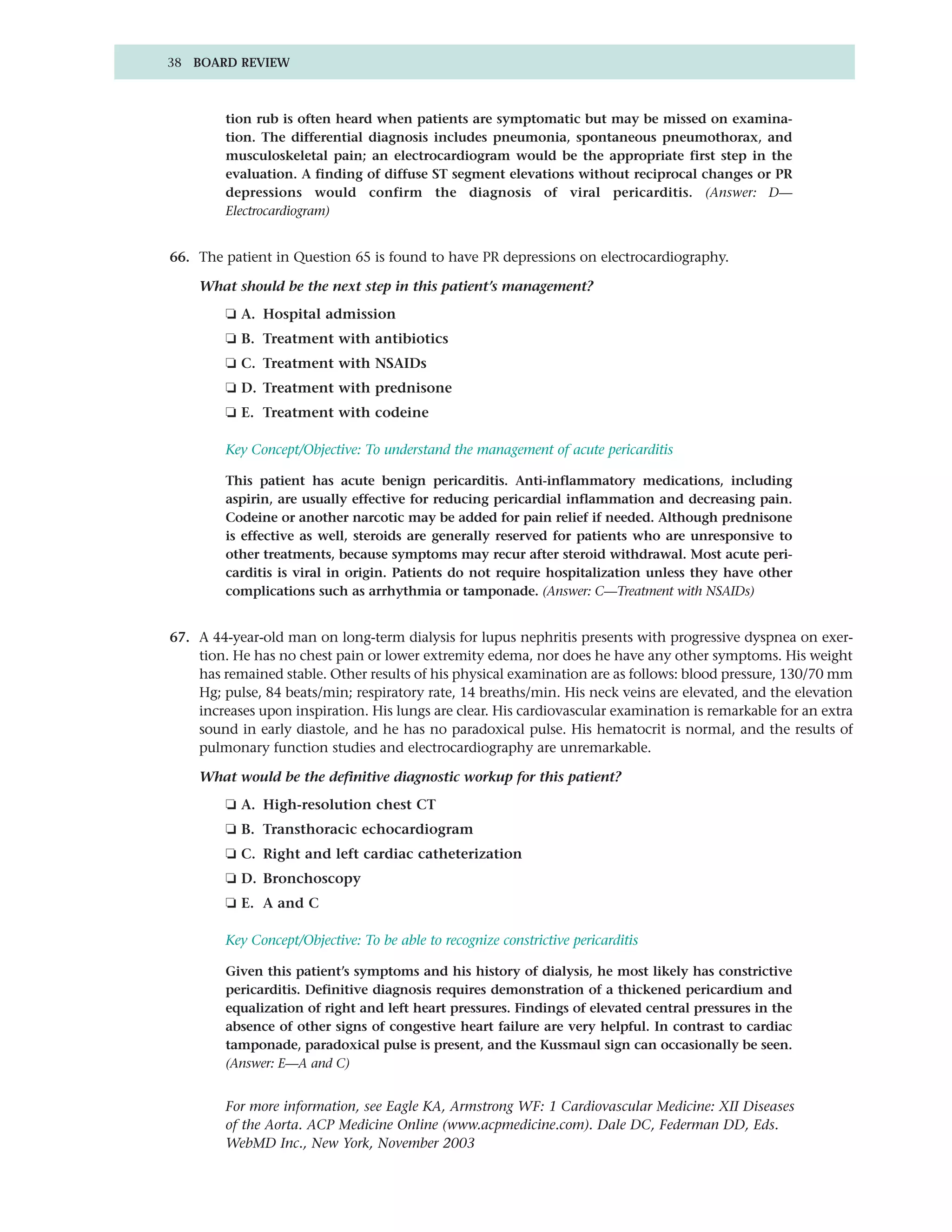38 BOARD REVIEW



         tion rub is often heard when patients are symptomatic but may be missed on examina-
         tion. The differential diagnosis includes pneumonia, spontaneous pneumothorax, and
         musculoskeletal pain; an electrocardiogram would be the appropriate first step in the
         evaluation. A finding of diffuse ST segment elevations without reciprocal changes or PR
         depressions would confirm the diagnosis of viral pericarditis. (Answer: D—
         Electrocardiogram)


66. The patient in Question 65 is found to have PR depressions on electrocardiography.

    What should be the next step in this patient’s management?
         ❏ A. Hospital admission
         ❏ B. Treatment with antibiotics
         ❏ C. Treatment with NSAIDs
         ❏ D. Treatment with prednisone
         ❏ E. Treatment with codeine

         Key Concept/Objective: To understand the management of acute pericarditis

         This patient has acute benign pericarditis. Anti-inflammatory medications, including
         aspirin, are usually effective for reducing pericardial inflammation and decreasing pain.
         Codeine or another narcotic may be added for pain relief if needed. Although prednisone
         is effective as well, steroids are generally reserved for patients who are unresponsive to
         other treatments, because symptoms may recur after steroid withdrawal. Most acute peri-
         carditis is viral in origin. Patients do not require hospitalization unless they have other
         complications such as arrhythmia or tamponade. (Answer: C—Treatment with NSAIDs)


67. A 44-year-old man on long-term dialysis for lupus nephritis presents with progressive dyspnea on exer-
    tion. He has no chest pain or lower extremity edema, nor does he have any other symptoms. His weight
    has remained stable. Other results of his physical examination are as follows: blood pressure, 130/70 mm
    Hg; pulse, 84 beats/min; respiratory rate, 14 breaths/min. His neck veins are elevated, and the elevation
    increases upon inspiration. His lungs are clear. His cardiovascular examination is remarkable for an extra
    sound in early diastole, and he has no paradoxical pulse. His hematocrit is normal, and the results of
    pulmonary function studies and electrocardiography are unremarkable.

    What would be the definitive diagnostic workup for this patient?
         ❏ A. High-resolution chest CT
         ❏ B. Transthoracic echocardiogram
         ❏ C. Right and left cardiac catheterization
         ❏ D. Bronchoscopy
         ❏ E. A and C

         Key Concept/Objective: To be able to recognize constrictive pericarditis

         Given this patient’s symptoms and his history of dialysis, he most likely has constrictive
         pericarditis. Definitive diagnosis requires demonstration of a thickened pericardium and
         equalization of right and left heart pressures. Findings of elevated central pressures in the
         absence of other signs of congestive heart failure are very helpful. In contrast to cardiac
         tamponade, paradoxical pulse is present, and the Kussmaul sign can occasionally be seen.
         (Answer: E—A and C)


         For more information, see Eagle KA, Armstrong WF: 1 Cardiovascular Medicine: XII Diseases
         of the Aorta. ACP Medicine Online (www.acpmedicine.com). Dale DC, Federman DD, Eds.
         WebMD Inc., New York, November 2003
 