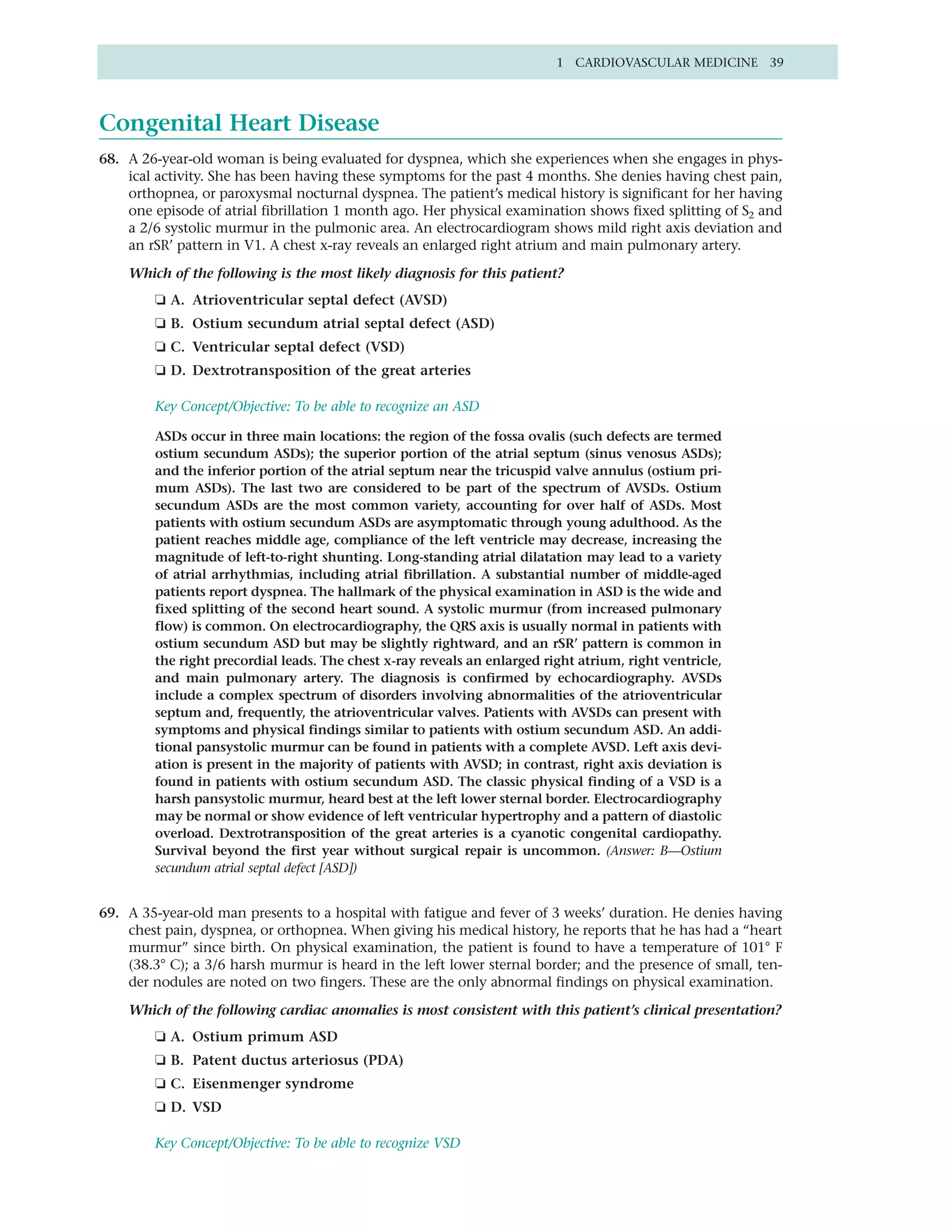 1 CARDIOVASCULAR MEDICINE 39




Congenital Heart Disease
68. A 26-year-old woman is being evaluated for dyspnea, which she experiences when she engages in phys-
    ical activity. She has been having these symptoms for the past 4 months. She denies having chest pain,
    orthopnea, or paroxysmal nocturnal dyspnea. The patient’s medical history is significant for her having
    one episode of atrial fibrillation 1 month ago. Her physical examination shows fixed splitting of S2 and
    a 2/6 systolic murmur in the pulmonic area. An electrocardiogram shows mild right axis deviation and
    an rSR’ pattern in V1. A chest x-ray reveals an enlarged right atrium and main pulmonary artery.

    Which of the following is the most likely diagnosis for this patient?
        ❏ A. Atrioventricular septal defect (AVSD)
        ❏ B. Ostium secundum atrial septal defect (ASD)
        ❏ C. Ventricular septal defect (VSD)
        ❏ D. Dextrotransposition of the great arteries

        Key Concept/Objective: To be able to recognize an ASD

        ASDs occur in three main locations: the region of the fossa ovalis (such defects are termed
        ostium secundum ASDs); the superior portion of the atrial septum (sinus venosus ASDs);
        and the inferior portion of the atrial septum near the tricuspid valve annulus (ostium pri-
        mum ASDs). The last two are considered to be part of the spectrum of AVSDs. Ostium
        secundum ASDs are the most common variety, accounting for over half of ASDs. Most
        patients with ostium secundum ASDs are asymptomatic through young adulthood. As the
        patient reaches middle age, compliance of the left ventricle may decrease, increasing the
        magnitude of left-to-right shunting. Long-standing atrial dilatation may lead to a variety
        of atrial arrhythmias, including atrial fibrillation. A substantial number of middle-aged
        patients report dyspnea. The hallmark of the physical examination in ASD is the wide and
        fixed splitting of the second heart sound. A systolic murmur (from increased pulmonary
        flow) is common. On electrocardiography, the QRS axis is usually normal in patients with
        ostium secundum ASD but may be slightly rightward, and an rSR’ pattern is common in
        the right precordial leads. The chest x-ray reveals an enlarged right atrium, right ventricle,
        and main pulmonary artery. The diagnosis is confirmed by echocardiography. AVSDs
        include a complex spectrum of disorders involving abnormalities of the atrioventricular
        septum and, frequently, the atrioventricular valves. Patients with AVSDs can present with
        symptoms and physical findings similar to patients with ostium secundum ASD. An addi-
        tional pansystolic murmur can be found in patients with a complete AVSD. Left axis devi-
        ation is present in the majority of patients with AVSD; in contrast, right axis deviation is
        found in patients with ostium secundum ASD. The classic physical finding of a VSD is a
        harsh pansystolic murmur, heard best at the left lower sternal border. Electrocardiography
        may be normal or show evidence of left ventricular hypertrophy and a pattern of diastolic
        overload. Dextrotransposition of the great arteries is a cyanotic congenital cardiopathy.
        Survival beyond the first year without surgical repair is uncommon. (Answer: B—Ostium
        secundum atrial septal defect [ASD])


69. A 35-year-old man presents to a hospital with fatigue and fever of 3 weeks’ duration. He denies having
    chest pain, dyspnea, or orthopnea. When giving his medical history, he reports that he has had a “heart
    murmur” since birth. On physical examination, the patient is found to have a temperature of 101° F
    (38.3° C); a 3/6 harsh murmur is heard in the left lower sternal border; and the presence of small, ten-
    der nodules are noted on two fingers. These are the only abnormal findings on physical examination.

    Which of the following cardiac anomalies is most consistent with this patient’s clinical presentation?
        ❏ A. Ostium primum ASD
        ❏ B. Patent ductus arteriosus (PDA)
        ❏ C. Eisenmenger syndrome
        ❏ D. VSD

        Key Concept/Objective: To be able to recognize VSD
 