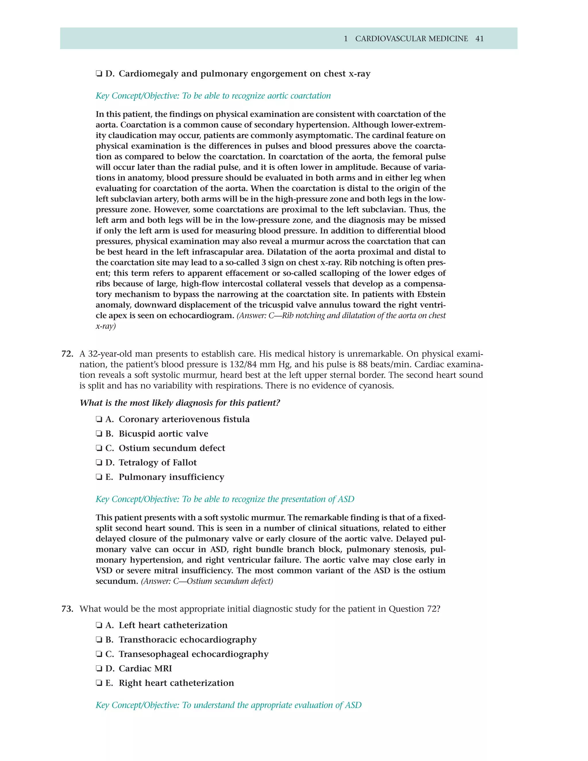 1 CARDIOVASCULAR MEDICINE 41



        ❏ D. Cardiomegaly and pulmonary engorgement on chest x-ray

        Key Concept/Objective: To be able to recognize aortic coarctation

        In this patient, the findings on physical examination are consistent with coarctation of the
        aorta. Coarctation is a common cause of secondary hypertension. Although lower-extrem-
        ity claudication may occur, patients are commonly asymptomatic. The cardinal feature on
        physical examination is the differences in pulses and blood pressures above the coarcta-
        tion as compared to below the coarctation. In coarctation of the aorta, the femoral pulse
        will occur later than the radial pulse, and it is often lower in amplitude. Because of varia-
        tions in anatomy, blood pressure should be evaluated in both arms and in either leg when
        evaluating for coarctation of the aorta. When the coarctation is distal to the origin of the
        left subclavian artery, both arms will be in the high-pressure zone and both legs in the low-
        pressure zone. However, some coarctations are proximal to the left subclavian. Thus, the
        left arm and both legs will be in the low-pressure zone, and the diagnosis may be missed
        if only the left arm is used for measuring blood pressure. In addition to differential blood
        pressures, physical examination may also reveal a murmur across the coarctation that can
        be best heard in the left infrascapular area. Dilatation of the aorta proximal and distal to
        the coarctation site may lead to a so-called 3 sign on chest x-ray. Rib notching is often pres-
        ent; this term refers to apparent effacement or so-called scalloping of the lower edges of
        ribs because of large, high-flow intercostal collateral vessels that develop as a compensa-
        tory mechanism to bypass the narrowing at the coarctation site. In patients with Ebstein
        anomaly, downward displacement of the tricuspid valve annulus toward the right ventri-
        cle apex is seen on echocardiogram. (Answer: C—Rib notching and dilatation of the aorta on chest
        x-ray)


72. A 32-year-old man presents to establish care. His medical history is unremarkable. On physical exami-
    nation, the patient’s blood pressure is 132/84 mm Hg, and his pulse is 88 beats/min. Cardiac examina-
    tion reveals a soft systolic murmur, heard best at the left upper sternal border. The second heart sound
    is split and has no variability with respirations. There is no evidence of cyanosis.

    What is the most likely diagnosis for this patient?
        ❏ A. Coronary arteriovenous fistula
        ❏ B. Bicuspid aortic valve
        ❏ C. Ostium secundum defect
        ❏ D. Tetralogy of Fallot
        ❏ E. Pulmonary insufficiency

        Key Concept/Objective: To be able to recognize the presentation of ASD

        This patient presents with a soft systolic murmur. The remarkable finding is that of a fixed-
        split second heart sound. This is seen in a number of clinical situations, related to either
        delayed closure of the pulmonary valve or early closure of the aortic valve. Delayed pul-
        monary valve can occur in ASD, right bundle branch block, pulmonary stenosis, pul-
        monary hypertension, and right ventricular failure. The aortic valve may close early in
        VSD or severe mitral insufficiency. The most common variant of the ASD is the ostium
        secundum. (Answer: C—Ostium secundum defect)


73. What would be the most appropriate initial diagnostic study for the patient in Question 72?
        ❏ A. Left heart catheterization
        ❏ B. Transthoracic echocardiography
        ❏ C. Transesophageal echocardiography
        ❏ D. Cardiac MRI
        ❏ E. Right heart catheterization

        Key Concept/Objective: To understand the appropriate evaluation of ASD
 